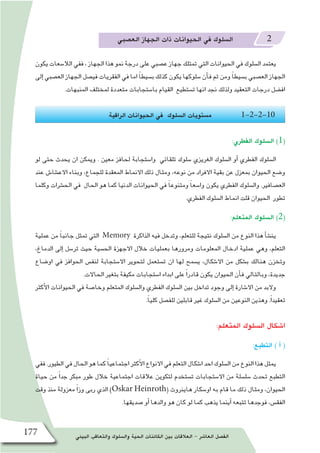 ‫البيئي‬ ‫والتعاقب‬ ‫وال�سلوك‬ ‫الحية‬ ‫الكائنات‬ ‫بين‬ ‫العالقات‬ - ‫العا�شر‬ ‫الف�صل‬177
‫الع�صبي‬ ‫الجهاز‬ ‫ذات‬ ‫الحيوانات‬ ‫في‬ ‫ال�سلوك‬ 2
‫يكون‬ ‫الال�سعات‬ ‫ففي‬ ، ‫الجهاز‬ ‫هذا‬ ‫نمو‬ ‫درجة‬ ‫على‬ ‫ع�صبي‬ ‫جهاز‬ ‫تمتلك‬ ‫التي‬ ‫الحيوانات‬ ‫في‬ ‫ال�سلوك‬ ‫يعتمد‬
‫إلى‬� ‫الع�صبي‬ ‫الجهاز‬ ‫في�صل‬ ‫الفقريات‬ ‫في‬ ‫اما‬ ً‫ا‬‫ب�سيط‬ ‫كذلك‬ ‫يكون‬ ‫�سلوكها‬ ‫أن‬�‫ف‬ ‫ثم‬ ‫ومن‬ ً‫ا‬‫ب�سيط‬ ‫الع�صبي‬ ‫الجهاز‬
.‫المنبهات‬ ‫لمختلف‬ ‫متعددة‬ ‫با�ستجابات‬ ‫القيام‬ ‫ت�ستطيع‬ ‫انها‬ ‫نجد‬ ‫ولذلك‬ ‫التعقيد‬ ‫درجات‬ ‫اف�ضل‬
‫الراقية‬ ‫الحيوانات‬ ‫في‬ ‫ال�سلوك‬ ‫م�ستويات‬ 1-2-2-10
:‫الفطري‬ ‫ال�سلوك‬ )1(
‫لو‬ ‫حتى‬ ‫يحدث‬ ‫ان‬ ‫ويمكن‬ . ‫معين‬ ‫لحافز‬ ‫وا�ستجابة‬ ‫تلقائي‬ ‫�سلوك‬ ‫الغريزي‬ ‫ال�سلوك‬ ‫أو‬� ‫الفطري‬ ‫ال�سلوك‬
‫عند‬ ‫االع�شا�ش‬ ‫وبناء‬ ،‫للجماع‬ ‫المعقدة‬ ‫االنماط‬ ‫ذلك‬ ‫ومثال‬ ،‫نوعه‬ ‫من‬ ‫االفراد‬ ‫بقية‬ ‫عن‬ ‫بمعزل‬ ‫الحيوان‬ ‫و�ضع‬
‫وكلما‬ ‫الح�شرات‬ ‫في‬ ‫الحال‬ ‫هو‬ ‫كما‬ ‫الدنيا‬ ‫الحيوانات‬ ‫في‬ ً‫ا‬‫ومتنوع‬ ً‫ا‬‫وا�سع‬ ‫يكون‬ ‫الفطري‬ ‫وال�سلوك‬ .‫الع�صافير‬
.‫الفطري‬ ‫ال�سلوك‬ ‫انماط‬ ‫قلت‬ ‫الحيوان‬ ‫تطور‬
:‫المتعلم‬ ‫ال�سلوك‬ )2(
‫عملية‬ ‫من‬ ً‫ا‬‫جانب‬ ‫تمثل‬ ‫التي‬ Memory ‫الذاكرة‬ ‫فيه‬ ‫وتدخل‬ ،‫للتعلم‬ ‫نتيجة‬ ‫ال�سلوك‬ ‫من‬ ‫النوع‬ ‫هذا‬ ‫أ‬�‫ش‬�‫ين‬
،‫الدماغ‬ ‫إلى‬� ‫تر�سل‬ ‫حيث‬ ‫الح�سية‬ ‫االجهزة‬ ‫خالل‬ ‫بعمليات‬ ‫ومرورها‬ ‫المعلومات‬ ‫ادخال‬ ‫عملية‬ ‫وهي‬ ،‫التعلم‬
‫او�ضاع‬ ‫في‬ ‫الحوافز‬ ‫لنف�س‬ ‫اال�ستجابة‬ ‫لتحوير‬ ‫ت�ستعمل‬ ‫ان‬ ‫لها‬ ‫ي�سمح‬ ،‫اال�شكال‬ ‫من‬ ‫ب�شكل‬ ‫هنالك‬ ‫وتخزن‬
.‫الحاالت‬ ‫بتغير‬ ‫مكيفة‬ ‫ا�ستجابات‬ ‫ابداء‬ ‫على‬ ً‫ا‬‫قادر‬ ‫يكون‬ ‫الحيوان‬ ‫أن‬�‫ف‬ ‫وبالتالي‬ ،‫جديدة‬
‫أكثر‬‫ل‬‫ا‬ ‫الحيوانات‬ ‫في‬ ‫وخا�صة‬ ‫المتعلم‬ ‫وال�سلوك‬ ‫الفطري‬ ‫ال�سلوك‬ ‫بين‬ ‫تداخل‬ ‫وجود‬ ‫إلى‬� ‫اال�شارة‬ ‫من‬ ‫والبد‬
.ً‫ا‬‫كلي‬ ‫للف�صل‬ ‫قابلين‬ ‫غير‬ ‫ال�سلوك‬ ‫من‬ ‫النوعين‬ ‫وهذين‬ .ً‫ا‬‫تعقيد‬
:‫المتعلم‬ ‫ال�سلوك‬ ‫ا�شكال‬
:‫التطبع‬ ) ‫أ‬� (
‫ففي‬.‫الطيور‬‫في‬‫الحال‬‫هو‬‫كما‬ ً‫ا‬‫اجتماعي‬‫أكثر‬‫ل‬‫ا‬‫االنواع‬‫في‬‫التعلم‬‫ا�شكال‬‫احد‬‫ال�سلوك‬‫من‬‫النوع‬‫هذا‬‫يمثل‬
‫حياة‬ ‫من‬ ً‫ا‬‫جد‬ ‫مبكر‬ ‫طور‬ ‫خالل‬ ‫اجتماعية‬ ‫عالقات‬ ‫لتكوين‬ ‫ت�ستخدم‬ ‫اال�ستجابات‬ ‫من‬ ‫�سل�سلة‬ ‫تحدث‬ ‫التطبع‬
‫وقت‬ ‫منذ‬ ‫معزولة‬ ً‫ا‬‫وز‬ ‫ربى‬ ‫الذي‬ )Oskar Heinroth( ‫هاينروث‬ ‫او�سكار‬ ‫به‬ ‫قام‬ ‫ما‬ ‫ذلك‬ ‫ومثال‬ ،‫الحيوان‬
.‫�صديقها‬ ‫أو‬� ‫والدها‬ ‫هو‬ ‫كان‬ ‫لو‬ ‫كما‬ ‫يذهب‬ ‫أينما‬� ‫تتبعه‬ ‫فوجدها‬ ،‫الفق�س‬
 