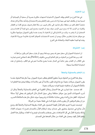 ‫البيئي‬ ‫والتعاقب‬ ‫وال�سلوك‬ ‫الحية‬ ‫الكائنات‬ ‫بين‬ ‫العالقات‬ - ‫العا�شر‬ ‫الف�صل‬ 178
‫االعتياد‬ )‫(ب‬
‫أو‬� ‫كيميائية‬ ‫أو‬� ‫�سمعية‬ ‫أو‬� ‫ب�صرية‬ ‫متكررة‬ ‫لمنبهات‬ ‫اال�ستجابة‬ ‫الحيوان‬ ‫يوقف‬ ‫التعلم‬ ‫من‬ ‫النوع‬ ‫هذا‬ ‫في‬
‫هناك‬‫كان‬‫لو‬ ً‫ال‬‫مث‬‫أخذ‬�‫ولن‬،)‫اال�ستجابة‬‫بعدم‬‫(التعلم‬‫عليه‬‫�ضرر‬‫ذات‬‫وال‬‫مهمة‬‫غير‬‫انها‬‫يكت�شف‬‫ان‬‫بعد‬‫لم�سية‬
‫القطار‬ ‫مر‬ ‫كلما‬ ‫ينزعج‬ ‫ف�سوف‬ ‫قطار‬ ‫�سكة‬ ‫من‬ ‫قريب‬ ‫مكان‬ ‫إلى‬� ‫هادئ‬ ‫�سكن‬ ‫منطقة‬ ‫من‬ ‫للتو‬ ‫انتقل‬ ً‫ا‬‫�شخ�ص‬
‫ومن‬ ‫اهتمام‬ ‫أو‬� ‫قيمة‬ ‫بذي‬ ‫لي�س‬ ‫ي�صبح‬ ‫ال�صوت‬ ‫ان‬ ‫يجد‬ ‫�سوف‬ ‫الزمن‬ ‫مرور‬ ‫ومع‬ ‫انه‬ ‫إال‬� ،‫الزمن‬ ‫من‬ ‫ولفترة‬
‫متكررة‬ ‫بمواجهة‬ ‫الحيوان‬ ‫يكون‬ ‫عندما‬ ‫يحدث‬ ‫ال‬ ‫االعتياد‬ ‫ان‬ ‫إلى‬� ‫اال�شارة‬ ‫من‬ ‫والبد‬ .‫به‬ ‫ي�شعر‬ ‫ال‬ ‫ان‬ ‫المحتمل‬
‫لالعتياد‬ ‫موروثة‬ ‫مقاومة‬ ‫ال�ضارة‬ ‫للحوافز‬ ‫اال�ستجابات‬ ‫تحديد‬ ‫ان‬ ‫ويبدو‬ ،)ً‫ال‬‫مث‬ ‫(مفتر�س‬ ‫�ضارة‬ ‫حوافز‬ ‫مع‬
.‫النوع‬ ‫على‬ ‫والحفاظ‬ ‫للبقاء‬ ‫عظيمة‬ ‫قيمة‬ ‫لها‬ ‫وهذه‬
:‫اال�شتراط‬ )‫(جـ‬
.‫له‬ ً‫ا‬‫فق‬ ‫مرا‬ ‫يكون‬ ‫آخر‬� ‫محفز‬ ‫غياب‬ ‫أو‬� ‫وجود‬ ‫بو�ساطة‬ ‫يحور‬ ‫قد‬ ‫معين‬ ‫محفز‬ ‫إلى‬� ‫الحيوان‬ ‫ا�ستجابة‬ ‫ان‬
‫تجاربه‬‫احدى‬‫في‬‫الحظ‬‫فقد‬،)Pavlov(‫بافلوف‬‫الرو�سي‬‫العالم‬‫قبل‬‫من‬‫ال�سلوك‬‫من‬‫النوع‬‫هذا‬‫در�س‬‫لقد‬
‫هذه‬ ‫ان‬ ‫وا�ستنتج‬ ،‫الكلب‬ ‫فم‬ ‫في‬ ‫لحم‬ ‫خال�صة‬ ‫ي�ضع‬ ‫عندما‬ ‫الحال‬ ‫في‬ ً‫ا‬‫غالب‬ ‫يفرز‬ ‫اللعاب‬ ‫ان‬ ‫الكالب‬ ‫على‬
.‫ب�سيطة‬ ‫انعكا�سية‬ ‫ا�ستجابة‬
:‫أ‬�‫والخط‬ ‫بالمحاولة‬ ‫التعلم‬ )‫(د‬
‫عندما‬ ‫ال�سلوك‬ ‫هذا‬ ‫مثل‬ ‫أ‬�‫يبد‬ .‫الحيوان‬ ‫تحرك‬ ‫يتطلب‬ ‫للتعلم‬ً‫ا‬‫متطور‬ ً‫ا‬‫نوع‬ ‫ال�سلوك‬ ‫من‬ ‫النوع‬ ‫هذا‬ ‫يمثل‬
‫اما‬ ‫التعلم‬ ‫هذا‬ ‫ي�شمل‬ ‫وهكذا‬ ،‫له‬ ‫مالئمة‬ ‫غير‬ ‫أو‬� ‫مالئمة‬ ‫تكون‬ ‫قد‬ ‫نتائج‬ ‫مع‬ ‫معينة‬ ‫حركات‬ ‫الحيوان‬ ‫يقرن‬
.‫معينة‬ ‫بحركات‬ ‫قيامه‬ ‫نتيجة‬ ‫معاقبته‬ ‫أو‬� ‫الحيوان‬ ‫أة‬�‫مكاف‬
‫ان‬ ‫يمكن‬ ‫أ‬�‫والخط‬ ‫بالمحاولة‬ ‫التعلم‬ ‫في‬ ‫التقوية‬ ‫وخالل‬ ‫المجال‬ ‫هذا‬ ‫في‬ ‫تجارب‬ ‫عدة‬ ‫�صممت‬ ‫لقد‬
‫�سمكة‬ ً‫ال‬‫أو‬� ‫يعطى‬ ‫قد‬ ‫الدولفين‬ ‫أن‬�‫ف‬ ‫المثال‬ ‫�سبيل‬ ‫وعلى‬ ‫مختلفة‬ ‫حوافز‬ ‫بين‬ ‫ميز‬ُ‫ت‬‫ل‬ ‫الحيوانات‬ ‫درب‬ُ‫ت‬
‫المدرب‬ ‫أة‬�‫المكاف‬ ‫هذه‬ ‫مثل‬ ‫تمكن‬ ‫�سوف‬ ً‫ا‬‫وتدريجي‬ ‫له‬ ‫أة‬�‫مكاف‬ ‫بمثابة‬ ‫وهي‬ ‫الماء‬ ‫خارج‬ ‫القفز‬ ‫لمحاولته‬
.‫البركة‬ ‫من‬ ‫معينة‬ ‫نقطة‬ ‫في‬ ‫الماء‬ ‫فوق‬ ‫بالعاب‬ ‫يقوم‬ ‫أن‬‫ل‬ ‫الدولفين‬ ‫يعلم‬ ‫ان‬ ‫من‬
‫و�ضع‬ ‫فقد‬ ‫أ‬�‫والخط‬ ‫المحاولة‬ ‫بطريقة‬ ‫الغذاء‬ ‫على‬ ‫الح�صول‬ ‫كيفية‬ ‫أر‬�‫الف‬ ‫تعلم‬ ‫اخرى‬ ‫تجربة‬ ‫او�ضحت‬
‫الغذاء‬ ‫حبيبات‬ ‫له‬ ‫تخرج‬ ‫بال�صمام‬ ‫أر‬�‫الف‬ ‫ارتطام‬ ‫وعند‬ ،‫�صمام‬ ‫على‬ ‫يحتوي‬ ‫�صندوق‬ ‫في‬ ‫جائع‬ ‫أر‬�‫ف‬
‫العمل‬ ‫هذا‬ ‫وبتكرار‬ ،‫الغذاء‬ ‫له‬ ‫فيخرج‬ ،‫بال�صمام‬ ‫ي�صطدم‬ ‫حتى‬ ‫االتجاهات‬ ‫كل‬ ‫في‬ ‫أر‬�‫الف‬ ‫يتحرك‬ ‫ولذلك‬
.‫ال�صمام‬ ‫على‬ ‫ال�ضغط‬ ‫خالل‬ ‫من‬ ‫الغذاء‬ ‫على‬ ‫يح�صل‬ ‫كيف‬ ‫أر‬�‫الف‬ ‫يتعلم‬
 