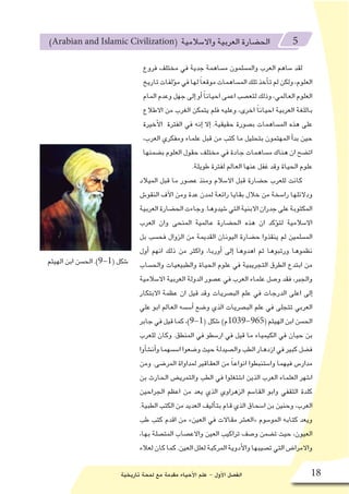 ‫تاريخية‬ ‫لمحة‬ ‫مع‬ ‫مقدمة‬ ‫أحياء‬‫ل‬‫ا‬ ‫علم‬ - ‫أول‬‫ل‬‫ا‬ ‫الف�صل‬ 18
)Arabian and Islamic Civilization( ‫واال�سالمية‬ ‫العربية‬ ‫الح�ضارة‬ 5
‫فروع‬ ‫مختلف‬ ‫في‬ ‫جدية‬ ‫م�ساهمة‬ ‫والم�سلمون‬ ‫العرب‬ ‫�ساهم‬ ‫لقد‬
‫تاريخ‬‫ؤلفات‬�‫م‬‫في‬‫لها‬ ً‫ا‬‫موقع‬‫الم�ساهمات‬‫تلك‬‫أخذ‬�‫ت‬‫لم‬‫ولكن‬،‫العلوم‬
‫المام‬‫وعدم‬‫جهل‬‫إلى‬�‫أو‬� ً‫ا‬‫احيان‬‫اعمى‬‫لتع�صب‬‫وذلك‬،‫العالمي‬‫العلوم‬
‫االطالع‬ ‫من‬ ‫الغرب‬ ‫يتمكن‬ ‫فلم‬ ‫وعليه‬ ،‫اخرى‬ ً‫ا‬‫احيان‬ ‫العربية‬ ‫باللغة‬
‫أخيرة‬‫ل‬‫ا‬ ‫الفترة‬ ‫في‬ ‫إنه‬� ‫إال‬� .‫حقيقية‬ ‫ب�صورة‬ ‫الم�ساهمات‬ ‫هذه‬ ‫على‬
،‫العرب‬ ‫ومفكري‬ ‫علماء‬ ‫قبل‬ ‫من‬ ‫كتب‬ ‫ما‬ ‫بتحليل‬ ‫المهتمون‬ ‫أ‬�‫بد‬ ‫حين‬
‫ب�ضمنها‬ ‫العلوم‬ ‫حقول‬ ‫مختلف‬ ‫في‬ ‫جادة‬ ‫م�ساهمات‬ ‫هناك‬ ‫ان‬ ‫ات�ضح‬
.‫طويلة‬ ‫لفترة‬ ‫العالم‬ ‫عنها‬ ‫غفل‬ ‫وقد‬ ‫الحياة‬ ‫علوم‬
‫الميالد‬ ‫قبل‬ ‫ما‬ ‫ع�صور‬ ‫ومنذ‬ ‫اال�سالم‬ ‫قبل‬ ‫ح�ضارة‬ ‫للعرب‬ ‫كانت‬
‫النقو�ش‬ ‫آف‬‫ل‬‫ا‬ ‫ومن‬ ‫عدة‬ ‫لمدن‬ ‫رائعة‬ ‫بقايا‬ ‫خالل‬ ‫من‬ ‫را�سخة‬ ‫ودالئلها‬
‫العربية‬‫الح�ضارة‬‫وجاءت‬.‫�شيدوها‬‫التي‬‫االبنية‬‫جدران‬‫على‬‫المكتوبة‬
‫العرب‬ ‫وان‬ ‫المنحى‬ ‫عالمية‬ ‫الح�ضارة‬ ‫هذه‬ ‫ان‬ ‫ؤكد‬�‫لت‬ ‫اال�سالمية‬
‫بل‬ ‫فح�سب‬ ‫الزوال‬ ‫من‬ ‫القديمة‬ ‫اليونان‬ ‫ح�ضارة‬ ‫ينقذوا‬ ‫لم‬ ‫الم�سلمين‬
‫أول‬� ‫انهم‬ ‫ذلك‬ ‫من‬ ‫واكثر‬ ،‫أوربا‬� ‫إلى‬� ‫اهدوها‬ ‫ثم‬ ‫ورتبوها‬ ‫نظموها‬
‫والح�ساب‬ ‫والطبيعيات‬ ‫الحياة‬ ‫علوم‬ ‫في‬ ‫التجريبية‬ ‫الطرق‬ ‫ابتدع‬ ‫من‬
‫اال�سالمية‬ ‫العربية‬ ‫الدولة‬ ‫ع�صور‬ ‫في‬ ‫العرب‬ ‫علماء‬ ‫و�صل‬ ‫فقد‬ ،‫والجبر‬
‫االبتكار‬ ‫عظمة‬ ‫ان‬ ‫قيل‬ ‫وقد‬ ‫الب�صريات‬ ‫علم‬ ‫في‬ ‫الدرجات‬ ‫اعلى‬ ‫إلى‬�
‫علي‬ ‫ابو‬ ‫العالم‬ ‫أ�س�سه‬� ‫و�ضع‬ ‫الذي‬ ‫الب�صريات‬ ‫علم‬ ‫في‬ ‫تتجلى‬ ‫العربي‬
‫جابر‬‫في‬‫قيل‬‫كما‬،)9-1( ‫�شكل‬ )‫(569-9301م‬‫الهيثم‬‫ابن‬‫الح�سن‬
‫للعرب‬ ‫وكان‬ .‫المنطق‬ ‫في‬ ‫ار�سطو‬ ‫في‬ ‫قيل‬ ‫ما‬ ‫الكيمياء‬ ‫في‬ ‫حيان‬ ‫بن‬
‫أوا‬�‫ش‬�‫أن‬�‫و‬‫ا�س�سهما‬‫و�ضعوا‬‫حيث‬‫وال�صيدلة‬‫الطب‬‫ازدهار‬‫في‬‫كبير‬‫ف�ضل‬
‫ومن‬ .‫المر�ضى‬ ‫لمداواة‬ ‫العقاقير‬ ‫من‬ ً‫ا‬‫انواع‬ ‫وا�ستنبطوا‬ ‫فيهما‬ ‫مدار�س‬
‫بن‬ ‫الحارث‬ ‫والتمري�ض‬ ‫الطب‬ ‫في‬ ‫ا�شتغلوا‬ ‫الذين‬ ‫العرب‬ ‫العلماء‬ ‫ا�شهر‬
‫الجراحين‬ ‫اعظم‬ ‫من‬ ‫يعد‬ ‫الذي‬ ‫الزهراوي‬ ‫القا�سم‬ ‫وابو‬ ‫الثقفي‬ ‫كلدة‬
.‫الطبية‬ ‫الكتب‬ ‫من‬ ‫العديد‬ ‫أليف‬�‫بت‬ ‫قام‬ ‫الذي‬ ‫ا�سحاق‬ ‫بن‬ ‫وحنين‬ ،‫العرب‬
‫طب‬ ‫كتب‬ ‫اقدم‬ ‫من‬ »‫العين‬ ‫في‬ ‫مقاالت‬ ‫«الع�شر‬ ‫المو�سوم‬ ‫كتابه‬ ‫ويعد‬
،‫بها‬ ‫المت�صلة‬ ‫واالع�صاب‬ ‫العين‬ ‫تراكيب‬ ‫و�صف‬ ‫ت�ضمن‬ ‫حيث‬ ،‫العيون‬
‫لعالء‬‫كان‬‫كما‬.‫العين‬‫لعلل‬‫المركبة‬‫أدوية‬‫ل‬‫وا‬‫ت�صيبها‬‫التي‬‫واالمرا�ض‬
‫الهيثم‬ ‫ابن‬ ‫الح�سن‬ .)9-1( ‫�شكل‬
 