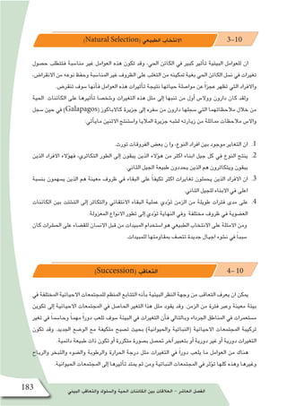 ‫البيئي‬ ‫والتعاقب‬ ‫وال�سلوك‬ ‫الحية‬ ‫الكائنات‬ ‫بين‬ ‫العالقات‬ - ‫العا�شر‬ ‫الف�صل‬183
)Natural Selection( ‫الطبيعي‬ ‫االنتخاب‬ 3-10
‫ح�صول‬ ‫فتتطلب‬ ‫منا�سبة‬ ‫غري‬ ‫العوامل‬ ‫هذه‬ ‫تكون‬ ‫وقد‬ ،‫احلي‬ ‫الكائن‬ ‫يف‬ ‫كبري‬ ‫أثري‬�‫ت‬ ‫البيئية‬ ‫للعوامل‬ ‫ان‬
،‫االنقرا�ض‬ ‫من‬ ‫نوعه‬ ‫وحفظ‬ ‫املنا�سبة‬ ‫غري‬ ‫الظروف‬ ‫على‬ ‫التغلب‬ ‫من‬ ‫متكينه‬ ‫بغية‬ ‫احلي‬ ‫الكائن‬ ‫ن�سل‬ ‫يف‬ ‫تغريات‬
.‫تنقر�ض‬ ‫�سوف‬ ‫أنها‬�‫ف‬ ‫العوامل‬ ‫هذه‬ ‫أثريات‬�‫ت‬ ‫نتيجة‬ ‫حياتها‬ ‫موا�صلة‬ ‫عن‬ ً‫ا‬‫عجز‬ ‫تظهر‬ ‫التي‬ ‫واالفراد‬
‫احلية‬ ‫الكائنات‬ ‫على‬ ‫أثريها‬�‫ت‬ ‫و�شخ�صا‬ ‫التغريات‬ ‫هذه‬ ‫مثل‬ ‫إىل‬� ‫تنبها‬ ‫من‬ ‫أول‬� ‫ووال�س‬ ‫دارون‬ ‫كان‬ ‫ولقد‬
‫�سجل‬ ‫حني‬ ‫يف‬ )Galapagos( ‫كاالباكوز‬ ‫جزيرة‬ ‫إىل‬� ‫�سفره‬ ‫من‬ ‫دارون‬ ‫�سجلها‬ ‫التي‬ ‫مالحظاتهما‬ ‫خالل‬ ‫من‬
:‫أتي‬�‫ماي‬ ‫االثنني‬ ‫وا�ستنتج‬ ‫املاليا‬ ‫جزيرة‬ ‫ل�شبه‬ ‫زيارته‬ ‫من‬ ‫مماثلة‬ ‫مالحظات‬ ‫واال�س‬
11 ..‫تورث‬ ‫الفروقات‬ ‫بع�ض‬ ‫ن‬ ‫وا‬ ،‫النوع‬ ‫افراد‬ ‫بين‬ ‫موجود‬ ‫التغاير‬ ‫ان‬
22 .‫الذين‬ ‫االفراد‬ ‫ؤالء‬�‫فه‬ ،‫التكاثري‬ ‫الطور‬ ‫إلى‬� ‫يبقون‬ ‫الذين‬ ‫ؤالء‬�‫ه‬ ‫من‬ ‫اكثر‬ ‫ابناء‬ ‫جيل‬ ‫كل‬ ‫في‬ ‫النوع‬ ‫ينتج‬
.‫الثاني‬ ‫الجيل‬ ‫طبيعة‬ ‫يحددون‬ ‫الذين‬ ‫هم‬ ‫ويتكاثرون‬ ‫يبقون‬
33 .‫بن�سبة‬ ‫ي�سهمون‬ ‫الذين‬ ‫هم‬ ‫معينة‬ ‫ظروف‬ ‫في‬ ‫البقاء‬ ‫على‬ ً‫ا‬‫تكيف‬ ‫اكثر‬ ‫تغايرات‬ ‫يحملون‬ ‫الذين‬ ‫االفراد‬ ‫ان‬
.‫الثاني‬ ‫للجيل‬ ‫االبناء‬ ‫في‬ ‫اعلى‬
44 .‫الكائنات‬ ‫بين‬ ‫الت�شتت‬ ‫إلى‬� ‫والتكاثر‬ ‫االنتقائي‬ ‫البقاء‬ ‫عملية‬ ‫ؤدي‬�‫ت‬ ‫الزمن‬ ‫من‬ ‫طويلة‬ ‫فترات‬ ‫مدى‬ ‫على‬
.‫المعزولة‬ ‫االنواع‬ ‫تطور‬ ‫إلى‬� ‫ؤدي‬�‫ت‬ ‫النهاية‬ ‫وفي‬ ‫مختلفة‬ ‫ظروف‬ ‫في‬ ‫الع�ضوية‬
‫كان‬ ‫احل�رشات‬ ‫على‬ ‫للق�ضاء‬ ‫االن�سان‬ ‫قبل‬ ‫من‬ ‫املبيدات‬ ‫ا�ستخدام‬ ‫هو‬ ‫الطبيعي‬ ‫االنتخاب‬ ‫على‬ ‫االمثلة‬ ‫ومن‬
.‫للمبيدات‬ ‫مبقاومتها‬ ‫تت�صف‬ ‫جديدة‬ ‫اجيال‬ ‫ن�شوء‬ ‫يف‬ ً‫ا‬‫�سبب‬
)Succession( ‫التعاقب‬ 4- 10
‫يف‬ ‫املختلفة‬ ‫االحيائية‬ ‫للمجتمعات‬ ‫املنظم‬ ‫التتابع‬ ‫أنه‬�‫ب‬ ‫البيئية‬ ‫النظر‬ ‫وجهة‬ ‫من‬ ‫التعاقب‬ ‫يعرف‬ ‫ان‬ ‫ميكن‬
‫تكوين‬ ‫إىل‬� ‫االحيائية‬ ‫املجتمعات‬ ‫يف‬ ‫احلا�صل‬ ‫التغري‬ ‫هذا‬ ‫مثل‬ ‫يقود‬ ‫وقد‬ .‫الزمن‬ ‫من‬ ‫فرتة‬ ‫وعرب‬ ‫معينة‬ ‫بيئة‬
‫تغري‬ ‫يف‬ ً‫ا‬‫وحا�سم‬ ً‫ا‬‫مهم‬ ً‫ا‬‫دور‬ ‫تلعب‬ ‫�سوف‬ ‫البيئة‬ ‫يف‬ ‫التغريات‬ ‫أن‬�‫ف‬ ‫وبالتايل‬ ‫اجلرداء‬ ‫املناطق‬ ‫يف‬ ‫م�ستعمرات‬
‫تكون‬ ‫وقد‬ .‫اجلديد‬ ‫الو�ضع‬ ‫مع‬ ‫متكيفة‬ ‫ت�صبح‬ ‫بحيث‬ )‫واحليوانية‬ ‫(النباتية‬ ‫االحيائية‬ ‫املجتمعات‬ ‫تركيبة‬
.‫دائمية‬ ‫طبيعة‬ ‫ذات‬ ‫تكون‬ ‫أو‬� ‫متكررة‬ ‫ب�صورة‬ ‫حت�صل‬ ‫آخر‬� ‫بتعبري‬ ‫أو‬� ‫دورية‬ ‫غري‬ ‫أو‬� ‫دورية‬ ‫التغريات‬
‫والرياح‬ ‫والتبخر‬ ‫وال�ضوء‬ ‫والرطوبة‬ ‫احلرارة‬ ‫درجة‬ ‫مثل‬ ‫التغريات‬ ‫يف‬ ً‫ا‬‫دور‬ ‫يلعب‬ ‫ما‬ ‫العوامل‬ ‫من‬ ‫هناك‬
.‫احليوانية‬ ‫املجتمعات‬ ‫إىل‬� ‫أثريها‬�‫ت‬ ‫ميتد‬ ‫ثم‬ ‫ومن‬ ‫النباتية‬ ‫املجتمعات‬ ‫يف‬ ‫ؤثر‬�‫ت‬ ‫كلها‬ ‫وهذه‬ ‫وغريها‬
 