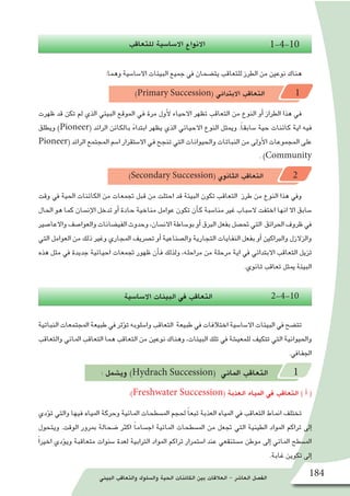 ‫البيئي‬ ‫والتعاقب‬ ‫وال�سلوك‬ ‫الحية‬ ‫الكائنات‬ ‫بين‬ ‫العالقات‬ - ‫العا�شر‬ ‫الف�صل‬ 184
‫للتعاقب‬ ‫اال�سا�سية‬ ‫االنواع‬ 1-4-10
:‫وهما‬ ‫اال�سا�سية‬ ‫البيئات‬ ‫جميع‬ ‫يف‬ ‫يت�ضحان‬ ‫للتعاقب‬ ‫الطرز‬ ‫من‬ ‫نوعني‬ ‫هناك‬
)Primary Succession( ‫االبتدائي‬ ‫التعاقب‬ 1
‫ظهرت‬ ‫قد‬ ‫تكن‬ ‫لم‬ ‫الذي‬ ‫البيئي‬ ‫الموقع‬ ‫في‬ ‫مرة‬ ‫أول‬‫ل‬ ‫االحياء‬ ‫تظهر‬ ‫التعاقب‬ ‫من‬ ‫النوع‬ ‫أو‬� ‫الطراز‬ ‫هذا‬ ‫في‬
‫ويطلق‬ )Pioneer( ‫الرائد‬ ‫بالكائن‬ ً‫ابتداء‬ ‫يظهر‬ ‫الذي‬ ‫االحيائي‬ ‫النوع‬ ‫ويمثل‬ .ً‫ا‬‫�سابق‬ ‫حية‬ ‫كائنات‬ ‫اية‬ ‫فيه‬
Pioneer( ‫الرائد‬ ‫المجتمع‬ ‫ا�سم‬ ‫اال�ستقرار‬ ‫في‬ ‫تنجح‬ ‫التي‬ ‫والحيوانات‬ ‫النباتات‬ ‫من‬ ‫أولى‬‫ل‬‫ا‬ ‫المجموعات‬ ‫على‬
. )Community
)Secondary Succession( ‫الثانوي‬ ‫التعاقب‬ 2
‫وقت‬ ‫يف‬ ‫احلية‬ ‫الكائنات‬ ‫من‬ ‫جتمعات‬ ‫قبل‬ ‫من‬ ‫احتلت‬ ‫قد‬ ‫البيئة‬ ‫تكون‬ ‫التعاقب‬ ‫طرز‬ ‫من‬ ‫النوع‬ ‫هذا‬ ‫ويف‬
‫احلال‬ ‫هو‬ ‫كما‬ ‫إن�سان‬‫ل‬‫ا‬ ‫تدخل‬ ‫أو‬� ‫حادة‬ ‫مناخية‬ ‫عوامل‬ ‫تكون‬ ‫أن‬�‫ك‬ ‫منا�سبة‬ ‫غري‬ ‫ال�سباب‬ ‫اختفت‬ ‫انها‬ ‫اال‬ ‫�سابق‬
‫واالعا�صري‬‫والعوا�صف‬‫الفي�ضانات‬‫وحدوث‬،‫االن�سان‬‫بو�ساطة‬‫أو‬�‫الربق‬‫بفعل‬‫حت�صل‬‫التي‬ ‫احلرائق‬‫ظروف‬‫يف‬
‫التي‬ ‫العوامل‬ ‫من‬ ‫ذلك‬ ‫وغري‬ ‫املجاري‬ ‫ت�رصيف‬ ‫أو‬� ‫وال�صناعية‬ ‫التجارية‬ ‫النفايات‬ ‫بفعل‬ ‫أو‬� ‫والرباكني‬ ‫والزالزل‬
‫هذه‬ ‫مثل‬ ‫يف‬ ‫جديدة‬ ‫احيائية‬ ‫جتمعات‬ ‫ظهور‬ ‫أن‬�‫ف‬ ‫ولذلك‬ ،‫مراحله‬ ‫من‬ ‫مرحلة‬ ‫اية‬ ‫يف‬ ‫االبتدائي‬ ‫التعاقب‬ ‫تزيل‬
.‫ثانوي‬ ‫تعاقب‬ ‫ميثل‬ ‫البيئة‬
‫اال�سا�سية‬ ‫البيئات‬ ‫يف‬ ‫التعاقب‬ 2-4-10
‫النباتية‬ ‫املجتمعات‬ ‫طبيعة‬ ‫يف‬ ‫ؤثر‬�‫ت‬ ‫وا�سلوبه‬ ‫التعاقب‬ ‫طبيعة‬ ‫يف‬ ‫اختالفات‬ ‫اال�سا�سية‬ ‫البيئات‬ ‫يف‬ ‫تت�ضح‬
‫والتعاقب‬ ‫املائي‬ ‫التعاقب‬ ‫هما‬ ‫التعاقب‬ ‫من‬ ‫نوعني‬ ‫وهناك‬ ،‫البيئات‬ ‫تلك‬ ‫يف‬ ‫للمعي�شة‬ ‫تتكيف‬ ‫التي‬ ‫واحليوانية‬
.‫اجلفايف‬
: ‫وي�شمل‬ )Hydrach Succession( ‫املائي‬ ‫التعاقب‬ 1
:)Freshwater Succession( ‫العذبة‬ ‫املياه‬ ‫يف‬ ‫التعاقب‬ ) ‫أ‬� (
‫ؤدي‬�‫ت‬ ‫والتي‬ ‫فيها‬ ‫املياه‬ ‫وحركة‬ ‫املائية‬ ‫امل�سطحات‬ ‫حلجم‬ ً‫ا‬‫تبع‬ ‫العذبة‬ ‫املياه‬ ‫يف‬ ‫التعاقب‬ ‫امناط‬ ‫تختلف‬
‫ويتحول‬ .‫الوقت‬ ‫مبرور‬ ‫�ضحالة‬ ‫اكرث‬ ً‫ا‬‫اج�سام‬ ‫املائية‬ ‫امل�سطحات‬ ‫من‬ ‫جتعل‬ ‫التي‬ ‫الطينية‬ ‫املواد‬ ‫تراكم‬ ‫إىل‬�
ً‫ا‬‫اخري‬ ‫ؤدي‬�‫وي‬ ‫متعاقبة‬ ‫�سنوات‬ ‫لعدة‬ ‫الرتابية‬ ‫املواد‬ ‫تراكم‬ ‫ا�ستمرار‬ ‫عند‬ ‫م�ستنقعي‬ ‫موطن‬ ‫إىل‬� ‫املائي‬ ‫امل�سطح‬
.‫غابة‬ ‫تكوين‬ ‫إىل‬�
 