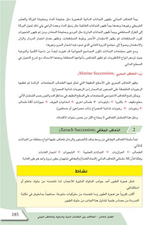 ‫البيئي‬ ‫والتعاقب‬ ‫وال�سلوك‬ ‫الحية‬ ‫الكائنات‬ ‫بين‬ ‫العالقات‬ - ‫العا�شر‬ ‫الف�صل‬185
‫والع�شب‬ ‫الربكة‬ ‫وح�شي�شة‬ ‫املاء‬ ‫ح�شي�شة‬ ‫مثل‬ ‫املغمورة‬ ‫املائية‬ ‫النباتات‬ ‫بظهور‬ ‫النباتي‬ ‫التعاقب‬ ‫أ‬�‫يبد‬
‫الربكة‬ ‫حتول‬ ‫ذلك‬ ‫يلي‬ ‫الراعي‬ ‫وع�صا‬ ‫املاء‬ ‫زنبق‬ ‫مثل‬ ‫الطافية‬ ‫النباتات‬ ‫ظهور‬ ‫أ‬�‫يبد‬ ‫وبعدها‬ ‫وغريها‬ ‫ال�رشيطي‬
‫ال�شجريات‬ ‫ظهور‬ ‫ثم‬ ‫ومن‬ ،‫املن�شار‬ ‫وح�شي�شة‬ ‫الربدي‬ ‫مثل‬ ‫البارزة‬ ‫النباتات‬ ‫ظهور‬ ‫أ‬�‫ويبد‬ ‫امل�ستنقعي‬ ‫الطراز‬ ‫إىل‬�
‫والزان‬ ‫الدردار‬ ‫ا�شجار‬ ٍ‫ذ‬‫بعدئ‬ ‫وتظهر‬ ،‫امل�ستنقعات‬ ‫وبلوط‬ ‫أحمر‬‫ل‬‫ا‬ ‫اال�سفندان‬ ‫يظهر‬ ‫ثم‬ ‫امل�ستنقعات‬ ‫كورد‬
.‫وغريها‬ ‫ال�رسو‬ ‫ا�شجار‬ ‫فيه‬ ‫ت�سود‬ ‫الذي‬ ‫الغابي‬ ‫الذروة‬ ‫جمتمع‬ ‫إىل‬� ً‫ال‬‫و�صو‬ ‫واال�سفندان‬
‫والنوعية‬ ‫الكمية‬ ‫ناحية‬ ‫من‬ ً‫ا‬‫اي�ض‬ ‫تغريت‬ ‫قد‬ ‫احليوانية‬ ‫املجاميع‬ ‫تكون‬ ‫النباتات‬ ‫جمتمعات‬ ‫تغري‬ ‫ومع‬
‫يف‬ ‫التحول‬ ‫تدرج‬ ‫مع‬ ‫اال�سماك‬ ‫وبعدها‬ ‫املختلفة‬ ‫أنواعها‬�‫ب‬ ‫اخلناف�س‬ ‫تظهر‬ ‫ثم‬ ‫الالفقريات‬ ‫انواع‬ ‫تزدهر‬ ‫حيث‬
.‫املائي‬ ‫امل�سطح‬
:)Marine Succession( ‫البحري‬ ‫التعاقب‬ )‫(ب‬
‫تعقبها‬ ‫ثم‬ ‫الرائدة‬ ‫املجتمعات‬ ‫الطحالب‬ ‫فيها‬ ‫متثل‬ ‫التي‬ ‫النظيفة‬ ‫أ�سطح‬‫ل‬‫ا‬ ‫على‬ ‫البحري‬ ‫التعاقب‬ ‫يظهر‬
.)‫امل�رصاع‬ ‫ثنائية‬ ‫الرخويات‬ ‫(من‬ ‫املحار‬ ‫ثم‬ ‫ال�صخور‬ ‫على‬ ‫امللت�صقة‬ ‫الرخويات‬
:‫آتي‬‫ل‬‫ا‬‫الت�سل�سل‬‫ح�سب‬‫واجلزر‬‫املد‬‫مناطق‬‫يف‬‫النظيف‬‫ال�سطح‬‫على‬‫للمجتمعات‬‫االمنوذجي‬‫التعاقب‬‫تتبع‬‫وميكن‬
‫طحالب‬ ‫آكلة‬� ‫حيوانات‬ ← ‫اجلوف‬ ‫امعائيات‬ ← ‫اخرى‬ ‫طحالب‬ ← ‫دايتومات‬ ← ‫بكرتيا‬ ← ‫نظيف‬‫�سطح‬
.)‫�صدفتني‬ ‫أو‬� ‫م�رصاعني‬ ‫(ذات‬ ‫امل�رصاع‬ ‫ثنائية‬ ‫رخويات‬ ← ‫رخويات‬ ←
.‫الكتماله‬ ‫�سنوات‬ ‫خم�س‬ ‫من‬ ‫اكرث‬ ‫يحتاج‬ ‫ال‬ ‫التعاقبي‬ ‫الت�سل�سل‬ ‫هذا‬ ‫ومثل‬
:)Xerach Succession( ‫اجلفايف‬ ‫التعاقب‬ 2
‫النباتات‬‫من‬‫خمتلفة‬‫انواع‬‫عليها‬‫تتعاقب‬‫والرمال‬‫كال�صخور‬‫جاف‬‫و�سط‬‫من‬‫اجلفايف‬‫التعاقب‬‫�سل�سلة‬‫أ‬�‫تبد‬
:‫آتي‬‫ل‬‫كا‬
‫الغابات‬ ‫ا�شجار‬ ← ‫ال�شجريات‬ ← ‫الع�شبية‬ ‫النباتات‬ ← ‫احلزازيات‬ ← ‫الطحالب‬
.‫الغابة‬‫طور‬‫هو‬‫واحد‬‫ذروة‬‫بطور‬‫تنتهيان‬‫واجلفايف‬)‫العذبة‬‫(املياه‬‫املائي‬‫التعاقب‬‫�سل�سلتي‬‫كال‬‫أن‬�‫ف‬‫وهكذا‬
‫نشاط‬
‫أو‬� ‫متعلم‬ ‫�سلوك‬ ‫من‬ ‫تت�ضمنه‬ ‫ملا‬ ‫لالعجاب‬ ‫املثرية‬ ‫ال�سلوك‬ ‫جوانب‬ ‫أحد‬� ‫الطيور‬ ‫هجرة‬ ‫متثل‬
.‫ا�ستك�شايف‬
‫مكتبة‬ ‫يف‬ ‫مبامتوفر‬ ً‫ا‬‫م�ستعين‬ ،‫متنوعة‬ ‫�سلوكيات‬ ‫من‬ ‫تت�ضمنه‬ ‫وما‬ ‫الطيور‬ ‫هجرة‬ ‫عن‬ ً‫ا‬‫تقرير‬ ‫أكتب‬�
.‫الطيور‬ ‫�سلوك‬ ‫من‬ ‫اجلانب‬ ‫هذا‬ ‫تتناول‬ ‫علمية‬ ‫م�صادر‬ ‫من‬ ‫املدر�سة‬
 