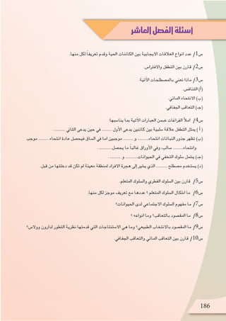 .‫منها‬ ‫لكل‬ ً‫ا‬‫تعريف‬ ‫وقدم‬ ‫احلية‬ ‫الكائنات‬ ‫بني‬ ‫االيجابية‬ ‫العالقات‬ ‫انواع‬ ‫عدد‬ /1‫�س‬
.‫واالفرتا�س‬ ‫التطفل‬ ‫بني‬ ‫قارن‬ /2‫�س‬
:‫آتية‬‫ل‬‫ا‬ ‫بامل�صطلحات‬ ‫نعني‬ ‫ماذا‬ /3‫�س‬
.‫التناف�س‬ )‫أ‬�(
.‫املائي‬ ‫االنتحاء‬ )‫(ب‬
.‫اجلفايف‬ ‫التعاقب‬ )‫(جـ‬
:‫ينا�سبها‬ ‫مبا‬ ‫آتية‬‫ل‬‫ا‬ ‫العبارات‬ ‫�ضمن‬ ‫الفراغات‬ ‫أ‬‫ل‬‫ام‬ /4‫�س‬
. ........... ‫الثاين‬ ‫يدعى‬ ‫حني‬ ‫يف‬ .......... ‫أول‬‫ل‬‫ا‬ ‫يدعى‬ ‫كائنني‬ ‫بني‬ ‫�سلبية‬ ‫عالقة‬ ‫التطفل‬ ‫ميثل‬ ) ‫أ‬� (
‫موجب‬ .......... ‫انتحاء‬ ‫عادة‬ ‫فيح�صل‬ ‫ال�ساق‬ ‫يف‬ ‫اما‬ ‫موجبني‬ .......... ‫و‬ ...........‫انتحاء‬ ‫النباتات‬ ‫جذور‬ ‫تظهر‬ )‫(ب‬
. .............‫يح�صل‬ ‫ما‬ ً‫ا‬‫غالب‬ ‫أوراق‬‫ل‬‫ا‬ ‫ويف‬ ،‫�سالب‬ ..........‫وانتحاء‬
. ........... ‫و‬ ............‫احليوانات‬ ‫يف‬ ‫التخفي‬ ‫�سلوك‬ ‫ي�شمل‬ )‫(جـ‬
.‫قبل‬ ‫من‬ ‫دخلتها‬ ‫قد‬ ‫تكن‬ ‫مل‬ ‫معينة‬ ‫ملنطقة‬ ‫االفراد‬ ‫هجرة‬ ‫إىل‬� ‫ي�شري‬ ‫الذي‬ ........... ‫م�صطلح‬ ‫ي�ستخدم‬ )‫(د‬
.‫املتعلم‬ ‫وال�سلوك‬ ‫الفطري‬ ‫ال�سلوك‬ ‫بني‬ ‫قارن‬ /5‫�س‬
.‫منها‬ ‫لكل‬ ‫موجز‬ ‫تعريف‬ ‫مع‬ ‫عددها‬ ‫؟‬ ‫املتعلم‬ ‫ال�سلوك‬ ‫ا�شكال‬ ‫ما‬ /6‫�س‬
‫احليوانات؟‬ ‫لدى‬ ‫االجتماعي‬ ‫ال�سلوك‬ ‫مفهوم‬ ‫ما‬ /7‫�س‬
‫؟‬ ‫انواعه‬ ‫وما‬ ‫بالتعاقب؟‬ ‫املق�صود‬ ‫ما‬ /8‫�س‬
‫ووال�س؟‬ ‫لدارون‬ ‫التطور‬ ‫نظرية‬ ‫قدمتها‬ ‫التي‬ ‫اال�ستنتاجات‬ ‫هي‬ ‫وما‬ ‫الطبيعي؟‬ ‫باالنتخاب‬ ‫املق�صود‬ ‫ما‬ /9‫�س‬
.‫اجلفايف‬ ‫والتعاقب‬ ‫املائي‬ ‫التعاقب‬ ‫بني‬ ‫قارن‬ /10‫�س‬
‫العاشر‬‫الفصل‬‫أسئلة‬
186
 