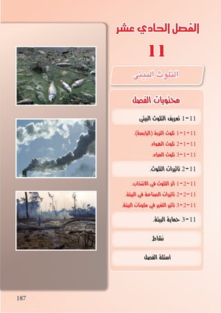 187
‫عشر‬‫الحادي‬‫الفصل‬
11
‫الفصل‬ ‫محتويات‬
187
‫البيئي‬ ‫التلوث‬ ‫تعريف‬ 1-11
.)‫(اليابسة‬ ‫التربة‬ ‫تلوث‬ 1-1-11
.‫الهواء‬ ‫تلوث‬ 2-1-11
.‫المياه‬ ‫تلوث‬ 3-1-11
.‫التلوث‬ ‫تأثيرات‬ 2-11
.‫االنتخاب‬ ‫في‬ ‫التلوث‬ ‫أثر‬ 1-2-11
.‫البيئة‬ ‫في‬ ‫الصناعة‬ ‫تأثيرات‬ 2-2-11
.‫البيئة‬ ‫مكونات‬ ‫في‬ ‫التغير‬ ‫تأثير‬ 3-2-11
.‫البيئة‬ ‫حماية‬ 3-11
‫نشاط‬
‫الفصل‬ ‫أسئلة‬
‫البيئي‬‫التلوث‬
 