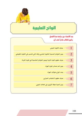 188
2
3
4
5
6
7
‫التعليمية‬ ‫النواتج‬
1.‫البيئي‬ ‫التلوث‬ ‫يعرف‬
.‫الطبيعي‬ ‫التلوث‬ ‫في‬ ‫تت�سبب‬ ‫التي‬ ‫وتلك‬ ‫الب�شري‬ ‫للتلوث‬ ‫الم�سببة‬ ‫العوامل‬ ‫يبين‬
.‫التربة‬ ‫تلوث‬ ‫في‬ ‫المت�سببة‬ ‫العوامل‬ ‫ويبين‬ ‫التربة‬ ‫تلوث‬ ‫مفهوم‬ ‫يعرف‬
.‫الهواء‬ ‫تلوث‬ ‫م�صادر‬ ‫اهم‬ ‫يبين‬
.‫الهواء‬ ‫ملوثات‬ ‫انواع‬ ‫يعدد‬
.‫الحراري‬ ‫االحتبا�س‬ ‫مفهوم‬ ‫يعرف‬
.‫الجوي‬ ‫الغالف‬ ‫في‬ ‫أوزون‬‫ل‬‫ا‬ ‫طبقة‬ ‫أهمية‬� ‫يبين‬
‫الفصل‬ ‫هذا‬ ‫دراسة‬ ‫من‬ ‫االنتهاء‬ ‫بعد‬
:‫أن‬ ‫على‬ ً‫ا‬‫قادر‬ ‫الطالب‬ ‫يكون‬
 