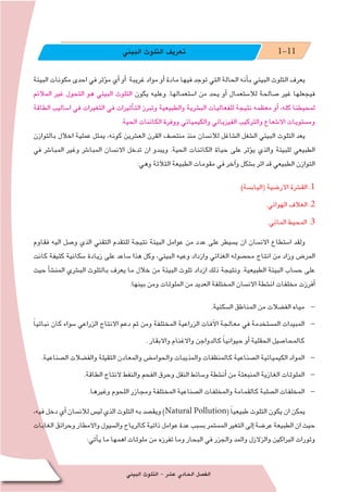‫البيئي‬ ‫التلوث‬ - ‫ع�شر‬ ‫الحادي‬ ‫الف�صل‬189
‫البيئي‬ ‫التلوث‬ ‫تعريف‬ 1-11
‫البيئة‬ ‫مكونات‬ ‫احدى‬ ‫في‬ ‫ؤثر‬�‫م‬ ‫أي‬� ‫أو‬� ‫غريبة‬ ‫مواد‬ ‫أو‬� ‫مادة‬ ‫فيها‬ ‫توجد‬ ‫التي‬ ‫الحالة‬ ‫أنه‬�‫ب‬ ‫البيئي‬ ‫التلوث‬ ‫يعرف‬
‫المالئم‬ ‫غير‬ ‫التحول‬ ‫هو‬ ‫البيئي‬ ‫التلوث‬ ‫يكون‬ ‫وعليه‬ .‫ا�ستعمالها‬ ‫من‬ ‫يحد‬ ‫أو‬� ‫لال�ستعمال‬ ‫�صالحة‬ ‫غير‬ ‫فيجعلها‬
‫الطاقة‬ ‫ا�ساليب‬ ‫في‬ ‫التغيرات‬ ‫في‬ ‫أثيرات‬�‫الت‬ ‫وتبرز‬ ‫والطبيعية‬ ‫الب�شرية‬ ‫للفعاليات‬ ‫نتيجة‬ ‫معظمه‬ ‫أو‬� ،‫كله‬ ‫لمحيطنا‬
.‫الحية‬ ‫الكائنات‬ ‫ووفرة‬ ‫والكيميائي‬ ‫الفيزيائي‬ ‫والتركيب‬ ‫اال�شعاع‬ ‫وم�ستويات‬
‫بالتوازن‬ ‫اخالل‬ ‫عملية‬ ‫يمثل‬ ،‫كونه‬ ‫الع�شرين‬ ‫القرن‬ ‫منت�صف‬ ‫منذ‬ ‫لالن�سان‬ ‫ال�شاغل‬ ‫ال�شغل‬ ‫البيئي‬ ‫التلوث‬ ‫يعد‬
‫في‬ ‫المبا�شر‬ ‫وغير‬ ‫المبا�شر‬ ‫االن�سان‬ ‫تدخل‬ ‫ان‬ ‫ويبدو‬ .‫الحية‬ ‫الكائنات‬ ‫حياة‬ ‫على‬ ‫ؤثر‬�‫ي‬ ‫والذي‬ ‫للبيئة‬ ‫الطبيعي‬
:‫وهي‬ ‫الثالثة‬ ‫الطبيعة‬ ‫مقومات‬ ‫في‬ ‫آخر‬�‫و‬ ‫ب�شكل‬ ‫اثر‬ ‫قد‬ ‫الطبيعي‬ ‫التوازن‬
.)‫(الياب�سة‬ ‫االر�ضية‬ ‫الق�شرة‬ .1
.‫الهوائي‬ ‫الغالف‬ .2
.‫المائي‬ ‫المحيط‬ .3
‫فقاوم‬ ‫اليه‬ ‫و�صل‬ ‫الذي‬ ‫التقني‬ ‫للتقدم‬ ‫نتيجة‬ ‫البيئة‬ ‫عوامل‬ ‫من‬ ‫عدد‬ ‫على‬ ‫ي�سيطر‬ ‫ان‬ ‫االن�سان‬ ‫ا�ستطاع‬ ‫ولقد‬
‫كانت‬ ‫كثيفة‬ ‫�سكانية‬ ‫زيادة‬ ‫على‬ ‫�ساعد‬ ‫هذا‬ ‫وكل‬ ،‫البيئي‬ ‫وعيه‬ ‫وازداد‬ ‫الغذائي‬ ‫مح�صوله‬ ‫انتاج‬ ‫من‬ ‫وزاد‬ ‫المر�ض‬
‫حيث‬ ‫أ‬�‫ش‬�‫المن‬ ‫الب�شري‬ ‫بالتلوث‬ ‫يعرف‬ ‫ما‬ ‫خالل‬ ‫من‬ ‫البيئة‬ ‫تلوث‬ ‫ازداد‬ ‫ذلك‬ ‫ونتيجة‬ .‫الطبيعية‬ ‫البيئة‬ ‫ح�ساب‬ ‫على‬
:‫بينها‬ ‫ومن‬ ‫الملوثات‬ ‫من‬ ‫العديد‬ ‫المختلفة‬ ‫االن�سان‬ ‫ان�شطة‬ ‫مخلفات‬ ‫أفرزت‬�
.‫ال�سكنية‬ ‫المناطق‬ ‫من‬ ‫الف�ضالت‬ ‫مياه‬
ً‫ا‬‫نباتي‬ ‫كان‬ ‫�سواء‬ ‫الزراعي‬ ‫االنتاج‬ ‫دعم‬ ‫ثم‬ ‫ومن‬ ‫المختلفة‬ ‫الزراعية‬ ‫آفات‬‫ل‬‫ا‬ ‫معالجة‬ ‫في‬ ‫الم�ستخدمة‬ ‫المبيدات‬
. ‫واالبقار‬ ‫واالغنام‬ ‫كالدواجن‬ ً‫ا‬‫حيواني‬ ‫أو‬� ‫الحقلية‬ ‫كالمحا�صيل‬
.‫ال�صناعية‬ ‫والف�ضالت‬ ‫الثقيلة‬ ‫والمعادن‬ ‫والحوام�ض‬ ‫والمذيبات‬ ‫كالمنظفات‬ ‫ال�صناعية‬ ‫الكيميائية‬ ‫المواد‬
.‫الطاقة‬ ‫النتاج‬ ‫والنفط‬ ‫الفحم‬ ‫وحرق‬ ‫النقل‬ ‫و�سائط‬ ‫أن�شطة‬� ‫من‬ ‫المنبعثة‬ ‫الغازية‬ ‫الملوثات‬
.‫وغيرها‬ ‫اللحوم‬ ‫ومجازر‬ ‫المختلفة‬ ‫ال�صناعية‬ ‫والمخلفات‬ ‫كالقمامة‬ ‫ال�صلبة‬ ‫المخلفات‬
،‫فيه‬‫دخل‬‫أي‬� ‫لالن�سان‬‫لي�س‬‫الذي‬‫التلوث‬‫به‬‫ويق�صد‬)Natural Pollution( ً‫ا‬‫طبيعي‬‫التلوث‬‫يكون‬‫ان‬‫يمكن‬
‫الغابات‬‫وحرائق‬‫واالمطار‬‫وال�سيول‬‫كالرياح‬‫ذاتية‬‫عوامل‬‫عدة‬‫ب�سبب‬‫الم�ستمر‬‫التغير‬‫إلى‬�‫عر�ضة‬‫الطبيعة‬‫ان‬‫حيث‬
:‫أتي‬�‫ي‬ ‫ما‬ ‫اهمها‬ ‫ملوثات‬ ‫من‬ ‫تفرزه‬ ‫وما‬ ‫البحار‬ ‫في‬ ‫والجزر‬ ‫والمد‬ ‫والزالزل‬ ‫البراكين‬ ‫وثورات‬
 