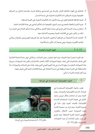 ‫البيئي‬ ‫التلوث‬ - ‫ع�شر‬ ‫الحادي‬ ‫الف�صل‬ 190
‫الزراعة‬ ‫في‬ ‫المبيدات‬ ‫ا�ستخدام‬ )1-11( ‫�شكل‬
11 .‫الحرائق‬ ‫من‬ ‫الناتج‬ ‫وال�سخام‬ ‫الرماد‬ ‫ودقائق‬ ‫ال�صحاري‬ ‫في‬ ‫والرمال‬ ‫التراب‬ ‫كدقائق‬ ‫الهواء‬ ‫في‬ ‫الدقائق‬
.‫االن�سان‬ ‫�صحة‬ ‫على‬ ‫ال�سلبية‬ ‫أثيرات‬�‫الت‬ ‫ذات‬ ‫البراكين‬ ‫وثورات‬ ‫الطبيعية‬
22 ..‫ال�سمكية‬ ‫الثروة‬ ‫على‬ ‫ال�سلبية‬ ‫أثيرات‬�‫الت‬ ‫ذات‬ ‫أنهار‬‫ل‬‫ا‬ ‫مياه‬ ‫في‬ ‫الطين‬ ‫كدقائق‬ ‫العالقة‬ ‫المواد‬
33 ..‫الحية‬ ‫الكائنات‬ ‫حياة‬ ‫في‬ ‫ال�سلبي‬ ‫أثير‬�‫الت‬ ‫ذات‬ ‫الطبيعية‬ ‫ال�سيول‬ ‫ب�سبب‬ ‫الخ�ضري‬ ‫والغطاء‬ ‫التربة‬ ‫تعرية‬
44 .‫وما‬ ‫المياه‬ ‫في‬ ‫إمالح‬‫ل‬‫ا‬ ‫تركيز‬ ‫زيادة‬ ‫وبالتالي‬ ‫التبخر‬ ‫عملية‬ ‫زيادة‬ ‫إلى‬� ‫ؤدي‬�‫ت‬ ‫التي‬ ‫الحرارة‬ ‫درجات‬ ‫ارتفاع‬
.‫منها‬ ‫المائية‬ ً‫ا‬‫وخ�صو�ص‬ ‫الحية‬ ‫الكائنات‬ ‫في‬ ‫�سلبي‬ ‫أثير‬�‫ت‬ ‫من‬ ‫لذلك‬
55 .‫وثنائي‬ ‫والميثان‬ ‫الهيدروجين‬ ‫كبريتيد‬ ‫غاز‬ ‫مثل‬ ‫المعدنية‬ ‫العيون‬ ‫أو‬� ‫البراكين‬ ‫من‬ ‫المنبعثة‬ ‫ال�سامة‬ ‫الغازات‬
.‫أحياء‬‫ل‬‫ل‬ ‫�سام‬ ‫أثير‬�‫ت‬ ‫ذات‬ ً‫ا‬‫جميع‬ ‫وهي‬ ،‫وغيرها‬ ‫الكبريت‬ ‫أوك�سيد‬�
)‫(الياب�سة‬ ‫التربة‬ ‫تلوث‬ 1-1-11
‫الغذائية‬ ‫ال�سل�سلة‬ ‫بداية‬ ‫توفر‬ ‫وبالتالي‬ ،‫النباتات‬ ‫جذور‬ ‫تحت�ضن‬ ‫انها‬ ‫حيث‬ ،‫للحياة‬ ً‫ا‬‫مهم‬ ً‫ا‬‫عن�صر‬ ‫التربة‬ ‫تعد‬
‫بدورها‬ ‫الحيوانات‬ ‫هذه‬ ‫تكون‬ ‫و‬ )‫(العا�شبة‬ ‫الع�شب‬ ‫آكالت‬� ‫الحيوانات‬ ‫عليها‬ ‫تعتمد‬ ‫التي‬ ‫بالمنتجات‬ ‫تتمثل‬ ‫التي‬
‫لذا‬ ،‫والحيوانات‬ ‫النباتات‬ ‫على‬ ‫غذائه‬ ‫يعتمد‬ ‫الذي‬ ‫البيئي‬ ‫الهرم‬ ‫قمة‬ ‫في‬ ‫االن�سان‬ ‫ويقع‬ ،‫المفتر�سة‬ ‫للحيوانات‬ ‫غذاء‬
.‫عليها‬ ‫تعي�ش‬ ‫التي‬ ‫الحية‬ ‫الكائنات‬ ‫حياة‬ ‫على‬ ‫للحفاظ‬ ً‫ا‬‫ا�سا�س‬ ‫هي‬ ‫ونظيفة‬ ‫�سليمة‬ ‫التربة‬ ‫على‬ ‫فالمحافظة‬
:‫أتي‬�‫ي‬ ‫ما‬ ‫التربة‬ ‫ملوثات‬ ‫أهم‬� ‫ومن‬
‫الزراعة‬ ‫في‬ ‫الم�ستخدمة‬ ‫الكيميائية‬ ‫المواد‬ 1
‫في‬ ‫الم�ستخدمة‬ ‫الكيميائية‬ ‫بالمواد‬ ‫نق�صد‬
‫وهذه‬ .‫والمبيدات‬ ‫الكيميائية‬ ‫اال�سمدة‬ ،‫الزراعة‬
‫بحيث‬ ‫موزون‬ ‫ب�شكل‬ ‫ت�ستخدم‬ ‫ان‬ ‫يجب‬ ‫المواد‬
‫اال�سمدة‬ ‫فا�ستخدام‬ ،‫التربة‬ ‫طبيعة‬ ‫في‬ ‫ؤثر‬�‫الت‬
‫في‬ ً‫ا‬‫�سلب‬ ‫ؤثر‬�‫ي‬ ‫كبيرة‬ ‫بكميات‬ ‫الكيميائية‬
‫التربة‬ ‫حمو�ضة‬ ‫من‬ ‫تزيد‬ ‫حيث‬ ،‫التربة‬ ‫خ�صوبة‬
‫بالتوازن‬ ‫االخالل‬ ‫ت�سبب‬ ‫الحمو�ضة‬ ‫وهذه‬
‫ؤدي‬�‫ت‬ ‫حيث‬ ‫المختلفة‬ ‫التربة‬ ‫الحياء‬ ‫الطبيعي‬
‫الحيوانات‬ ‫موت‬ ‫أو‬� ‫النباتات‬ ‫جذور‬ ‫موت‬ ‫إلى‬�
.)1-11( ‫�شكل‬ ،‫كالح�شرات‬
 