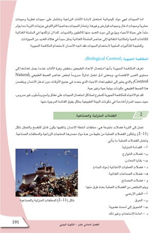 ‫البيئي‬ ‫التلوث‬ - ‫ع�شر‬ ‫الحادي‬ ‫الف�صل‬191
‫ومبيدات‬ ‫فطرية‬ ‫مبيدات‬ ،‫على‬ ‫وت�شتمل‬ ‫الزراعية‬ ‫آفات‬‫ل‬‫ا‬ ‫البادة‬ ‫ت�ستعمل‬ ‫كيميائية‬ ‫مواد‬ ‫فهي‬ ‫المبيدات‬ ‫اما‬
‫ؤثر‬�‫ي‬‫مما‬‫التربة‬‫جزيئات‬‫في‬‫التراكم‬‫بخا�صية‬‫المبيدات‬‫وتمتاز‬.‫وغيرها‬‫قوار�ض‬‫ومبيدات‬‫ادغال‬‫ومبيدات‬‫ح�شرية‬
‫الغذائية‬ ‫ال�سل�سلة‬ ‫في‬ ‫تراكمها‬ ‫ان‬ ‫كما‬ .‫والثدييات‬ ‫كالطيور‬ ‫منها‬ ‫العديد‬ ‫موت‬ ‫إلى‬� ‫ؤدي‬�‫وي‬ ‫االحياء‬ ‫حياة‬ ‫على‬ ً‫ا‬‫�سلب‬
.‫الحيوانات‬ ‫من‬ ‫العديد‬ ‫هالك‬ ‫في‬ ً‫ا‬‫�سبب‬ ‫يمثل‬ ‫الغذائية‬ ‫ال�سل�سلة‬ ‫عنا�صر‬ ‫إلى‬� ‫انتقالها‬ ‫وامكانية‬ ‫الحية‬ ‫للكائنات‬
.‫الحيوية‬ ‫المكافحة‬ ‫ال�ستخدام‬ ‫االن�سان‬ ‫اتجه‬ ‫فقد‬ ‫المبيدات‬ ‫ال�ستخدام‬ ‫ال�سلبية‬ ‫أثيرات‬�‫للت‬ ‫وكنتيجة‬
:)Biological Control( ‫الحيوية‬ ‫المكافحة‬
‫إلى‬� ‫تعدادها‬ ‫ي�صل‬ ‫عندما‬ ‫آفات‬‫ل‬‫ا‬ ‫وفرة‬ ‫بخف�ض‬ ‫الطبيعين‬ ‫االعداء‬ ‫ا�ستعمال‬ ‫أنها‬�‫ب‬ ‫الحيوية‬ ‫المكافحة‬ ‫تعرف‬
Natural( ‫الطبيعي‬ ‫ال�ضبط‬ ‫عنا�صر‬ ‫لبع�ض‬ ً‫ا‬‫مدرو�س‬ ً‫ال‬‫تداو‬ ‫ت�شمل‬ ‫ادق‬ ‫وبمعنى‬ ،‫االقت�صادي‬ ‫ال�ضرر‬ ‫م�ستوى‬
‫ويت�ضمن‬ ‫االن�سان‬ ‫تدخل‬ ‫دون‬ ‫أوقات‬‫ل‬‫ا‬ ‫جميع‬ ‫في‬ ‫يحدث‬ ‫الذي‬ ‫االحياء‬ ‫تعداد‬ ‫تنظيم‬ ‫إلى‬� ‫ي�شير‬ ‫والذي‬ )Control
.‫حية‬ ‫وغير‬ ‫حية‬ ‫بيئية‬ ‫مكونات‬ ‫الطبيعي‬ ‫ال�ضبط‬ ‫هذا‬
،‫مدرو�س‬‫غير‬‫أ�سلوب‬�‫وب‬‫وا�سع‬‫نطاق‬‫على‬‫المبيدات‬‫ا�ستعمال‬‫لم�شاكل‬‫كمخرج‬‫الحيوية‬‫للمكافحة‬‫االتجاه‬‫تم‬‫لقد‬
.‫منها‬ ‫المرجوة‬ ‫الفائدة‬ ‫يفوق‬ ‫ب�شكل‬ ‫الطبيعية‬ ‫البيئة‬ ‫مكونات‬ ‫في‬ ‫فادحة‬ ً‫ا‬‫ا�ضرار‬ ‫�سببت‬ ‫حيث‬
‫وال�صناعية‬ ‫المنزلية‬ ‫الف�ضالت‬ 2
‫�شكل‬ ‫والتحلل‬ ‫للتف�سخ‬ ‫قابل‬ ‫يكون‬ ‫واغلبها‬ ‫االن�سان‬ ‫ان�شطة‬ ‫مخلفات‬ ،‫هي‬ ‫متنوعة‬ ‫ف�ضالت‬ ‫التربة‬ ‫إلى‬� ‫ت�صل‬
.‫ال�صناعية‬ ‫والمخلفات‬ ‫الزراعية‬ ‫المنتجات‬ ‫م�صدرها‬ ‫مواد‬ ‫عدة‬ ‫من‬ ‫خليط‬ ‫من‬ ‫ال�صلبة‬ ‫الف�ضالت‬ ‫وتتكون‬ .)2-11(
: ‫أتي‬�‫ي‬ ‫ما‬ ‫ال�صلبة‬ ‫الف�ضالت‬ ‫وت�شمل‬
.‫المنزلية‬ ‫القمامة‬ - ‫أ‬�
.‫ال�شوارع‬ ‫ف�ضالت‬ -‫ب‬
.‫المعادن‬ ‫بقايا‬ -‫جـ‬
.)‫البناء‬ ‫(مواد‬ ‫االن�شائية‬ ‫العمليات‬ ‫ف�ضالت‬ - ‫د‬
.‫الغذائية‬ ‫ال�صناعات‬ ‫ف�ضالت‬ -‫هـ‬
.‫الم�صانع‬ ‫ف�ضالت‬ - ‫و‬
: ‫منها‬ ‫طرق‬ ‫بعدة‬ ‫ال�صلبة‬ ‫الف�ضالت‬ ‫من‬ ‫التخل�ص‬ ‫ويتم‬
.‫االر�ضي‬ ‫الطمر‬ - ‫أ‬�
.‫الحرق‬ -‫ب‬
.‫ع�ضوية‬ ‫ا�سمدة‬ ‫إلى‬� ‫التحويل‬ -‫جـ‬
.‫ذلك‬ ‫وغير‬ ،‫اال�ستخدام‬ ‫اعادة‬ - ‫د‬
‫وال�صناعية‬ ‫المنزلية‬ ‫المخلفات‬ )2-11( ‫�شكل‬
 