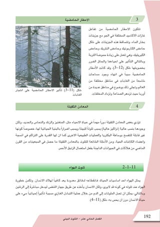 ‫البيئي‬ ‫التلوث‬ - ‫ع�شر‬ ‫الحادي‬ ‫الف�صل‬ 192
‫الحام�ضية‬ ‫االمطار‬ 3
‫تفاعل‬ ‫من‬ ‫الحام�ضية‬ ‫االمطار‬ ‫تتكون‬
‫جزيئات‬ ‫مع‬ ‫الجو‬ ‫في‬ ‫المختلفة‬ ‫االكا�سيد‬ ‫غازات‬
‫�شكل‬ ‫على‬ ‫الجزيئات‬ ‫هذه‬ ‫وتت�ساقط‬ ،‫الماء‬ ‫بخار‬
‫وحام�ض‬ ‫النتريك‬ ‫وحام�ض‬ ‫الكاربونيك‬ ‫حام�ض‬
‫التربة‬‫حمو�ضة‬‫زيادة‬‫على‬‫تعمل‬‫وهي‬،‫الكبريتيك‬
‫ال�ضرر‬ ‫والحاق‬ ‫احياءها‬ ‫على‬ ‫أثير‬�‫الت‬ ‫وبالتالي‬
‫أمطار‬‫ل‬‫ا‬ ‫كانت‬ ‫وقد‬ ،)3-12( ‫�شكل‬ ‫بخ�صوبتها‬
‫م�ساحات‬ ‫وجود‬ ‫انهاء‬ ‫في‬ ً‫ا‬‫�سبب‬ ‫الحام�ضية‬
‫من‬ ‫مختلفة‬ ‫مناطق‬ ‫في‬ ‫الغابات‬ ‫من‬ ‫�شا�سعة‬
‫من‬‫عديدة‬‫مناطق‬‫في‬‫بو�ضوح‬‫ذلك‬‫وتجلى‬‫العالم‬
.‫المخلفات‬ ‫وتزداد‬ ‫ال�صناعة‬ ‫تزدهر‬ ‫حيث‬ ‫أوربا‬�
‫الثقيلة‬ ‫المعادن‬ 4
‫ولكن‬ ،‫والحديد‬ ‫والنحا�س‬ ‫والزنك‬ ‫المنغنيز‬ ،‫مثل‬ ‫االحياء‬ ‫حياة‬ ‫في‬ ً‫ا‬‫مهم‬ ً‫ا‬‫دور‬ ‫الثقيلة‬ ‫المعادن‬ ‫بع�ض‬ ‫ؤدي‬�‫ت‬
‫كونها‬ ً‫ا‬‫خ�صو�ص‬ ،‫لها‬ ‫الحياتية‬ ‫بالبنية‬ ً‫ا‬‫ا�ضرار‬ ‫وي�سبب‬ ‫للبيئة‬ ً‫ا‬‫تلوث‬ ‫ي�سبب‬ )‫عالية‬ ‫(تراكيز‬ ‫عالية‬ ‫بن�سب‬ ‫وجودها‬
‫ان�سجة‬ ‫في‬ ‫التراكم‬ ‫على‬ ‫القدرة‬ ‫لها‬ ‫ان‬ ‫كما‬ ‫االخرى‬ ‫الطبيعية‬ ‫والعمليات‬ ‫البكتريا‬ ‫بو�ساطة‬ ‫للتف�سخ‬ ‫قابلة‬ ‫غير‬
‫القرن‬ ‫من‬ ‫ال�سبعينات‬ ‫في‬ ‫ح�صل‬ ‫ما‬ ‫الثقيلة‬ ‫بالمعادن‬ ‫للتلوث‬ ‫ال�شائعة‬ ‫أمثلة‬‫ل‬‫ا‬ ‫ومن‬ ،‫الحية‬ ‫الكائنات‬ ‫واع�ضاء‬
.‫أحمر‬‫ل‬‫ا‬ ‫الزئبق‬ ‫ا�ستعمال‬ ‫بفعل‬ ‫الداجنة‬ ‫الحيوانات‬ ‫في‬ ‫هالكات‬ ‫من‬ ‫الما�ضي‬
‫الهواء‬ ‫تلوث‬ 2-1-11
‫خطورة‬ ‫وتكمن‬ .‫االن�سان‬ ‫لهالك‬ ً‫ا‬‫كافي‬ ‫يعد‬ ‫معدودة‬ ‫لدقائق‬ ‫فانقطاعه‬ ،‫الحياة‬ ‫ا�سا�سيات‬ ‫احد‬ ‫الهواء‬ ‫يمثل‬
‫الرئتين‬ ‫إلى‬� ً‫ة‬‫مبا�شر‬ ‫ليدخل‬ ‫التنف�س‬ ‫جهاز‬ ‫طريق‬ ‫عن‬ ‫أخذه‬�‫ي‬ ‫االن�سان‬ ‫ولكن‬ ،‫اليرى‬ ‫قد‬ ‫كونه‬ ‫في‬ ‫تلوثه‬ ‫عند‬ ‫الهواء‬
‫على‬ ‫�سيء‬ ً‫ا‬‫إحيائي‬� ً‫ا‬‫أثير‬�‫ت‬ ‫م�سببة‬ ‫الغازي‬ ‫التبادل‬ ‫عملية‬ ‫خالل‬ ‫من‬ ‫الدم‬ ‫إلى‬� ‫الملوثات‬ ‫ت�صل‬ ‫ان‬ ‫يمكن‬ ،‫وبالتالي‬
.)4-11( ‫�شكل‬ ،‫به‬ ‫يح�س‬ ‫ان‬ ‫دون‬ ‫االن�سان‬ ‫حياة‬
‫ا�شجار‬ ‫على‬ ‫الحام�ضية‬ ‫االمطار‬ ‫أثير‬�‫ت‬ )3-11( ‫�شكل‬
‫الغابات‬
 