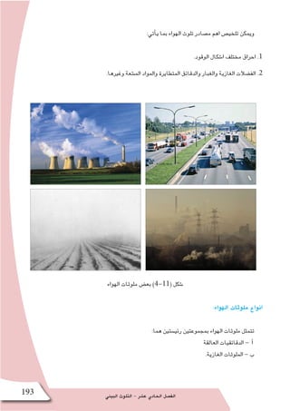 ‫البيئي‬ ‫التلوث‬ - ‫ع�شر‬ ‫الحادي‬ ‫الف�صل‬193
:‫أتي‬�‫ي‬ ‫بما‬ ‫الهواء‬ ‫تلوث‬ ‫م�صادر‬ ‫اهم‬ ‫تلخي�ص‬ ‫ويمكن‬
.‫الوقود‬ ‫ا�شكال‬ ‫مختلف‬ ‫احراق‬ .1
.‫وغيرها‬ ‫الم�شعة‬ ‫والمواد‬ ‫المتطايرة‬ ‫والدقائق‬ ‫والغبار‬ ‫الغازية‬ ‫الف�ضالت‬ .2
‫الهواء‬ ‫ملوثات‬ ‫بع�ض‬ )4-11( ‫�شكل‬
:‫الهواء‬ ‫ملوثات‬ ‫انواع‬
:‫هما‬ ‫رئي�ستين‬ ‫بمجموعتين‬ ‫الهواء‬ ‫ملوثات‬ ‫تتمثل‬
‫العالقة‬ ‫الدقائقيات‬ - ‫أ‬�
.‫الغازية‬ ‫الملوثات‬ - ‫ب‬
 