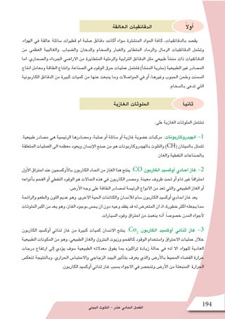 ‫البيئي‬ ‫التلوث‬ - ‫ع�شر‬ ‫الحادي‬ ‫الف�صل‬ 194
‫العالقة‬ ‫الدقائقيات‬ ً‫ال‬‫أو‬�
.‫الهواء‬ ‫في‬ ‫عالقة‬ ‫�سائلة‬ ‫قطيرات‬ ‫ام‬ ‫�صلبة‬ ‫دقائق‬ ‫أكانت‬� ‫�سواء‬ ‫المنت�شرة‬ ‫المواد‬ ‫كافة‬ ،‫بالدقائقيات‬ ‫يق�صد‬
‫من‬ ‫العظمى‬ ‫والغالبية‬ .‫وال�ضباب‬ ‫والدخان‬ ‫وال�سخام‬ ‫والغبار‬ ‫المتطاير‬ ‫والرماد‬ ‫الرمال‬ ‫الدقائقيات‬ ‫وت�شمل‬
‫اما‬ .‫وال�صحاري‬ ‫الجرداء‬ ‫االرا�ضي‬ ‫من‬ ‫المتطايرة‬ ‫والرملية‬ ‫الترابية‬ ‫الدقائق‬ ‫مثل‬ ‫طبيعي‬ ‫أ‬�‫ش‬�‫من‬ ‫ذات‬ ‫الدقائقيات‬
‫انتاج‬ ‫ومعامل‬ ‫الطاقة‬ ‫وانتاج‬ ،‫ال�صناعة‬ ‫في‬ ‫الوقود‬ ‫حرق‬ ‫عمليات‬ ‫فت�شمل‬ )‫أ‬�‫ش‬�‫المن‬ ‫(ب�شرية‬ ‫الطبيعية‬ ‫غير‬ ‫الم�صادر‬
‫الكاربونية‬ ‫الدقائق‬ ‫من‬ ‫كبيرة‬ ‫كميات‬ ‫من‬ ‫عنها‬ ‫ينبعث‬ ‫وما‬ ‫الموا�صالت‬ ‫في‬ ‫أو‬� ،‫وغيرها‬ ‫الحبوب‬ ‫وطحن‬ ‫ال�سمنت‬
.‫بال�سخام‬ ‫تدعى‬ ‫التي‬
‫الغازية‬ ‫الملوثات‬ ً‫ا‬‫ثاني‬
:‫على‬ ‫الغازية‬ ‫الملوثات‬ ‫ت�شتمل‬
.‫طبيعية‬ ‫م�صادر‬ ‫هي‬ ‫الرئي�سية‬ ‫وم�صادرها‬ ،‫�صلبة‬ ‫أو‬� ‫�سائلة‬ ‫أو‬� ‫غازية‬ ‫ع�ضوية‬ ‫مركبات‬ :‫الهيدروكاربونات‬ -1
‫المتعلقة‬ ‫العمليات‬ ‫الى‬ ‫معظمه‬ ‫ويعود‬ ‫إن�سان‬‫ل‬‫ا‬ ‫�صنع‬ ‫من‬ ‫هو‬ ‫بالهيدروكاربونات‬ ‫والتلوث‬ )CH( ‫بالميثان‬ ‫تتمثل‬
.‫والغاز‬ ‫النفطية‬ ‫بال�صناعات‬
‫أول‬‫ل‬‫ا‬ ‫احتراق‬ ‫عند‬ ‫أوك�سجين‬‫ل‬‫با‬ ‫الكاربون‬ ‫اتحاد‬ ‫من‬ ‫الغاز‬ ‫هذا‬ ‫ينتج‬ :CO ‫الكاربون‬ ‫أوك�سيد‬� ‫احادي‬ ‫غاز‬ -2
‫أنواعه‬�‫ب‬ ‫الفحم‬ ‫أو‬� ‫النفطي‬ ‫الوقود‬ ‫هو‬ ‫الحاالت‬ ‫هذه‬ ‫في‬ ‫الكاربون‬ ‫وم�صدر‬ .‫معينة‬ ‫ظروف‬ ‫تحت‬ ‫أو‬� ‫تام‬ ‫غير‬ ً‫ا‬‫احتراق‬
.‫أر�ض‬‫ل‬‫ا‬ ‫وجه‬ ‫على‬ ‫الطاقة‬ ‫لم�صادر‬ ‫الرئي�سة‬ ‫االنواع‬ ‫من‬ ‫تعد‬ ‫والتي‬ ‫الطبيعي‬ ‫الغاز‬ ‫أو‬�
‫والرائحة‬ ‫والطعم‬ ‫اللون‬ ‫عديم‬ ‫وهو‬ .‫االخرى‬ ‫الحية‬ ‫والكائنات‬ ‫لالن�سان‬ ‫�سام‬ ‫الكاربون‬ ‫أوك�سيد‬� ‫احادي‬ ‫غاز‬ ‫يعد‬
‫الملوثات‬‫اكبر‬‫من‬‫يعد‬‫وهو‬،‫الغاز‬‫بوجود‬‫يح�س‬‫ان‬‫دون‬‫وعيه‬‫يفقد‬‫قد‬‫له‬‫المتعر�ض‬‫ان‬‫اذ‬،‫خطورة‬‫اكثر‬‫يجعله‬‫مما‬
.‫ال�سيارات‬ ‫وقود‬ ‫احتراق‬ ‫من‬ ‫ينعبث‬ ‫أنه‬� ً‫ا‬‫خ�صو�ص‬ ‫المدن‬ ‫آجواء‬‫ل‬
‫الكاربون‬ ‫أوك�سيد‬� ‫ثنائي‬ ‫غاز‬ ‫من‬ ‫كبيرة‬ ‫كميات‬ ‫االن�سان‬ ‫ينتج‬ :Co2
‫الكاربون‬ ‫أوك�سيد‬� ‫ثنائي‬ ‫غاز‬ -3
‫الطبيعية‬ ‫المكونات‬ ‫من‬ ‫وهو‬ ،‫الطبيعي‬ ‫والغاز‬ ‫البترول‬ ‫وزيوت‬ ‫كالفحم‬ ‫الوقود‬ ‫وا�ستخدام‬ ‫االحتراق‬ ‫عمليات‬ ‫خالل‬
‫درجات‬ ‫ارتفاع‬ ‫إلى‬� ‫ؤدي‬�‫ي‬ ‫�سوف‬ ‫الطبيعية‬ ‫معدالته‬ ‫يفوق‬ ‫بما‬ ‫تراكيزه‬ ‫زيادة‬ ‫حالة‬ ‫في‬ ‫انه‬ ‫اال‬ .‫للهواء‬ ‫العادية‬
‫تنعك�س‬ ‫وبالنتيجة‬ .‫الحراري‬ ‫واالحتبا�س‬ ‫الزجاجي‬ ‫البيت‬ ‫أثير‬�‫بت‬ ‫يعرف‬ ‫والذي‬ ‫أر�ض‬‫ل‬‫با‬ ‫المحيط‬ ‫الف�ضاء‬ ‫حرارة‬
.‫الكاربون‬ ‫أوك�سيد‬� ‫ثنائي‬ ‫غاز‬ ‫ب�سبب‬ ‫االجواء‬ ‫في‬ ‫وتنح�صر‬ ‫أر�ض‬‫ل‬‫ا‬ ‫من‬ ‫المنبعثة‬ ‫الحرارة‬
 