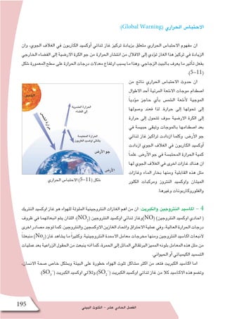 ‫البيئي‬ ‫التلوث‬ - ‫ع�شر‬ ‫الحادي‬ ‫الف�صل‬195
:)Global Warning( ‫الحراري‬ ‫االحتبا�س‬
‫وان‬ ،‫الجوي‬ ‫الغالف‬ ‫في‬ ‫الكاربون‬ ‫أوك�سيد‬� ‫ثنائي‬ ‫غاز‬ ‫تركيز‬ ‫بزيادة‬ ‫متعلق‬ ‫الحراري‬ ‫االحتبا�س‬ ‫مفهوم‬ ‫ان‬
‫الخارجي‬ ‫الف�ضاء‬ ‫إلى‬� ‫االر�ضية‬ ‫الكرة‬ ‫جو‬ ‫من‬ ‫الحرارة‬ ‫انت�شار‬ ‫من‬ ‫االقالل‬ ‫إلى‬� ‫ؤدي‬�‫ت‬ ‫الغاز‬ ‫هذا‬ ‫تركيز‬ ‫في‬ ‫الزيادة‬
‫�شكل‬‫المعمورة‬‫�سطح‬‫على‬‫الحرارة‬‫درجات‬‫معدالت‬‫ارتفاع‬‫ي�سبب‬‫ما‬‫وهذا‬.‫الزجاجي‬‫بالبيت‬‫يعرف‬‫ما‬‫أثير‬�‫ت‬‫بفعل‬
.)5-11(
‫من‬ ‫ناتج‬ ‫الحراري‬ ‫االحتبا�س‬ ‫حدوث‬ ‫ان‬
‫االطوال‬ ‫أحد‬� ‫المرئية‬ ‫اال�شعة‬ ‫موجات‬ ‫ا�صطدام‬
ً‫ا‬‫ؤدي‬�‫م‬ ‫حاجز‬ ‫أي‬�‫ب‬ ‫ال�شم�س‬ ‫أ�شعة‬‫ل‬ ‫الموجية‬
‫و�صولها‬ ‫فعند‬ ‫لذا‬ .‫حرارة‬ ‫إلى‬� ‫تحولها‬ ‫إلى‬�
‫حرارة‬ ‫إلى‬� ‫تتحول‬ ‫�سوف‬ ‫االر�ضية‬ ‫الكرة‬ ‫إلى‬�
‫في‬ ‫حبي�سة‬ ‫وتبقى‬ ‫بالموجات‬ ‫ا�صطدامها‬ ‫بعد‬
‫ثنائي‬ ‫غاز‬ ‫تراكيز‬ ‫ازدادت‬ ‫وكلما‬ .‫أر�ض‬‫ل‬‫ا‬ ‫جو‬
‫ازدادت‬ ‫الجوي‬ ‫الغالف‬ ‫في‬ ‫الكاربون‬ ‫أوك�سيد‬�
ً‫ا‬‫علم‬ .‫أر�ض‬‫ل‬‫ا‬ ‫جو‬ ‫في‬ ‫المحتب�سة‬ ‫الحرارة‬ ‫كمية‬
‫لها‬ ‫الجوي‬ ‫الغالف‬ ‫في‬ ‫اخرى‬ ‫غازات‬ ‫هناك‬ ‫ان‬
‫وغازات‬ ‫الماء‬ ‫بخار‬ ‫ومنها‬ ‫القابلية‬ ‫هذه‬ ‫مثل‬
‫الكلور‬ ‫ومركبات‬ ‫النتروز‬ ‫واوك�سيد‬ ‫الميثان‬
.‫وغيرها‬ ‫والفلوروكاربونات‬
‫النتريك‬ ‫اوك�سيد‬ ‫غاز‬ ‫هو‬ ‫للهواء‬ ‫الملوثة‬ ‫النتروجينية‬ ‫الغازات‬ ‫اهم‬ ‫من‬ ‫ان‬ :‫والكبريت‬ ‫النتروجين‬ ‫اكا�سيد‬ - 4
‫ظروف‬ ‫في‬ ‫انبعاثهما‬ ‫يتم‬ ‫اللذان‬ ،)NO2
( ‫النتروجين‬ ‫اوك�سيد‬ ‫ثنائي‬ ‫)وغاز‬NO( )‫النتروجين‬ ‫اوك�سيد‬ ‫احادي‬ (
‫اخرى‬‫م�صادر‬‫توجد‬‫كما‬.‫والنتروجين‬‫االوك�سجين‬‫الغازين‬‫واتحاد‬‫االحتراق‬‫عملية‬‫وفي‬،‫العالية‬‫الحرارة‬‫درجات‬
ً‫ا‬‫منبعث‬ )No2
( ‫غاز‬ ‫ي�شاهد‬ ‫ما‬ً‫ا‬‫وكثير‬ .‫النتروجينية‬ ‫اال�سمدة‬ ‫معامل‬ ‫مخرجات‬ ‫ومنها‬ ‫النتروجين‬ ‫اكا�سيد‬ ‫النبعاث‬
‫عمليات‬‫بعد‬‫الزراعية‬‫الحقول‬‫من‬‫ينبعث‬‫انه‬‫كما‬،‫الحمرة‬‫إلى‬�‫المائل‬‫البرتقالي‬‫المميز‬‫بلونه‬‫المعامل‬‫هذه‬‫مثل‬‫من‬
.‫الحيواني‬ ‫أو‬� ‫الكيميائي‬ ‫الت�سميد‬
،‫االن�سان‬ ‫�صحة‬ ‫خا�ص‬ ‫وب�شكل‬ ‫البيئة‬ ‫على‬ ‫خطورة‬ ‫الهواء‬ ‫تلوث‬ ‫م�شاكل‬ ‫اكثر‬ ‫من‬ ‫فتعد‬ ‫الكبريت‬ ‫اكا�سيد‬ ‫اما‬
.)SO3
-
( ‫الكبريت‬ ‫اوك�سيد‬ ‫وثالثي‬ )SO2
-
( ‫الكبريت‬ ‫اوك�سيد‬ ‫ثنائي‬ ‫غاز‬ ‫من‬ ‫كال‬ ‫االكا�سيد‬ ‫هذه‬ ‫وت�ضم‬
‫الحراري‬ ‫االحتبا�س‬ )5-11( ‫�شكل‬
 