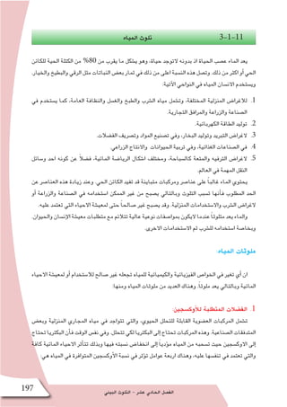 ‫البيئي‬ ‫التلوث‬ - ‫ع�شر‬ ‫الحادي‬ ‫الف�صل‬197
‫المياه‬ ‫تلوث‬ 3-1-11
‫للكائن‬ ‫الحية‬ ‫الكتلة‬ ‫من‬ %80 ‫من‬ ‫يقرب‬ ‫ما‬ ‫ي�شكل‬ ‫وهو‬ ،‫حياة‬ ‫التوجد‬ ‫بدونه‬ ‫اذ‬ ‫الحياة‬ ‫ع�صب‬ ‫الماء‬ ‫يعد‬
.‫والخيار‬‫والبطيخ‬‫الرقي‬‫مثل‬‫النباتات‬‫بع�ض‬‫ثمار‬‫في‬‫ذلك‬‫من‬‫اعلى‬‫الن�سبة‬‫هذه‬‫وت�صل‬.‫ذلك‬‫من‬‫اكثر‬‫أو‬�‫الحي‬
:‫آتية‬‫ل‬‫ا‬ ‫النواحي‬ ‫في‬ ‫المياه‬ ‫االن�سان‬ ‫وي�ستخدم‬
11 .‫في‬ ‫ي�ستخدم‬ ‫كما‬ ،‫العامة‬ ‫والنظافة‬ ‫والغ�سل‬ ‫والطبخ‬ ‫ال�شرب‬ ‫مياه‬ ‫وت�شمل‬ ،‫المختلفة‬ ‫المنزلية‬ ‫لالغرا�ض‬
.‫التجارية‬ ‫والمرافق‬ ‫والزراعة‬ ‫ال�صناعة‬
22 ..‫الكهربائية‬ ‫الطاقة‬ ‫توليد‬
33 ..‫الف�ضالت‬ ‫وت�صريف‬ ‫المواد‬ ‫ت�صنيع‬ ‫وفي‬ ،‫البخار‬ ‫وتوليد‬ ‫التبريد‬ ‫الغرا�ض‬
44 ..‫الزراعي‬ ‫واالنتاج‬ ‫الحيوانات‬ ‫تربية‬ ‫وفي‬ ،‫الغذائية‬ ‫ال�صناعات‬ ‫في‬
55 .‫و�سائل‬ ‫احد‬ ‫كونه‬ ‫عن‬ ً‫ال‬‫ف�ض‬ ،‫المائية‬ ‫الريا�ضة‬ ‫ا�شكال‬ ‫ومختلف‬ ،‫كال�سباحة‬ ‫والمتعة‬ ‫الترفيه‬ ‫الغرا�ض‬
.‫العالم‬ ‫في‬ ‫المهمة‬ ‫النقل‬
‫عن‬ ‫العنا�صر‬ ‫هذه‬ ‫زيادة‬ ‫وعند‬ .‫الحي‬ ‫الكائن‬ ‫تفيد‬ ‫قد‬ ‫متباينة‬ ‫ومركبات‬ ‫عنا�صر‬ ‫على‬ ًً‫ا‬‫غالب‬ ‫الماء‬ ‫يحتوي‬
‫أو‬� ‫والزراعة‬ ‫ال�صناعة‬ ‫في‬ ‫ا�ستخدامه‬ ‫الممكن‬ ‫غير‬ ‫من‬ ‫ي�صبح‬ ‫وبالتالي‬ ‫التلوث‬ ‫ت�سبب‬ ‫أنها‬�‫ف‬ ‫المطلوب‬ ‫الحد‬
.‫عليه‬ ‫تعتمد‬ ‫التي‬ ‫االحياء‬ ‫لمعي�شة‬ ‫حتى‬ ً‫ا‬‫�صالح‬ ‫غير‬ ‫ي�صبح‬ ‫وقد‬ .‫المنزلية‬ ‫واال�ستخدامات‬ ‫ال�شرب‬ ‫الغرا�ض‬
.‫والحيوان‬‫إن�سان‬‫ل‬‫ا‬‫معي�شة‬‫متطلبات‬‫مع‬‫تتالئم‬‫عالية‬‫نوعية‬‫بموا�صفات‬‫اليكون‬‫عندما‬ ً‫ا‬‫متلوث‬‫يعد‬‫والماء‬
.‫االخرى‬ ‫اال�ستخدامات‬ ‫ثم‬ ‫لل�شرب‬ ‫ا�ستخدامه‬ ‫وبخا�صة‬
:‫المياه‬ ‫ملوثات‬
‫االحياء‬ ‫لمعي�شة‬ ‫أو‬� ‫لال�ستخدام‬ ‫�صالح‬ ‫غير‬ ‫تجعله‬ ‫للمياه‬ ‫والكيميائية‬ ‫الفيزيائية‬ ‫الخوا�ص‬ ‫في‬ ‫تغير‬ ‫أي‬� ‫ان‬
:‫ومنها‬ ‫المياه‬ ‫ملوثات‬ ‫من‬ ‫العديد‬ ‫وهناك‬ .ً‫ا‬‫ملوث‬ ‫يعد‬ ‫وبالتالي‬ ‫المائية‬
11.:‫أوك�سجين‬‫ل‬‫ل‬ ‫المتطلبة‬ ‫الف�ضالت‬
‫وبع�ض‬ ‫المنزلية‬ ‫المجاري‬ ‫مياه‬ ‫في‬ ‫تتواجد‬ ‫والتي‬ ،‫الحيوي‬ ‫للتحلل‬ ‫القابلة‬ ‫الع�ضوية‬ ‫المركبات‬ ‫ت�شمل‬
‫تحتاج‬‫البكتريا‬‫أن‬�‫ف‬‫الوقت‬‫نف�س‬‫وفي‬.‫تتحلل‬‫لكي‬‫البكتريا‬‫إلى‬�‫تحتاج‬‫المركبات‬‫وهذه‬.‫ال�صناعية‬‫المتدفقات‬
‫كافة‬ ‫المائية‬ ‫االحياء‬ ‫أثر‬�‫تت‬ ‫وبذلك‬ ‫فيها‬ ‫ن�سبته‬ ‫انخفا�ض‬ ‫إلى‬� ً‫ا‬‫ؤدي‬�‫م‬ ‫المياه‬ ‫من‬ ‫ت�سحبه‬ ‫حيث‬ ‫االوك�سجين‬ ‫إلى‬�
:‫هي‬ ‫المياه‬ ‫في‬ ‫المتوافرة‬ ‫أوك�سجين‬‫ل‬‫ا‬ ‫ن�سبة‬ ‫في‬ ‫ؤثر‬�‫ت‬ ‫عوامل‬ ‫اربعة‬ ‫وهناك‬ ،‫عليه‬ ‫تنف�سها‬ ‫في‬ ‫تعتمد‬ ‫والتي‬
 