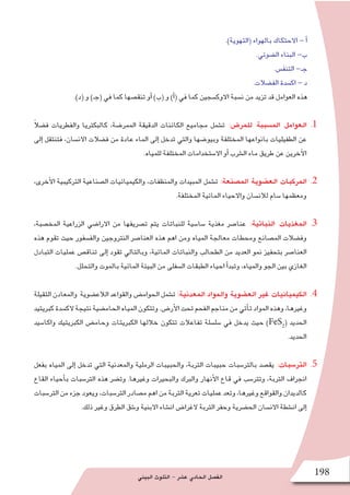 ‫البيئي‬ ‫التلوث‬ - ‫ع�شر‬ ‫الحادي‬ ‫الف�صل‬ 198
.)‫(التهوية‬ ‫بالهواء‬ ‫االحتكاك‬ - ‫أ‬�
.‫ال�ضوئي‬ ‫البناء‬ -‫ب‬
.‫التنف�س‬ -‫جـ‬
.‫الف�ضالت‬ ‫اك�سدة‬ - ‫د‬
.)‫(د‬ ‫و‬ )‫(جـ‬ ‫في‬ ‫كما‬ ‫تنق�صها‬ ‫أو‬� )‫(ب‬ ‫و‬ )‫أ‬�( ‫في‬ ‫كما‬ ‫االوك�سجين‬ ‫ن�سبة‬ ‫من‬ ‫تزيد‬ ‫قد‬ ‫العوامل‬ ‫هذه‬
11.ً‫ال‬‫ف�ض‬ ‫والفطريات‬ ‫كالبكتريا‬ ،‫الممر�ضة‬ ‫الدقيقة‬ ‫الكائنات‬ ‫مجاميع‬ ‫ت�شمل‬ :‫للمر�ض‬ ‫الم�سببة‬ ‫العوامل‬
‫إلى‬� ‫فتنتقل‬ ،‫االن�سان‬ ‫ف�ضالت‬ ‫من‬ ‫عادة‬ ‫الماء‬ ‫إلى‬� ‫تدخل‬ ‫والتي‬ ‫وبيو�ضها‬ ‫المختلفة‬ ‫بانواعها‬ ‫الطفيليات‬ ‫عن‬
.‫للمياه‬ ‫المختلفة‬ ‫اال�ستخدامات‬ ‫أو‬� ‫ال�شرب‬ ‫ماء‬ ‫طريق‬ ‫عن‬ ‫آخرين‬‫ل‬‫ا‬
22.،‫أخرى‬‫ل‬‫ا‬ ‫التركيبية‬ ‫ال�صناعية‬ ‫والكيميائيات‬ ،‫والمنظفات‬ ‫المبيدات‬ ‫ت�شمل‬ :‫الم�صنعة‬ ‫الع�ضوية‬ ‫المركبات‬
.‫المختلفة‬ ‫المائية‬ ‫واالحياء‬ ‫لالن�سان‬ ‫�سام‬ ‫ومعظمها‬
33.،‫المخ�صبة‬ ‫الزراعية‬ ‫االرا�ضي‬ ‫من‬ ‫ت�صريفها‬ ‫يتم‬ ‫للنباتات‬ ‫�سا�سية‬ ‫مغذية‬ ‫عنا�صر‬ :‫النباتية‬ ‫المغذيات‬
‫هذه‬ ‫تقوم‬ ‫حيث‬ ‫والف�سفور‬ ‫النتروجين‬ ‫العنا�صر‬ ‫هذه‬ ‫اهم‬ ‫ومن‬ ‫المياه‬ ‫معالجة‬ ‫ومحطات‬ ‫الم�صانع‬ ‫وف�ضالت‬
‫التبادل‬ ‫عمليات‬ ‫تناق�ص‬ ‫إلى‬� ‫تقود‬ ‫وبالتالي‬ ،‫المائية‬ ‫والنباتات‬ ‫الطحالب‬ ‫من‬ ‫العديد‬ ‫نمو‬ ‫بتحفيز‬ ‫العنا�صر‬
.‫والتحلل‬ ‫بالموت‬ ‫المائية‬ ‫البيئة‬ ‫من‬ ‫ال�سفلى‬ ‫الطبقات‬ ‫احياء‬ ‫أ‬�‫وتبد‬ ،‫والمياه‬ ‫الجو‬ ‫بين‬ ‫الغازي‬
44.‫الثقيلة‬ ‫والمعادن‬ ‫الالع�ضوية‬ ‫والقواعد‬ ‫الحوام�ض‬ ‫ت�شمل‬ :‫المعدنية‬ ‫والمواد‬ ‫الع�ضوية‬ ‫غير‬ ‫الكيميائيات‬
‫كبريتيد‬‫الك�سدة‬‫نتيجة‬‫الحام�ضية‬‫المياه‬‫وتتكون‬.‫أر�ض‬‫ل‬‫ا‬‫تحت‬‫الفحم‬‫مناجم‬‫من‬‫أتي‬�‫ت‬‫المواد‬‫وهذه‬،‫وغيرها‬
‫واكا�سيد‬ ‫الكبريتيك‬ ‫وحام�ض‬ ‫الكبريتات‬ ‫خاللها‬ ‫تتكون‬ ‫تفاعالت‬ ‫�سل�سلة‬ ‫في‬ ‫يدخل‬ ‫حيث‬ )FeS2
( ‫الحديد‬
.‫الحديد‬
55.‫بفعل‬ ‫المياه‬ ‫إلى‬� ‫تدخل‬ ‫التي‬ ‫والمعدنية‬ ‫الرملية‬ ‫والحبيبات‬ ،‫التربة‬ ‫حبيبات‬ ‫بالتر�سبات‬ ‫يق�صد‬ :‫التر�سبات‬
‫القاع‬ ‫أحياء‬�‫ب‬ ‫التر�سبات‬ ‫هذه‬ ‫وت�ضر‬ .‫وغيرها‬ ‫والبحيرات‬ ‫والبرك‬ ‫أنهار‬‫ل‬‫ا‬ ‫قاع‬ ‫في‬ ‫وتتر�سب‬ ،‫التربة‬ ‫انجراف‬
‫التر�سبات‬‫من‬‫جزء‬‫ويعود‬،‫التر�سبات‬‫م�صادر‬‫اهم‬‫من‬‫التربة‬‫تعرية‬‫عمليات‬‫وتعد‬،‫وغيرها‬‫والقواقع‬‫كالديدان‬
.‫ذلك‬ ‫وغير‬ ‫الطرق‬ ‫و�شق‬ ‫االبنية‬ ‫ان�شاء‬ ‫الغرا�ض‬ ‫التربة‬ ‫وحفر‬ ‫الح�ضرية‬ ‫االن�سان‬ ‫ان�شطة‬ ‫إلى‬�
 