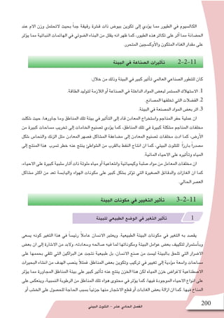 ‫البيئي‬ ‫التلوث‬ - ‫ع�شر‬ ‫الحادي‬ ‫الف�صل‬ 200
‫عند‬ ‫االم‬ ‫وزن‬ ‫التحتمل‬ ‫بحيث‬ ً‫ا‬‫جد‬ ‫رقيقة‬ ‫ق�شرة‬ ‫ذات‬ ‫بيو�ض‬ ‫تكوين‬ ‫إلى‬� ‫ؤدي‬�‫ي‬ ‫مما‬ ‫الطيور‬ ‫في‬ ‫الكال�سيوم‬
‫ؤثر‬�‫ي‬ ‫مما‬ ‫النباتية‬ ‫الهائمات‬ ‫في‬ ‫ال�ضوئي‬ ‫البناء‬ ‫من‬ ‫يقلل‬ ‫انه‬ ‫ظهر‬ ‫كما‬ ،‫الطيور‬ ‫هذه‬ ‫تكاثر‬ ‫على‬ ‫أثر‬� ‫مما‬ ‫الح�ضانة‬
.‫المتحرر‬ ‫أوك�سجين‬‫ل‬‫وا‬ ‫المتكون‬ ‫الغذاء‬ ‫مقدار‬ ‫على‬
‫البيئة‬ ‫في‬ ‫ال�صناعة‬ ‫أثيرات‬�‫ت‬ 2-2-11
:‫خالل‬ ‫من‬ ‫وذلك‬ ‫البيئة‬ ‫في‬ ‫كبير‬ ‫أثير‬�‫ت‬ ‫العالمي‬ ‫ال�صناعي‬ ‫للتطور‬ ‫كان‬
.‫الطاقة‬ ‫لتوليد‬ ‫الالزمة‬ ‫أو‬� ‫ال�صناعة‬ ‫في‬ ‫الداخلة‬ ‫المواد‬ ‫لبع�ض‬ ‫الم�ستمر‬ ‫اال�ستهالك‬ .1
.‫الم�صانع‬ ‫تخلفها‬ ‫التي‬ ‫الف�ضالت‬ .2
.‫البيئة‬ ‫في‬ ‫الم�صنعة‬ ‫المواد‬ ‫بع�ض‬ ‫اثر‬ .3
‫�شكلت‬ ‫حيث‬ ،‫جاورها‬ ‫وما‬ ‫المناطق‬ ‫تلك‬ ‫بيئة‬ ‫في‬ ‫أثير‬�‫الت‬ ‫إلى‬� ‫قاد‬ ‫المعادن‬ ‫وا�ستخراج‬ ‫المناجم‬ ‫حفر‬ ‫عملية‬ ‫ان‬
‫من‬ ‫كبيرة‬ ‫م�ساحات‬ ‫تخريب‬ ‫إلى‬� ‫الخامات‬ ‫ت�صنيع‬ ‫ؤدي‬�‫ي‬ ‫كما‬ ،‫المناطق‬ ‫تلك‬ ‫في‬ ‫كبيرة‬ ‫م�شكلة‬ ‫المناجم‬ ‫مخلفات‬
‫�شكل‬ ‫والنحا�س‬ ‫الزنك‬ ‫مثل‬ ‫المعادن‬ ‫ف�صهر‬ ‫الم�شاكل‬ ‫م�ضاعفة‬ ‫إلى‬� ‫المعادن‬ ‫ت�صنيع‬ ‫مخلفات‬ ‫ادت‬ ‫كما‬ ،‫أر�ض‬‫ل‬‫ا‬
‫إلى‬� ‫المنتج‬ ‫هذا‬ ‫ت�سرب‬ ‫خطر‬ ‫عنه‬ ‫ينتج‬ ‫ال�شواطئ‬ ‫من‬ ‫بالقرب‬ ‫النفط‬ ‫انتاج‬ ‫ان‬ ‫كما‬ ،‫البيئي‬ ‫للتلوث‬ ً‫ا‬‫بارز‬ ً‫ا‬‫م�صدر‬
.‫المائية‬ ‫االحياء‬ ‫على‬ ‫أثيره‬�‫وت‬ ‫المياه‬
،‫االحياء‬ ‫على‬ ‫كبيرة‬ ‫�سلبية‬ ‫آثار‬� ‫ذات‬ ‫ملوثة‬ ‫مياه‬ ‫أو‬� ‫وا�شعاعية‬ ‫وكيميائية‬ ‫�صلبة‬ ‫مواد‬ ‫من‬ ‫المعامل‬ ‫مخلفات‬ ‫ان‬
‫م�شاكل‬ ‫اكثر‬ ‫من‬ ‫تعد‬ ‫والياب�سة‬ ‫الهواء‬ ‫مكونات‬ ‫على‬ ‫كبير‬ ‫ب�شكل‬ ‫ؤثر‬�‫ت‬ ‫التي‬ ‫ال�صغيرة‬ ‫والدقائق‬ ‫الغازات‬ ‫ان‬ ‫كما‬
.‫الحالي‬ ‫الع�صر‬
‫البيئة‬ ‫مكونات‬ ‫في‬ ‫التغيير‬ ‫أثير‬�‫ت‬ 3-2-11
‫للبيئة‬ ‫الطبيعي‬ ‫الو�ضع‬ ‫في‬ ‫التغير‬ ‫أثير‬�‫ت‬ 1
‫ي�سعى‬ ‫كونه‬ ‫التغير‬ ‫هذا‬ ‫في‬ ً‫ا‬‫رئي�س‬ ً‫ال‬‫عام‬ ‫االن�سان‬ ‫ويعتبر‬ .‫الطبيعية‬ ‫البيئة‬ ‫مكونات‬ ‫في‬ ‫التغير‬ ‫به‬ ‫يق�صد‬
‫بع�ض‬ ‫ان‬ ‫إلى‬� ‫اال�شارة‬ ‫من‬ ‫والبد‬ ،‫و�سعادته‬ ‫�صالحه‬ ‫فيه‬ ‫لما‬ ‫ومكوناتها‬ ‫البيئة‬ ‫عوامل‬ ‫بع�ض‬ ‫لتكييف‬ ‫أ�ستمرار‬�‫وب‬
‫على‬ ‫بحممها‬ ‫تلقي‬ ‫التي‬ ‫البراكين‬ ‫عن‬ ‫نتجت‬ ‫طبيعية‬ ‫بل‬ ،‫االن�سان‬ ‫�صنع‬ ‫من‬ ‫لي�ست‬ ‫بالبيئة‬ ‫تلحق‬ ‫التي‬ ‫اال�ضرار‬
‫البحيرات‬ ‫ان�شاء‬ ‫من‬ ‫الهدف‬ ‫ين�صب‬ ً‫ال‬‫فمث‬ .‫المناطق‬ ‫بع�ض‬ ‫وتكوين‬ ‫تركيب‬ ‫في‬ ‫تغيير‬ ‫إلى‬� ‫ؤدية‬�‫م‬ ‫وا�سعة‬ ‫م�ساحات‬
‫ؤثر‬�‫ي‬ ‫مما‬ ‫المجاورة‬ ‫المناطق‬ ‫بيئة‬ ‫على‬ ‫كبير‬ ‫أثير‬�‫ت‬ ‫عنه‬ ‫ينتج‬ ‫الخزن‬ ‫هذا‬ ‫لكن‬ ‫المياه‬ ‫خزن‬ ‫الغرا�ض‬ ‫اال�صطناعية‬
‫على‬ ‫وينعك�س‬ ،‫الن�سبية‬ ‫الرطوبة‬ ‫من‬ ‫المناطق‬ ‫تلك‬ ‫هواء‬ ‫محتوى‬ ‫في‬ ‫ؤثر‬�‫ي‬ ‫كما‬ ،‫فيها‬ ‫الموجودة‬ ‫االحياء‬ ‫انواع‬ ‫على‬
‫أو‬� ‫الخ�شب‬ ‫على‬ ‫للح�صول‬ ‫الحاجة‬ ‫ب�سبب‬ ً‫ا‬‫جزئي‬ ‫منها‬ ‫اال�شجار‬ ‫قطع‬ ‫أو‬� ‫الغابات‬ ‫بع�ض‬ ‫ازالة‬ ‫ان‬ ‫كما‬ .‫فيها‬ ‫المناخ‬
 