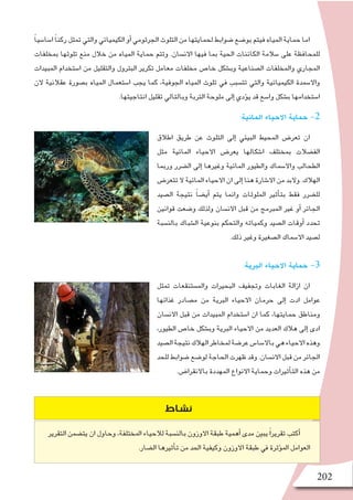 202
:‫المائية‬ ‫االحياء‬ ‫حماية‬ -2
‫اطالق‬ ‫طريق‬ ‫عن‬ ‫التلوث‬ ‫إلى‬� ‫البيئي‬ ‫المحيط‬ ‫تعر�ض‬ ‫ان‬
‫مثل‬ ‫المائية‬ ‫االحياء‬ ‫يعر�ض‬ ‫ا�شكالها‬ ‫بمختلف‬ ‫الف�ضالت‬
‫وربما‬ ‫ال�ضرر‬ ‫إلى‬� ‫وغيرها‬ ‫المائية‬ ‫والطيور‬ ‫واال�سماك‬ ‫الطحالب‬
‫تتعر�ض‬ ‫ال‬ ‫المائية‬ ‫االحياء‬ ‫ان‬ ‫إلى‬� ‫هنا‬ ‫اال�شارة‬ ‫من‬ ‫والبد‬ .‫الهالك‬
‫ال�صيد‬ ‫نتيجة‬ ً‫ا‬‫أي�ض‬� ‫يتم‬ ‫وانما‬ ‫الملوثات‬ ‫أثير‬�‫بت‬ ‫فقط‬ ‫لل�ضرر‬
‫قوانين‬ ‫و�ضعت‬ ‫ولذلك‬ ‫االن�سان‬ ‫قبل‬ ‫من‬ ‫المبرمج‬ ‫غير‬ ‫أو‬� ‫الجائر‬
‫بالن�سبة‬ ‫ال�شباك‬ ‫بنوعية‬ ‫والتحكم‬ ‫وكمياته‬ ‫ال�صيد‬ ‫أوقات‬� ‫تحدد‬
.‫ذلك‬ ‫وغير‬ ‫ال�صغيرة‬ ‫اال�سماك‬ ‫ل�صيد‬
:‫البرية‬ ‫االحياء‬ ‫حماية‬ -3
‫تمثل‬ ‫والم�ستنقعات‬ ‫البحيرات‬ ‫وتجفيف‬ ‫الغابات‬ ‫ازالة‬ ‫ان‬
‫غذائها‬ ‫م�صادر‬ ‫من‬ ‫البرية‬ ‫االحياء‬ ‫حرمان‬ ‫إلى‬� ‫ادت‬ ‫عوامل‬
‫االن�سان‬ ‫قبل‬ ‫من‬ ‫المبيدات‬ ‫ا�ستخدام‬ ‫ان‬ ‫كما‬ ،‫حمايتها‬ ‫ومناطق‬
،‫الطيور‬ ‫خا�ص‬ ‫وب�شكل‬ ‫البرية‬ ‫االحياء‬ ‫من‬ ‫العديد‬ ‫هالك‬ ‫إلى‬� ‫ادى‬
‫ال�صيد‬‫نتيجة‬‫الهالك‬‫لمخاطر‬‫عر�ضة‬‫باال�سا�س‬‫هي‬‫االحياء‬‫وهذه‬
‫للحد‬‫�ضوابط‬‫لو�ضع‬‫الحاجة‬‫ظهرت‬‫وقد‬.‫االن�سان‬‫قبل‬‫من‬‫الجائر‬
.‫باالنقرا�ض‬ ‫المهددة‬ ‫االنواع‬ ‫وحماية‬ ‫أثيرات‬�‫الت‬ ‫هذه‬ ‫من‬
ً‫ا‬‫ا�سا�سي‬ ً‫ا‬‫ركن‬‫تمثل‬‫والتي‬‫الكيميائي‬‫أو‬�‫الجرثومي‬‫التلوث‬‫من‬‫لحمايتها‬‫�ضوابط‬‫بو�ضع‬‫فيتم‬‫المياه‬‫حماية‬‫اما‬
‫بمخلفات‬ ‫تلوثها‬ ‫منع‬ ‫خالل‬ ‫من‬ ‫المياه‬ ‫حماية‬ ‫وتتم‬ .‫االن�سان‬ ‫فيها‬ ‫بما‬ ‫الحية‬ ‫الكائنات‬ ‫�سالمة‬ ‫على‬ ‫للمحافظة‬
‫المبيدات‬ ‫ا�ستخدام‬ ‫من‬ ‫والتقليل‬ ‫البترول‬ ‫تكرير‬ ‫معامل‬ ‫مخلفات‬ ‫خا�ص‬ ‫وب�شكل‬ ‫ال�صناعية‬ ‫والمخلفات‬ ‫المجاري‬
‫الن‬ ‫عقالنية‬ ‫ب�صورة‬ ‫المياه‬ ‫ا�ستعمال‬ ‫يجب‬ ‫كما‬ ،‫الجوفية‬ ‫المياه‬ ‫تلوث‬ ‫في‬ ‫تت�سبب‬ ‫والتي‬ ‫الكيميائية‬ ‫واال�سمدة‬
.‫انتاجيتها‬ ‫تقليل‬ ‫وبالتالي‬ ‫التربة‬ ‫ملوحة‬ ‫إلى‬� ‫ؤدي‬�‫ي‬ ‫قد‬ ‫وا�سع‬ ‫ب�شكل‬ ‫ا�ستخدامها‬
‫التقرير‬ ‫يت�ضمن‬ ‫ان‬ ‫وحاول‬ ،‫املختلفة‬ ‫لالحياء‬ ‫بالن�سبة‬ ‫االوزون‬ ‫طبقة‬ ‫أهمية‬� ‫مدى‬ ‫يبني‬ً‫ا‬‫تقرير‬ ‫أكتب‬�
.‫ال�ضار‬ ‫أثريها‬�‫ت‬ ‫من‬ ‫احلد‬ ‫وكيفية‬ ‫االوزون‬ ‫طبقة‬ ‫يف‬ ‫ؤثرة‬�‫امل‬ ‫العوامل‬
‫نشاط‬
 