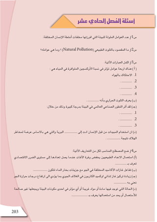 203
.‫المختلفة‬ ‫إن�سان‬‫ل‬‫ا‬ ‫أن�شطة‬� ‫مخلفات‬ ‫افرزتها‬ ‫التي‬ ‫للبيئة‬ ‫الملوثة‬ ‫العوامل‬ ‫عدد‬ /1‫�س‬
‫عوامله؟‬ ‫هي‬ ‫وما‬ ‫؟‬ )Natural Pollution( ‫الطبيعي‬ ‫بالتلوث‬ ‫المق�صود‬ ‫ما‬ /2‫�س‬
:‫آتية‬‫ل‬‫ا‬ ‫العبارات‬ ‫اكمل‬ /3‫�س‬
: ‫هي‬ ‫المياه‬ ‫في‬ ‫المتوافرة‬ ‫أوك�سجين‬‫ل‬‫ا‬ ‫ن�سبة‬ ‫في‬ ‫ؤثر‬�‫ت‬ ‫عوامل‬ ‫اربعة‬ ‫هناك‬ ) ‫أ‬� (
11 .‫بالهواء‬ ‫االحتكاك‬
22 .. ...............
33 .. ................
44 .. ...............
. ................ ‫أنه‬�‫ب‬ ‫الحراري‬ ‫التلوث‬ ‫يعرف‬ )‫(ب‬
:‫خالل‬ ‫من‬ ‫وذلك‬ ‫كبيرة‬ ‫بدرجة‬ ‫البيئة‬ ‫في‬ ‫العالمي‬ ‫ال�صناعي‬ ‫التطور‬ ‫أثر‬� ‫لقد‬ )‫(جـ‬
11 .. ................
22 .. .................
33 .. .................
‫لمخاطر‬ ‫عر�ضة‬ ‫باال�سا�س‬ ‫هي‬ ‫والتي‬ ‫البرية‬ .................. ‫إلى‬� ‫ادت‬ ‫إن�سان‬‫ل‬‫ا‬ ‫قبل‬ ‫من‬ ‫المبيدات‬ ‫ا�ستخدام‬ ‫ان‬ )‫(د‬
. ................... ‫نتيجة‬ ‫الهالك‬
:‫آتية‬‫ل‬‫ا‬ ‫التعاريف‬ ‫من‬ ‫لكل‬ ‫المنا�سب‬ ‫الم�صطلح‬ ‫�ضع‬ /4‫�س‬
‫االقت�صادي‬ ‫ال�ضرر‬ ‫م�ستوى‬ ‫إلى‬� ‫تعدادها‬ ‫ي�صل‬ ‫عندما‬ ‫آفات‬‫ل‬‫ا‬ ‫وفرة‬ ‫يخف�ض‬ ‫الطبيعيين‬ ‫االعداء‬ ‫ا�ستعمال‬ )‫أ‬�(
................ ‫بـ‬ ‫تعرف‬
.................... ‫تتكون‬ ‫الماء‬ ‫بخار‬ ‫جزيئات‬ ‫مع‬ ‫الجو‬ ‫في‬ ‫المختلفة‬ ‫آكا�سيد‬‫ل‬‫ا‬ ‫غازات‬ ‫تفاعل‬ )‫(ب‬
‫الجو‬ ‫حرارة‬ ‫درجات‬ ‫ارتفاع‬ ‫الى‬ ‫ؤدي‬�‫ي‬ ‫بما‬ ‫الجوي‬ ‫الغالف‬ ‫في‬ ‫الكاربون‬ ‫اوك�سيد‬ ‫ثنائي‬ ‫غاز‬ ‫تركيز‬ ‫زيادة‬ )‫(جـ‬
.................. ‫به‬ ‫نعني‬
‫�صالحة‬ ‫غير‬ ‫ويجعلها‬ ‫البيئة‬ ‫مكونات‬ ‫احدى‬ ‫في‬ ‫ؤثر‬�‫م‬ ‫أي‬� ‫أو‬� ‫غريبة‬ ‫مواد‬ ‫أو‬� ‫مادة‬ ‫فيها‬ ‫توجد‬ ‫التي‬ ‫الحالة‬ )‫(د‬
....................... ‫بـ‬ ‫يعرف‬ ‫ا�ستعمالها‬ ‫من‬ ‫يحد‬ ‫أو‬� ‫أ�ستعمال‬‫ل‬‫ل‬
‫عشر‬‫الحادي‬‫الفصل‬‫أسئلة‬
 
