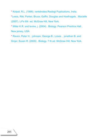 205
* Kotpal, R.L. (1996). vertebrates.Rastogi Puplications, India.
*Lewis, Riki; Parker, Bruce; Gaffin, Douglas and Hoefnagels , Macielle
(2007). LiFe 6th ed. McGraw Hill, New York.
* Miller K.R. and levine, j .(2004) . Biology. Pearson Prentice Hall ,
New jersey, USA
* Raven, Peter H. ; johnsan, George B.; Losos , jonathan B. and
Sinjer, Susan R. (2005) . Biology. 7 th ed .McGraw Hill, New York.
 