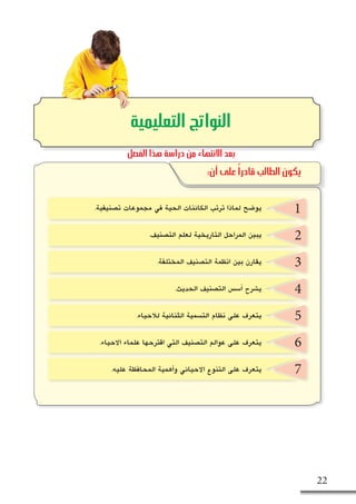 ‫الحية‬ ‫الكائنات‬ ‫ت�صنيف‬ - ‫الثاني‬ ‫الف�صل‬ 22
2
3
4
5
6
7
‫التعليمية‬ ‫النواتج‬
:‫أن‬ ‫على‬ ً‫ا‬‫قادر‬ ‫الطالب‬ ‫يكون‬
1
‫الفصل‬ ‫هذا‬ ‫دراسة‬ ‫من‬ ‫االنتهاء‬ ‫بعد‬
.‫ت�صنيفية‬ ‫مجموعات‬ ‫في‬ ‫الحية‬ ‫الكائنات‬ ‫ترتب‬ ‫لماذا‬ ‫يو�ضح‬
.‫الت�صنيف‬ ‫لعلم‬ ‫التاريخية‬ ‫المراحل‬ ‫يبين‬
.‫المختلفة‬ ‫الت�صنيف‬ ‫انظمة‬ ‫بين‬ ‫يقارن‬
.‫الحديث‬ ‫الت�صنيف‬ ‫أ�س�س‬� ‫ي�شرح‬
.‫لالحياء‬ ‫الثنائية‬ ‫الت�سمية‬ ‫نظام‬ ‫على‬ ‫يتعرف‬
.‫االحياء‬ ‫علماء‬ ‫اقترحها‬ ‫التي‬ ‫الت�صنيف‬ ‫عوالم‬ ‫على‬ ‫يتعرف‬
.‫عليه‬ ‫المحافظة‬ ‫أهمية‬�‫و‬ ‫االحيائي‬ ‫التنوع‬ ‫على‬ ‫يتعرف‬
 