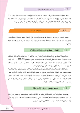 ‫الحية‬ ‫الكائنات‬ ‫ت�صنيف‬ - ‫الثاني‬ ‫الف�صل‬25
‫الحديث‬ ‫الت�صنيف‬ ‫مرحلة‬ 6
‫خالل‬‫من‬،‫النوع‬‫تو�صيف‬‫يحدد‬‫علمي‬‫لمفهوم‬‫التو�صل‬‫على‬‫المرحلة‬‫هذه‬‫في‬‫الت�صنيف‬‫علماء‬‫معظم‬‫اتفق‬
‫الحية‬‫الكائنات‬‫مجموعات‬‫بين‬‫الطبيعية‬‫العالقة‬‫االعتبار‬‫بنظر‬‫أخذ‬‫ل‬‫ا‬‫مع‬‫ابعاده‬‫بكل‬‫للنوع‬‫ال�سكاني‬‫المفهوم‬
.‫وغيرها‬ ‫الحياتية‬ ‫والكيمياء‬ ‫والوراثة‬ ‫أن�سجة‬‫ل‬‫وا‬ ‫الداخلي‬ ‫كالتركيب‬ ‫العالقة‬ ‫ذات‬ ‫الحياتية‬ ‫والعلوم‬
‫الت�صنيف‬‫أنظمة‬� 3-2
‫�ضمن‬ ‫الحية‬ ‫الكائنات‬ ‫يق�سم‬ ‫نظام‬ ‫أو‬� ‫ترتيب‬ ‫ايجاد‬ ‫بموجبها‬ ‫تم‬ ‫االنظمة‬ ‫من‬ ‫عدد‬ ‫إلى‬� ‫العلماء‬ ‫تو�صل‬
‫االنظمة‬ ‫هذه‬ ‫حددت‬ ‫وقد‬ ،‫ت�شخي�صها‬ ‫بعد‬ ‫درا�ستها‬ ‫ي�سهل‬ ‫مما‬ ‫مت�شابهة‬ ‫محددة‬ ‫�صفات‬ ‫ذات‬ ‫مجموعات‬
:‫آتي‬‫ل‬‫با‬
)Artificial System( ‫اال�صطناعي‬ ‫النظام‬ 1
‫ت�صنيف‬ ‫ؤ�شر‬�‫ت‬ ‫قوائم‬ ‫و�ضع‬ ‫من‬ ‫أول‬� ‫البابليون‬ ‫وكان‬ ‫االنظمة‬ ‫اقدم‬ ‫الت�صنيف‬ ‫في‬ ‫اال�صطناعي‬ ‫النظام‬ ‫يعد‬
‫أوائل‬� ‫من‬ )‫م‬ .‫ق‬ 322-384( ‫ار�سطو‬ ‫االغريقي‬ ‫الفيل�سوف‬ ‫يعد‬ ‫آخر‬� ‫إتجاه‬� ‫وفي‬ .‫والحيوانات‬ ‫للنباتات‬ ‫بدائي‬
‫ت�صنيف‬ ‫اقترح‬ ‫من‬ ‫أول‬� ‫وهو‬ ،‫محددة‬ ‫ظاهرية‬ ‫ت�شابه‬ ‫�صفات‬ ‫على‬ ً‫ا‬‫معتمد‬ ‫االحياء‬ ‫ت�صنيف‬ ‫حاولوا‬ ‫الذين‬
. ‫وهوائية‬ ‫وار�ضية‬ ‫مائية‬ ‫حيوانات‬ ‫إلى‬� ‫بيئتها‬ ‫بح�سب‬ ‫الحيوانات‬
‫ظاهرية‬ ‫�صفات‬ ‫ذات‬ ‫مجموعات‬ ‫إلى‬� ‫الحية‬ ‫الكائنات‬ ‫تق�سيم‬ ‫على‬ ‫الت�صنيف‬ ‫في‬ ‫اال�صطناعي‬ ‫النظام‬ ‫يعتمد‬
‫حمر‬ ‫ازهار‬ ‫ذات‬ ‫نباتات‬ ‫إلى‬� ‫الزهرية‬ ‫النباتات‬ ‫تق�سيم‬ ‫في‬ ‫أزهار‬‫ل‬‫ا‬ ‫لون‬ ‫ا�ستخدام‬ ‫المثال‬ ‫�سبيل‬ ‫وعلى‬ ،‫محددة‬
‫المظهر‬ ‫ا�ستخدام‬ ‫أو‬�.‫وهكذا‬ ‫ال�صفر‬ ‫أزهار‬‫ل‬‫ا‬ ‫ذات‬ ‫النباتات‬ ‫مجموعة‬ ‫عن‬ ‫تختلف‬ ‫مجموعة‬ ‫في‬ ‫تكون‬ ‫والتي‬ ‫اللون‬
‫إلى‬� ‫الحيوانات‬ ‫تق�سم‬ ‫أو‬� .‫اع�شاب‬ ‫والبقية‬ ‫�شجيرات‬ ‫واخرى‬ ‫ا�شجار‬ ‫مجموعة‬ ‫إلى‬� ‫�صنفت‬ ‫حيث‬ ‫للنبات‬ ‫العام‬
. ‫هوائية‬ ‫وثالثة‬ ‫ار�ضية‬ ‫واخرى‬ ‫مائية‬ ‫مجموعة‬
)Natural System( ‫الطبيعي‬ ‫النظام‬ 2
‫وذلك‬ ‫مجموعات‬ ‫إلى‬� ‫تق�سيمها‬ ‫عند‬ ‫الحية‬ ‫الكائنات‬ ‫بين‬ ‫تظهر‬ ‫التي‬ ‫الطبيعية‬ ‫العالقات‬ ‫النظام‬ ‫هذا‬ ‫يعتمد‬
‫الداخلي‬ ‫الت�شريح‬ ‫الطبيعية‬ ‫بالعالقات‬ ‫والمق�صود‬ .‫الحي‬ ‫للكائن‬ ‫المعروفة‬ ‫وال�صفات‬ ‫المعلومات‬ ‫خالل‬ ‫من‬
.‫الجنيني‬ ‫والتكوين‬ ‫التكاثر‬ ‫واع�ضاء‬ ‫االع�ضاء‬ ‫ووظائف‬ ‫واالن�سجة‬
 