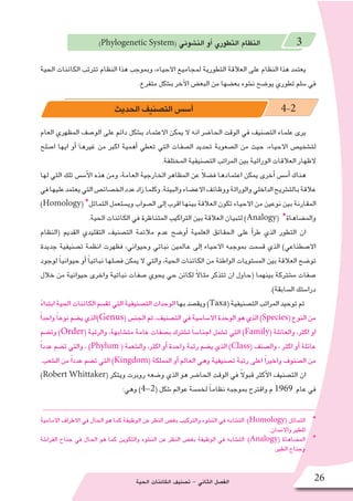 ‫الحية‬ ‫الكائنات‬ ‫ت�صنيف‬ - ‫الثاني‬ ‫الف�صل‬ 26
)Phylogenetic System( ‫الن�شوئي‬ ‫أو‬� ‫التطوري‬ ‫النظام‬ 3
‫الحية‬ ‫الكائنات‬ ‫تترتب‬ ‫النظام‬ ‫هذا‬ ‫وبموجب‬ ،‫االحياء‬ ‫لمجاميع‬ ‫التطورية‬ ‫العالقة‬ ‫على‬ ‫النظام‬ ‫هذا‬ ‫يعتمد‬
.‫متفرع‬ ‫ب�شكل‬ ‫آخر‬‫ل‬‫ا‬ ‫البع�ض‬ ‫من‬ ‫بع�ضها‬ ‫ن�شوء‬ ‫يو�ضح‬ ‫تطوري‬ ‫�سلم‬ ‫في‬
‫العام‬ ‫المظهري‬ ‫الو�صف‬ ‫على‬ ‫دائم‬ ‫ب�شكل‬ ‫االعتماد‬ ‫يمكن‬ ‫ال‬ ‫انه‬ ‫الحا�ضر‬ ‫الوقت‬ ‫في‬ ‫الت�صنيف‬ ‫علماء‬ ‫يرى‬
‫ا�صلح‬ ‫ايها‬ ‫أو‬� ‫غيرها‬ ‫من‬ ‫اكبر‬ ‫أهمية‬� ‫تعطي‬ ‫التي‬ ‫ال�صفات‬ ‫تحديد‬ ‫ال�صعوبة‬ ‫من‬ ‫حيث‬ ،‫االحياء‬ ‫لت�شخي�ص‬
.‫المختلفة‬ ‫الت�صنيفية‬ ‫المراتب‬ ‫بين‬ ‫الوراثية‬ ‫العالقات‬ ‫الظهار‬
‫لها‬ ‫التي‬ ‫تلك‬ ‫أ�س�س‬‫ل‬‫ا‬ ‫هذه‬ ‫ومن‬ ،‫العامة‬ ‫الخارجية‬ ‫المظاهر‬ ‫عن‬ ً‫ال‬‫ف�ض‬ ‫اعتمادها‬ ‫يمكن‬ ‫أخرى‬� ‫أ�س�س‬� ‫هناك‬
‫في‬‫عليها‬‫يعتمد‬‫التي‬‫الخ�صائ�ص‬‫عدد‬‫زاد‬‫وكلما‬.‫والبيئة‬‫االع�ضاء‬‫ووظائف‬‫والوراثة‬‫الداخلي‬‫بالت�شريح‬‫عالقة‬
)Homology( *‫التماثل‬ ‫وي�ستعمل‬ ‫ال�صواب‬ ‫إلى‬� ‫اقرب‬ ‫بينها‬ ‫العالقة‬ ‫تكون‬ ‫االحياء‬ ‫من‬ ‫نوعين‬ ‫بين‬ ‫المقارنة‬
.‫الحية‬ ‫الكائنات‬ ‫في‬ ‫المتناظرة‬ ‫التراكيب‬ ‫بين‬ ‫العالقة‬ ‫لتبيان‬ )Analogy( *‫والم�ضاهاة‬
‫(النظام‬ ‫القديم‬ ‫التقليدي‬ ‫الت�صنيف‬ ‫مالئمة‬ ‫عدم‬ ‫أو�ضح‬� ‫العلمية‬ ‫الحقائق‬ ‫على‬ ‫أ‬�‫طر‬ ‫الذي‬ ‫التطور‬ ‫ان‬
‫جديدة‬ ‫ت�صنيفية‬ ‫انظمة‬ ‫فظهرت‬ ،‫وحيواني‬ ‫نباتي‬ ‫عالمين‬ ‫إلى‬� ‫االحياء‬ ‫بموجبه‬ ‫ق�سمت‬ ‫الذي‬ )‫اال�صطناعي‬
‫لوجود‬ ً‫ا‬‫حيواني‬ ‫أو‬� ً‫ا‬‫نباتي‬ ‫ف�صلها‬ ‫يمكن‬ ‫ال‬ ‫والتي‬ ،‫الحية‬ ‫الكائنات‬ ‫من‬ ‫الواطئة‬ ‫الم�ستويات‬ ‫بين‬ ‫العالقة‬ ‫تو�ضح‬
‫خالل‬ ‫من‬ ‫حيوانية‬ ‫واخرى‬ ‫نباتية‬ ‫�صفات‬ ‫يحوي‬ ‫حي‬ ‫لكائن‬ ً‫ال‬‫مثا‬ ‫تتذكر‬ ‫ان‬ ‫(حاول‬ ‫بينهما‬ ‫م�شتركة‬ ‫�صفات‬
.)‫ال�سابقة‬ ‫درا�ستك‬
ً‫ابتداء‬‫الحية‬‫الكائنات‬‫تق�سم‬‫التي‬‫الت�صنيفية‬‫الوحدات‬‫بها‬‫ويق�صد‬)Taxa(‫الت�صنيفية‬‫المراتب‬‫توحيد‬‫تم‬
ً‫ا‬‫واحد‬ ً‫ا‬‫نوع‬‫ي�ضم‬‫)الذي‬Genus(‫الجن�س‬‫ثم‬،‫الت�صنيف‬‫في‬‫اال�سا�سية‬‫الوحدة‬‫هو‬‫الذي‬)Species(‫النوع‬‫من‬
‫وت�ضم‬ )Order( ‫والرتبة‬ ،‫مت�شابهة‬ ‫عامة‬ ‫ب�صفات‬ ‫ت�شترك‬ ً‫ا‬‫اجنا�س‬ ‫ت�شمل‬ ‫التي‬ )Family( ‫والعائلة‬ ،‫اكثر‬ ‫او‬
ً‫ا‬‫عدد‬ ‫ت�ضم‬ ‫والتي‬ ، )Phylum ( ‫وال�شعبة‬ ،‫اكثر‬ ‫أو‬� ‫واحدة‬ ‫رتبة‬ ‫ي�ضم‬ ‫الذي‬ )Class( ‫وال�صنف‬ ، ‫اكثر‬ ‫أو‬� ‫عائلة‬
.‫ال�شعب‬ ‫من‬ ً‫ا‬‫عدد‬ ‫ت�ضم‬ ‫التي‬ )Kingdom( ‫المملكة‬ ‫أو‬� ‫العالم‬ ‫وهي‬ ‫ت�صنيفية‬ ‫رتبة‬ ‫اعلى‬ ً‫ا‬‫واخير‬ ‫ال�صنوف‬ ‫من‬
)Robert Whittaker( ‫ويتكر‬ ‫روبرت‬ ‫و�ضعه‬ ‫الذي‬ ‫هو‬ ‫الحا�ضر‬ ‫الوقت‬ ‫في‬ ً‫ال‬‫قبو‬ ‫أكثر‬‫ل‬‫ا‬ ‫الت�صنيف‬ ‫ان‬
:‫وهي‬ )4-2( ‫�شكل‬ ‫عوالم‬ ‫لخم�سة‬ ً‫ا‬‫نظام‬ ‫بموجبه‬ ‫واقترح‬ ‫م‬ 1969 ‫عام‬ ‫في‬
**‫االمامية‬ ‫االطراف‬ ‫في‬ ‫الحال‬ ‫هو‬ ‫كما‬ ‫الوظيفة‬ ‫عن‬ ‫النظر‬ ‫بغ�ض‬ ‫والتركيب‬ ‫الن�شوء‬ ‫في‬ ‫الت�شابه‬ :)Homology( ‫التماثل‬
.‫واالن�سان‬ ‫للطير‬
**‫الفرا�شة‬ ‫جناح‬ ‫في‬ ‫الحال‬ ‫هو‬ ‫كما‬ ‫والتكوين‬ ‫الن�شوء‬ ‫عن‬ ‫النظر‬ ‫بغ�ض‬ ‫الوظيفة‬ ‫في‬ ‫الت�شابه‬ :)Analogy( ‫الم�ضاهاة‬
.‫الطير‬ ‫وجناح‬
‫الحديث‬‫الت�صنيف‬‫أ�س�س‬� 4-2
 