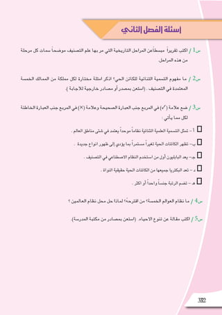 3232
‫مرحلة‬ ‫كل‬ ‫�سمات‬ ً‫ا‬‫مو�ضح‬ ‫الت�صنيف‬ ‫علم‬ ‫بها‬ ‫مر‬ ‫التي‬ ‫التاريخية‬ ‫المراحل‬ ‫ًعن‬‫ا‬‫مب�سط‬ ً‫ا‬‫تقرير‬ ‫اكتب‬ / 1‫�س‬
.‫المراحل‬ ‫هذه‬ ‫من‬
‫الخم�سة‬ ‫الممالك‬ ‫من‬ ‫مملكة‬ ‫لكل‬ ‫مختارة‬ ‫امثلة‬ ‫اذكر‬ ‫الحي؟‬ ‫للكائن‬ ‫الثنائية‬ ‫الت�سمية‬ ‫مفهوم‬ ‫ما‬ / 2‫�س‬
.) ‫لالجابة‬ ‫خارجية‬ ‫م�صادر‬ ‫أو‬� ‫بم�صدر‬ ‫(ا�ستعن‬ . ‫الت�صنيف‬ ‫في‬ ‫المعتمدة‬
‫الخاطئة‬‫العبارة‬‫جنب‬‫المربع‬‫في‬)×(‫وعالمة‬‫ال�صحيحة‬‫العبارة‬‫جنب‬‫المربع‬‫في‬)✓(‫عالمة‬‫�ضع‬/ 3‫�س‬
: ‫أتي‬�‫ي‬ ‫مما‬ ‫لكل‬
.‫العالم‬‫مناطق‬‫�شتى‬‫في‬‫يعتمد‬ ً‫ا‬‫موحد‬ ً‫ا‬‫نظام‬‫الثنائية‬‫العلمية‬‫الت�سمية‬‫تمثل‬-‫أ‬� □
. ‫جديدة‬‫انواع‬‫ظهور‬‫إلى‬�‫ؤدي‬�‫ي‬‫بما‬ ً‫ا‬‫م�ستمر‬ ً‫ا‬‫تغير‬‫الحية‬‫الكائنات‬‫تظهر‬-‫ب‬□
.‫الت�صنيف‬‫في‬‫اال�صطناعي‬‫النظام‬‫ا�ستخدم‬‫من‬‫أول‬�‫البابليون‬‫يعد‬-‫ـ‬‫ج‬□
.‫النواة‬‫حقيقية‬‫الحية‬‫الكائنات‬‫من‬‫جميعها‬‫البكتريا‬‫تعد‬-‫د‬□
.‫اكثر‬‫أو‬� ً‫ا‬‫واحد‬ ً‫ا‬‫جن�س‬‫الرتبة‬‫ت�ضم‬-‫ـ‬‫ه‬ □
‫؟‬ ‫العالمين‬ ‫نظام‬ ‫محل‬ ‫حل‬ ‫لماذا‬ ‫؟‬ُ‫ه‬‫اقترح‬ ‫من‬ ‫الخم�سة؟‬ ‫العوالم‬ ‫نظام‬ ‫ما‬ / 4‫�س‬
.)‫المدر�سة‬ ‫مكتبة‬ ‫من‬ ‫بم�صادر‬ ‫(ا�ستعن‬ .‫االحياء‬ ‫تنوع‬ ‫عن‬ ‫مقالة‬ ‫اكتب‬ / 5‫�س‬
‫الثاني‬‫الفصل‬‫أسئلة‬
 