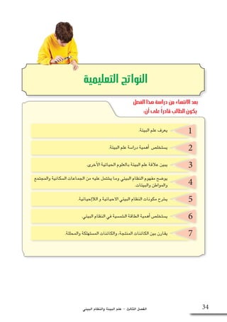 ‫البيئي‬ ‫والنظام‬ ‫البيئة‬ ‫علم‬ - ‫الثالث‬ ‫الف�صل‬
2
3
4
5
6
7
‫التعليمية‬ ‫النواتج‬
1.‫البيئة‬ ‫علم‬ ‫يعرف‬
.‫البيئة‬ ‫علم‬ ‫درا�سة‬ ‫أهمية‬� ‫ي�ستخل�ص‬
.‫أخرى‬‫ل‬‫ا‬ ‫الحياتية‬ ‫بالعلوم‬ ‫البيئة‬ ‫علم‬ ‫عالقة‬ ‫يبين‬
‫والمجتمع‬ ‫ال�سكانية‬ ‫الجماعات‬ ‫من‬ ‫عليه‬ ‫ي�شتمل‬ ‫وما‬ ‫البيئي‬ ‫النظام‬ ‫مفهوم‬ ‫يو�ضح‬
.‫إحيائية‬�‫الال‬ ‫و‬ ‫االحيائية‬ ‫البيئي‬ ‫النظام‬ ‫مكونات‬ ‫ي�شرح‬
.‫البيئي‬ ‫النظام‬ ‫في‬ ‫ال�شم�سية‬ ‫الطاقة‬ ‫أهمية‬� ‫ي�ستخل�ص‬
.‫والمحللة‬ ‫الم�ستهلكة‬ ‫والكائنات‬ ،‫المنتجة‬ ‫الكائنات‬ ‫بين‬ ‫يقارن‬
.‫والبيئات‬ ‫والمواطن‬
34
‫الفصل‬ ‫هذا‬ ‫دراسة‬ ‫من‬ ‫االنتهاء‬ ‫بعد‬
:‫أن‬ ‫على‬ ً‫ا‬‫قادر‬ ‫الطالب‬ ‫يكون‬
 