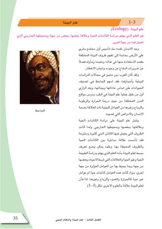 ‫البيئي‬ ‫والنظام‬ ‫البيئة‬ ‫علم‬ - ‫الثالث‬ ‫الف�صل‬35
‫البيئة‬ ‫علم‬ 1-3
:)Ecology( ‫البيئة‬ ‫علم‬
‫الذي‬ ‫الخارجي‬ ‫وبمحيطها‬ ‫جهة‬ ‫من‬ ‫ببع�ض‬ ‫بع�ضها‬ ‫وعالقة‬ ‫الحية‬ ‫الكائنات‬ ‫بدرا�سة‬ ‫يهتم‬ ‫الذي‬ ‫العلم‬ ‫هو‬
.‫اخرى‬ ‫جهة‬ ‫من‬ ‫فيه‬ ‫تعي�ش‬
‫ب�شري‬ ‫مجتمع‬ ‫أول‬� ‫أ�سي�س‬�‫ت‬ ‫منذ‬ ‫نف�سه‬ ‫االن�سان‬ ‫وجد‬
‫المختلفة‬ ‫البيئة‬ ‫ظروف‬ ‫تفهم‬ ‫إلى‬� ‫بحاجة‬ ‫أر�ض‬‫ل‬‫ا‬ ‫على‬
ً‫ال‬‫ف�ض‬ ‫أواه‬�‫وم‬ ‫وملب�سه‬ ‫غذائه‬ ‫في‬ ‫منها‬ ‫اال�ستفادة‬ ‫بق�صد‬
. ‫االخطار‬ ‫وتجنب‬ ‫وجوده‬ ‫عن‬ ‫الدفاع‬ ‫�ضرورات‬ ‫عن‬
‫الدرا�سات‬ ‫مجاالت‬ ‫في‬ ‫متميز‬ ‫دور‬ ‫للعرب‬ ‫كان‬ ‫ولقد‬
‫ت�صنيف‬ ‫في‬ ‫الجاحظ‬ ‫ا�سهم‬ ‫فقد‬ ،‫ؤها‬�‫أحيا‬�‫و‬ ‫البيئية‬
‫الرازي‬ ‫ويعد‬ ،‫وبيئاتها‬ ‫عاداتها‬ ‫ا�سا�س‬ ‫على‬ ‫الحيوانات‬
‫مواقع‬ ‫ودر�س‬ ،‫الطب‬ ‫في‬ ‫البيئة‬ ‫علم‬ ً‫ا‬‫عملي‬ ‫طبق‬ ‫من‬ ‫أول‬�
‫والرطوبة‬ ‫الحرارة‬ ‫درجة‬ ‫حيث‬ ‫من‬ ‫المختلفة‬ ‫المدن‬
‫ب�صحة‬‫العالقة‬‫ذات‬‫البيئية‬‫العوامل‬‫من‬‫وغيرها‬‫والرياح‬
.‫ت�صيبه‬ ‫التي‬ ‫واالمرا�ض‬ ‫االن�سان‬
‫الحية‬ ‫الكائنات‬ ‫درا�سة‬ ‫على‬ ‫البيئة‬ ‫علم‬ ‫ي�شمل‬
‫كانت‬ ‫ولما‬ .‫الخارجي‬ ‫وبمحيطها‬ ‫ببع�ضها‬ ‫وعالقتها‬
‫ومتنوعة‬ ‫كثيرة‬ ‫الحي‬ ‫الكائن‬ ‫فيها‬ ‫يعي�ش‬ ‫التي‬ ‫الظروف‬
‫الحية‬ ‫الكائنات‬ ‫بين‬ ‫مبا�شرة‬ ‫عالقة‬ ‫أ�س�ست‬�‫ت‬ ‫فقد‬
‫تعريف‬ ‫و�ضع‬ ‫يمكن‬ ‫وعليه‬ .‫بها‬ ‫المحيطة‬ ‫والظروف‬
‫الطبيعة‬ ‫بدرا�سة‬ ‫يهتم‬ ‫الذي‬ ‫العلم‬ ‫أنه‬�‫ب‬ ‫البيئة‬ ‫لعلم‬ ‫مب�سط‬
‫ببع�ضها‬‫االحياء‬‫تربط‬‫التي‬‫والعالقات‬‫الحية‬‫وغير‬‫الحية‬
‫جهة‬ ‫من‬ ‫ؤثرة‬�‫الم‬ ‫العوامل‬ ‫من‬ ‫بها‬ ‫يحيط‬ ‫وبما‬ ‫جهة‬ ‫من‬
‫عوامل‬ ‫ام‬ ‫حية‬ ‫كائنات‬ ‫العوامل‬ ‫هذه‬ ‫كانت‬ ‫�سواء‬ ،‫اخرى‬
‫أن‬�‫ف‬ ‫لذا‬ .‫وغيرها‬ ‫والرياح‬ ‫وال�ضوء‬ ‫كالحرارة‬ ‫حية‬ ‫غير‬
.)1-3( ‫�شكل‬ ‫االخرى‬ ‫بالعلوم‬ ‫عالقة‬ ‫البيئة‬ ‫لعلم‬
‫الجاحظ‬
 