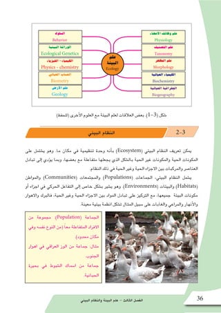 ‫البيئي‬ ‫والنظام‬ ‫البيئة‬ ‫علم‬ - ‫الثالث‬ ‫الف�صل‬ 36
)‫(للحفظ‬ ‫أخرى‬‫ل‬‫ا‬ ‫العلوم‬ ‫مع‬ ‫البيئة‬ ‫لعلم‬ ‫العالقات‬ ‫بع�ض‬ .)1-3( ‫�شكل‬
‫البيئي‬ ‫النظام‬ 2-3
‫على‬ ‫ي�شتمل‬ ‫وهو‬ .‫ما‬ ‫مكان‬ ‫في‬ ‫تنظيمية‬ ‫وحدة‬ ‫أنه‬�‫ب‬ )Ecosystem( ‫البيئي‬ ‫النظام‬ ‫تعريف‬ ‫يمكن‬
‫تبادل‬ ‫إلى‬� ‫ؤدي‬�‫ي‬ ‫وبما‬ ،‫بع�ضها‬ ‫مع‬ ‫متفاعلة‬ ‫يجعلها‬ ‫الذي‬ ‫بال�شكل‬ ‫الحية‬ ‫غير‬ ‫والمكونات‬ ‫الحية‬ ‫المكونات‬
.‫النظام‬ ‫ذلك‬ ‫في‬ ‫الحية‬ ‫وغير‬ ‫الحية‬ ‫االجزاء‬ ‫بين‬ ‫والمركبات‬ ‫العنا�صر‬
‫والمواطن‬ )Communities( ‫والمجتمعات‬ )Populations( ‫الجماعات‬ ،‫البيئي‬ ‫النظام‬ ‫ي�شمل‬
‫أو‬� ‫اجزاء‬ ‫في‬ ‫الحركي‬ ‫التفاعل‬ ‫إلى‬� ‫خا�ص‬ ‫ب�شكل‬ ‫ي�شير‬ ‫وهو‬ .)Environments( ‫والبيئات‬ )Habitats(
‫واالهوار‬ ‫فالبرك‬ ،‫الحية‬ ‫وغير‬ ‫الحية‬ ‫االجزاء‬ ‫بين‬ ‫المواد‬ ‫تبادل‬ ‫على‬ ‫التركيز‬ ‫مع‬ ،‫جميعها‬ ‫البيئة‬ ‫مكونات‬
.‫معينة‬ ‫بيئية‬ ‫انظمة‬ ‫ت�شكل‬ ‫المثال‬ ‫�سبيل‬ ‫على‬ ‫والغابات‬ ‫والمراعي‬ ‫أنهار‬‫ل‬‫وا‬
‫علم‬
‫البيئة‬
Ecology
‫الفيزياء‬-‫الكيمياء‬
Physics - chemistry
‫البيئية‬‫الوراثة‬
Ecological Genetics
‫ال�سلوك‬
Behavior
‫الحياتي‬‫الح�ساب‬
Biometry
‫أر�ض‬‫ل‬‫ا‬‫علم‬
Geology
‫المظهر‬‫علم‬
Morphology
‫الت�صنيف‬‫علم‬
Taxonomy
‫أع�ضاء‬‫ل‬‫ا‬‫وظائف‬‫علم‬
Physiology
‫الحياتية‬‫الكيمياء‬
Biochemistry
‫الحياتية‬‫الجغرافية‬
Biogeography
‫من‬ ‫مجموعة‬ :)Population( ‫الجماعة‬
‫وفي‬ ‫نف�سه‬ ‫النوع‬ ‫(من‬ ً‫ا‬‫مع‬ ‫المتفاعلة‬ ‫االفراد‬
.)‫محدود‬ ‫مكان‬
‫اهوار‬ ‫في‬ ‫العراقي‬ ‫الوز‬ ‫من‬ ‫جماعة‬ :‫مثال‬
.‫الجنوب‬
‫بحيرة‬ ‫في‬ ‫ال�شبوط‬ ‫ا�سماك‬ ‫من‬ ‫جماعة‬
.‫الحبانية‬
 