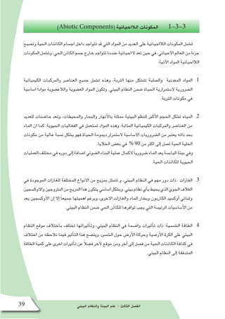 ‫البيئي‬ ‫والنظام‬ ‫البيئة‬ ‫علم‬ - ‫الثالث‬ ‫الف�صل‬39
)Abiotic Components( ‫الالاحيائية‬ ‫المكونات‬ 1-3-3
‫وت�صبح‬ ‫الحية‬ ‫الكائنات‬ ‫اج�سام‬ ‫داخل‬ ‫تتواجد‬ ‫قد‬ ‫التي‬ ‫المواد‬ ‫من‬ ‫العديد‬ ‫على‬ ‫الالاحيائية‬ ‫المكونات‬ ‫ت�شمل‬
‫المكونات‬‫وت�شمل‬،‫الحي‬‫الكائن‬‫ج�سم‬‫خارج‬‫تتواجد‬‫عندما‬‫احيائية‬‫ال‬‫تعد‬‫حين‬‫في‬،‫االحيائي‬‫العالم‬‫من‬ً‫ا‬‫جزء‬
:‫آتية‬‫ل‬‫ا‬ ‫المواد‬ ‫الالاحيائية‬
11 .‫الكيميائية‬ ‫والمركبات‬ ‫العنا�صر‬ ‫جميع‬ ‫ت�شمل‬ ‫وهذه‬ ،‫التربة‬ ‫منها‬ ‫تت�شكل‬ ‫وال�صلبة‬ ‫المعدنية‬ ‫المواد‬
‫ا�سا�سية‬ ً‫ا‬‫مواد‬ ‫والالع�ضوية‬ ‫الع�ضوية‬ ‫المواد‬ ‫وتكون‬ .‫البيئي‬ ‫النظام‬ ‫�ضمن‬ ‫الحياة‬ ‫ال�ستمرارية‬ ‫ال�ضرورية‬
.‫التربة‬ ‫مكونات‬ ‫في‬
22 .‫للعديد‬ ‫حا�ضنات‬ ‫وتعد‬ ،‫والمحيطات‬ ‫والبحار‬ ‫أنهار‬‫ل‬‫با‬ ‫ممثلة‬ ‫البيئية‬ ‫للنظم‬ ‫أكبر‬‫ل‬‫ا‬ ‫الحجم‬ ‫ت�شكل‬ ‫المياه‬
‫الماء‬ ‫ان‬ ‫كما‬ .‫الحيوية‬ ‫الفعاليات‬ ‫في‬ ‫ت�ستعمل‬ ‫المواد‬ ‫وهذه‬ .‫المذابة‬ ‫الكيميائية‬ ‫والمركبات‬ ‫العنا�صر‬ ‫من‬
‫مكونات‬ ‫من‬ ‫عالية‬ ‫ن�سبة‬ ‫ي�شكل‬ ‫فهو‬ ‫الحياة‬ ‫ديمومة‬ ‫ال�ستمرار‬ ‫اال�سا�سية‬ ‫ال�ضروريات‬ ‫من‬ ‫يعتبر‬ ‫ذاته‬ ‫بحد‬
.‫الخاليا‬ ‫بع�ض‬ ‫في‬ % 90 ‫من‬ ‫اكثر‬ ‫إلى‬� ‫ت�صل‬ ‫الحية‬ ‫الخلية‬
‫العمليات‬‫مختلف‬‫في‬‫دوره‬‫إلى‬�‫ا�ضافة‬‫ال�ضوئي‬‫البناء‬‫عملية‬‫الكمال‬ ً‫ا‬‫�ضروري‬‫الماء‬‫يعد‬‫الياب�سة‬‫بيئة‬‫وفي‬
.‫الحية‬ ‫للكائنات‬ ‫الحيوية‬
33 .‫في‬ ‫الموجودة‬ ‫للغازات‬ ‫المختلفة‬ ‫االنواع‬ ‫من‬ ‫بمزيج‬ ‫تتمثل‬ ‫و‬ ،‫البيئي‬ ‫النظام‬ ‫في‬ ‫مهم‬ ‫دور‬ ‫ذات‬ : ‫الغازات‬
‫واالوك�سجين‬‫النتروجين‬‫من‬‫المزيج‬‫هذا‬‫يتكون‬‫ا�سا�سي‬‫وب�شكل‬.‫بيئي‬‫نظام‬‫أي‬�‫ب‬‫يحيط‬‫الذي‬‫الجوي‬‫الغالف‬
‫يعد‬ ‫أوك�سجين‬‫ل‬‫ا‬ ‫إن‬� ‫إال‬� ً‫ا‬‫جميع‬ ‫اهميتها‬ ‫وبرغم‬ ،‫االخرى‬ ‫والغازات‬ ‫الماء‬ ‫وبخار‬ ‫الكاربون‬ ‫أوك�سيد‬� ‫وثنائي‬
.‫البيئي‬ ‫النظام‬ ‫�ضمن‬ ‫الحي‬ ‫للكائن‬ ‫توافرها‬ ‫يجب‬ ‫التي‬ ‫الرئي�سة‬ ‫أ�سا�سيات‬‫ل‬‫ا‬ ‫من‬
44 .‫النظام‬ ‫موقع‬ ‫باختالف‬ ‫تختلف‬ ‫أثيراتها‬�‫وت‬ ،‫البيئي‬ ‫النظام‬ ‫في‬ ‫وا�ضحة‬ ‫أثيرات‬�‫ت‬ ‫ذات‬ :‫ال�شم�سية‬ ‫الطاقة‬
‫اختالف‬ ‫من‬ ‫نالحظه‬ ‫فيما‬ ‫أثير‬�‫الت‬ ‫هذا‬ ‫ويت�ضح‬ ،‫ال�شم�س‬ ‫حول‬ ‫أر�ض‬‫ل‬‫ا‬ ‫وحركة‬ ‫أر�ضية‬‫ل‬‫ا‬ ‫الكرة‬ ‫على‬ ‫البيئي‬
‫الطاقة‬‫كمية‬‫على‬‫اخرى‬‫أثيرات‬�‫ت‬‫عن‬ ً‫ال‬‫ف�ض‬‫آخر‬‫ل‬‫موقع‬ ‫ومن‬‫آخر‬�‫إلى‬�‫ف�صل‬‫من‬‫الحية‬‫الكائنات‬‫كثافة‬‫في‬
.‫البيئي‬ ‫النظام‬ ‫إلى‬� ‫المتدفقة‬
 