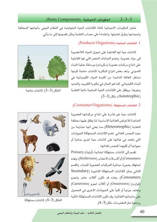‫البيئي‬ ‫والنظام‬ ‫البيئة‬ ‫علم‬ - ‫الثالث‬ ‫الف�صل‬ 40
‫منتجة‬ ‫كائنات‬ .)3-3( ‫ال�شكل‬
‫م�ستهلكة‬ ‫كائنات‬ .)4-3( ‫ال�شكل‬
)Biotic Components( ‫االحيائية‬ ‫لمكونات‬‫ا‬ 2-3-3
‫المختلفة‬ ‫أنواعها‬�‫ب‬ ‫البيئي‬ ‫النظام‬ ‫في‬ ‫المتواجدة‬ ‫الحية‬ ‫الكائنات‬ ‫كافة‬ ‫االحيائية‬ ‫المكونات‬ ‫ت�شمل‬
:‫أتي‬�‫ي‬ ‫ما‬ ‫إلى‬� ‫تق�سيمها‬ ‫يمكن‬ ‫التغذية‬ ‫م�صادر‬ ‫على‬ ً‫ا‬‫واعتماد‬ .‫تغذيتها‬ ‫وطرق‬ ‫واحجامها‬
:)Producer Organisms( ‫المنتجة‬ ‫الكائنات‬ .1
‫الالع�ضوية‬ ‫المواد‬ ‫تحويل‬ ‫على‬ ‫القابلية‬ ‫لها‬ ‫حية‬ ‫كائنات‬
‫القابلية‬ ‫لها‬ ‫التي‬ ‫الخ�ضر‬ ‫النباتات‬ ‫وت�ضم‬ .‫ع�ضوية‬ ‫مواد‬ ‫إلى‬�
‫البناء‬ ‫عملية‬ ‫بو�ساطة‬ )‫(�سكريات‬ ‫ع�ضوية‬ ‫مركبات‬ ‫انتاج‬ ‫على‬
‫كونها‬ ‫منتجة‬ ‫كائنات‬ ‫البكتريا‬ ‫انواع‬ ‫بع�ض‬ ‫وتعد‬ .‫ال�ضوئي‬
‫في‬ ‫الكيميائية‬ ‫المواد‬ ‫اك�سدة‬ ‫من‬ ‫الناتجة‬ ‫الطاقة‬ ‫ت�ستغل‬
‫والحديد‬ ‫الكبريت‬ ‫بكتريا‬ ‫في‬ ‫الحال‬ ‫هو‬ ‫كما‬ ،‫الكيميائي‬ ‫البناء‬
‫التغذية‬ ‫ذاتية‬ ‫المنتجة‬ ‫الحية‬ ‫الكائنات‬ ‫على‬ ‫ويطلق‬ .‫وغيرها‬
.)3-3( ‫�شكل‬ .)Autotrophic(
:)Consumer Organisms( ‫الم�ستهلكة‬ ‫الكائنات‬ .2
‫الع�ضوية‬ ‫مركباتها‬ ‫انتاج‬ ‫على‬ ‫قادرة‬ ‫غير‬ ‫حية‬ ‫كائنات‬
‫مختلفة‬‫عليها‬‫يطلق‬‫لذا‬.‫اال�سا�سية‬‫الغذائية‬‫لالغرا�ض‬‫الخا�صة‬
‫من‬ ‫متباينة‬ ‫انها‬ ‫يعني‬ ‫مما‬ )Heterotrophic( ‫التغذية‬
‫الحيوانات‬ ‫الم�ستهلكة‬ ‫الكائنات‬ ‫ت�ضم‬ .‫الغذائي‬ ‫الم�صدر‬ ‫حيث‬
‫أو‬� ‫نباتية‬ ‫اخرى‬ ‫حية‬ ‫كائنات‬ ‫على‬ ‫غذائها‬ ‫في‬ ‫تعتمد‬ ‫التي‬
.‫لغذائها‬ ‫كم�صدر‬ ‫كليهما‬ ‫أو‬� ‫حيوانية‬
Primary( )‫أولية‬�( ‫ابتدائية‬ ‫م�ستهلكة‬ ‫كائنات‬ ‫إلى‬� ‫تق�سم‬
‫وهذه‬،)Herbivores(‫االع�شاب‬‫آكــــــالت‬�‫أو‬�)Consumers
‫والق�سم‬ ،‫للنبات‬ ‫الع�ضوية‬ ‫المركبات‬ ‫مبا�شرة‬ ‫ب�صورة‬ ‫ت�ستهلك‬
Secondary( ‫الثانوية‬ ‫الم�ستهلكة‬ ‫الكائنات‬ ‫يمثل‬ ‫الثاني‬
‫ولحوم‬ ‫ع�شب‬ ‫آكالت‬� ‫تكون‬ ‫قد‬ ‫وهذه‬ ،)Consumers
)Carnivores( ‫لحوم‬ ‫آكالت‬� ‫أو‬� )Omnivores( )‫(قوارت‬
‫الح�صول‬ ‫في‬ ‫االخرى‬ ‫الحيوانات‬ ‫على‬ ً‫ا‬‫كلي‬ ‫أو‬� ً‫ا‬‫جزئي‬ ‫وتعتمد‬
‫ثالثية‬ ‫الم�ستهلكة‬ ‫الكائنات‬ ‫تكون‬ ‫وقد‬ .‫الغذائية‬ ‫حاجاتها‬ ‫على‬
.)4-3(‫�شكل‬،‫المفتر�سات‬‫مثل‬‫ورابعية‬
 