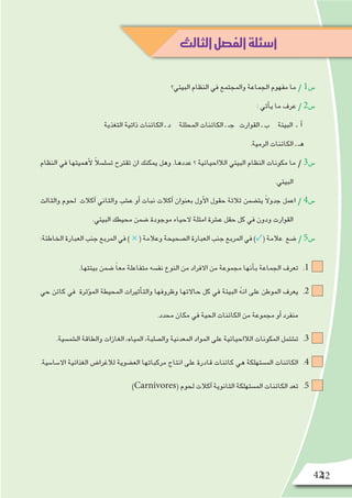 42
‫البيئي؟‬ ‫النظام‬ ‫في‬ ‫والمجتمع‬ ‫الجماعة‬ ‫مفهوم‬ ‫ما‬ / 1‫�س‬
: ‫أتي‬�‫ي‬ ‫ما‬ ‫عرف‬ / 2‫�س‬
‫التغذية‬ ‫ذاتية‬ ‫الكائنات‬ ‫ـ‬ ‫د‬ ‫المحللة‬ ‫الكائنات‬ ‫ـ‬ ‫جـ‬ ‫القوارت‬ ‫ـ‬ ‫ب‬ ‫البيئة‬ ‫ـ‬ ‫أ‬�
.‫الرمية‬ ‫الكائنات‬ ‫ـ‬ ‫هـ‬
‫النظام‬ ‫في‬ ‫أهميتها‬‫ل‬ ً‫ال‬‫ت�سل�س‬ ‫تقترح‬ ‫ان‬ ‫يمكنك‬ ‫وهل‬ .‫عددها‬ ‫؟‬ ‫الالاحيائية‬ ‫البيئي‬ ‫النظام‬ ‫مكونات‬ ‫ما‬ / 3‫�س‬
.‫البيئي‬
‫والثالث‬ ‫لحوم‬ ‫آكالت‬� ‫والثاني‬ ‫ع�شب‬ ‫أو‬� ‫نبات‬ ‫آكالت‬� ‫بعنوان‬ ‫أول‬‫ل‬‫ا‬ ‫حقول‬ ‫ثالثة‬ ‫يت�ضمن‬ ً‫ال‬‫جدو‬ ‫اعمل‬ / 4‫�س‬
.‫البيئي‬ ‫محيطك‬ ‫�ضمن‬ ‫موجودة‬ ‫الحياء‬ ‫امثلة‬ ‫ع�شرة‬ ‫حقل‬ ‫كل‬ ‫في‬ ‫ودون‬ ‫القوارت‬
:‫الخاطئة‬ ‫العبارة‬ ‫جنب‬ ‫المربع‬ ‫في‬ ) × ( ‫وعالمة‬ ‫ال�صحيحة‬ ‫العبارة‬ ‫جنب‬ ‫المربع‬ ‫في‬ )✓( ‫عالمة‬ ‫�ضع‬ / 5‫�س‬
11 ..‫بيئتها‬ ‫�ضمن‬ ً‫ا‬‫مع‬ ‫متفاعلة‬ ‫نف�سه‬ ‫النوع‬ ‫من‬ ‫االفراد‬ ‫من‬ ‫مجموعة‬ ‫أنها‬�‫ب‬ ‫الجماعة‬ ‫تعرف‬
22 .‫حي‬ ‫كائن‬ ‫في‬ ‫ؤثرة‬�‫الم‬ ‫المحيطة‬ ‫أثيرات‬�‫والت‬ ‫وظروفها‬ ‫حاالتها‬ ‫كل‬ ‫في‬ ‫البيئة‬ ُ‫ه‬‫ان‬ ‫على‬ ‫الموطن‬ ‫يعرف‬
.‫محدد‬ ‫مكان‬ ‫في‬ ‫الحية‬ ‫الكائنات‬ ‫من‬ ‫مجموعة‬ ‫أو‬� ‫منفرد‬
33 ..‫ال�شم�سية‬ ‫والطاقة‬ ‫الغازات‬ ،‫المياه‬ ،‫وال�صلبة‬ ‫المعدنية‬ ‫المواد‬ ‫على‬ ‫الالاحيائية‬ ‫المكونات‬ ‫ت�شتمل‬
44 ..‫اال�سا�سية‬ ‫الغذائية‬ ‫لالغرا�ض‬ ‫الع�ضوية‬ ‫مركباتها‬ ‫انتاج‬ ‫على‬ ‫قادرة‬ ‫كائنات‬ ‫هي‬ ‫الم�ستهلكة‬ ‫الكائنات‬
55 .)Carnivores( ‫لحوم‬ ‫آكالت‬� ‫الثانوية‬ ‫الم�ستهلكة‬ ‫الكائنات‬ ‫تعد‬
42
‫الثالث‬‫الفصل‬‫أسئلة‬
 