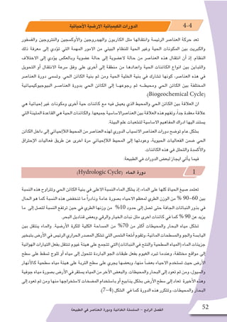 ‫الطبيعة‬ ‫في‬ ‫العنا�صر‬ ‫ودورة‬ ‫الغذائية‬ ‫ال�سل�سلة‬ - ‫الرابع‬ ‫الف�صل‬ 52
‫أحيائية‬‫ل‬‫ا‬‫االر�ضية‬‫الكيميائية‬‫الدورات‬ 4-4
‫والف�سفور‬ ‫والنتروجين‬ ‫أوك�سجين‬‫ل‬‫وا‬ ‫والهيدروجين‬ ‫الكاربون‬ ‫مثل‬ ‫وانتقالها‬ ‫الرئي�سة‬ ‫العنا�صر‬ ‫حركة‬ ‫تعد‬
‫ذلك‬ ‫معرفة‬ ‫إلى‬� ‫ؤدي‬�‫ت‬ ‫التي‬ ‫المهمة‬ ‫االمور‬ ‫من‬ ‫البيئي‬ ‫للنظام‬ ‫الحية‬ ‫وغير‬ ‫الحية‬ ‫المكونات‬ ‫بين‬ ‫والكبريت‬
‫االختالف‬ ‫إلى‬� ‫ؤدي‬�‫ي‬ ‫وبالعك�س‬ ‫ع�ضوية‬ ‫حالة‬ ‫إلى‬� ‫الع�ضوية‬ ‫حالة‬ ‫من‬ ‫العنا�صر‬ ‫هذه‬ ‫انتقال‬ ‫أن‬� ‫إذ‬� .‫النظام‬
‫التحويل‬ ‫أو‬� ‫االنتقال‬ ‫�سرعة‬ ‫وفق‬ ‫على‬ ‫أخرى‬� ‫إلى‬� ‫منطقة‬ ‫من‬ ‫واعدادها‬ ‫الحية‬ ‫الكائنات‬ ‫انواع‬ ‫بين‬ ‫والتباين‬
‫العنا�صر‬ ‫دورة‬ ‫وت�سمى‬ .‫الحي‬ ‫الكائن‬ ‫بنية‬ ‫ثم‬ ‫ومن‬ ‫الحية‬ ‫الخلية‬ ‫بنية‬ ‫في‬ ‫ت�شارك‬ ‫كونها‬ ،‫العنا�صر‬ ‫هذه‬ ‫في‬
‫البيوجيوكيميائية‬ ‫العنا�صــر‬ ‫بدورة‬ ‫الحي‬ ‫الكائن‬ ‫إلى‬� ‫رجوعهــا‬ ‫ثم‬ ‫ومحيطـــه‬ ‫الحي‬ ‫الكائن‬ ‫بين‬ ‫المختلفة‬
.)Biogeochemical Cycle(
‫هي‬ ‫إحيائية‬� ‫غير‬ ‫ومكونات‬ ‫أخرى‬� ‫حية‬ ‫كائنات‬ ‫مع‬ ‫فيه‬ ‫يعي�ش‬ ‫الذي‬ ‫والمحيط‬ ‫الحي‬ ‫الكائن‬ ‫بين‬ ‫العالقة‬ ‫ان‬
‫التي‬‫المتينة‬‫القاعدة‬‫هي‬‫الحية‬‫والكائنات‬.‫جميعها‬‫العنا�صراال�سا�سية‬‫بين‬‫العالقة‬‫هذه‬‫وتفهم‬،ً‫ا‬‫جد‬‫معقدة‬‫عالقة‬
.‫البيئة‬ ‫علم‬ ‫لت�شعبات‬ ‫اال�سا�سية‬ ‫المفاهيم‬ ‫ادراك‬ ‫اليها‬ ‫ي�ستند‬
‫الكائن‬ ‫داخل‬ ‫إلى‬� ‫إحيائي‬�‫الال‬ ‫المحيط‬ ‫من‬ ‫العنا�صر‬ ‫لهذه‬ ‫الدوري‬ ‫االن�سياب‬ ‫العنا�صر‬ ‫دورات‬ ‫تو�ضح‬ ‫عام‬ ‫ب�شكل‬
‫إحتراق‬‫ل‬‫ا‬ ‫فعاليات‬ ‫طريق‬ ‫عن‬ ‫اخرى‬ ‫مرة‬ ‫إحيائي‬�‫الال‬ ‫المحيط‬ ‫إلى‬� ‫وعودتها‬ ،‫الحيوية‬ ‫الفعاليات‬ ‫�ضمن‬ ‫الحي‬
.‫الكائنات‬ ‫هذه‬ ‫في‬ ‫والتحلل‬ ‫أك�سدة‬‫ل‬‫وا‬
:‫الطبيعة‬ ‫في‬ ‫الدورات‬ ‫لبع�ض‬ ‫ايجاز‬ ‫أتي‬�‫ي‬ ‫فيما‬
)Hydrologic Cycle( ‫الماء‬ ‫دورة‬ 1
‫الن�سبة‬ ‫هذه‬ ‫وتتراوح‬ ‫الحي‬ ‫الكائن‬ ‫بنية‬ ‫في‬ ‫االعلى‬ ‫الن�سبة‬ ‫الماء‬ ‫ي�شكل‬ ‫إذ‬� ،‫الماء‬ ‫على‬ ‫كلها‬ ‫الحياة‬ ‫�صيغ‬ ‫تعتمد‬
‫الحال‬ ‫هو‬ ‫كما‬ ‫الن�سبة‬ ‫هذه‬ ‫تنخف�ض‬ ‫ما‬ ًْ‫ا‬‫ونادر‬ ‫عامة‬ ‫ب�صورة‬ ‫االحياء‬ ‫لمعظم‬ ‫الطري‬ ‫الوزن‬ ‫من‬ % 90-60 ‫بين‬
‫ما‬ ‫إلى‬� ‫لت�صل‬ ‫الن�سبة‬ ‫ترتفع‬ ‫حين‬ ‫في‬ ‫الطري‬ ‫وزنها‬ ‫من‬ %10 ‫حدود‬ ‫إلى‬� ‫ت�صل‬ ‫حتى‬ ‫الجافة‬ ‫النباتات‬ ‫بذور‬ ‫في‬
.‫البحر‬ ‫قناديل‬ ‫وبع�ض‬ ‫والرقي‬ ‫الخيار‬ ‫نبات‬ ‫مثل‬ ‫اخرى‬ ‫كائنات‬ ‫في‬ ‫كما‬ % 90 ‫عن‬ ‫يزيد‬
‫بين‬ ‫ينتقل‬ ‫والماء‬ .‫أر�ضية‬‫ل‬‫ا‬ ‫للكرة‬ ‫الكلية‬ ‫الم�ساحة‬ ‫من‬ %70 ‫من‬ ‫أكثر‬� ‫والمحيطات‬ ‫البحار‬ ‫مياه‬ ‫ت�شكل‬
‫بتبخير‬‫أر�ض‬‫ل‬‫ا‬‫في‬‫الرئي�س‬‫الحراري‬‫الم�صدر‬‫ت�شكل‬‫التي‬‫ال�شم�س‬‫أ�شعة‬�‫وتقوم‬،‫المائية‬‫والم�سطحات‬‫والجو‬‫الياب�سة‬
‫الهوائية‬ ‫التيارات‬ ‫بفعل‬ ‫تنتقل‬ ‫غيوم‬ ‫هيئة‬ ‫على‬ ‫تتجمع‬ ‫التي‬ )‫النباتات‬ ‫في‬ ‫والنتح‬ ‫ال�سطحية‬ ‫(المياه‬ ‫الماء‬ ‫جزيئات‬
‫�سطح‬ ‫على‬ ‫ت�سقط‬ ‫ثلوج‬ ‫أو‬� ‫مياه‬ ‫إلى‬� ‫تتحول‬ ‫الباردة‬ ‫الجو‬ ‫طبقات‬ ‫بفعل‬ ‫الغيوم‬ ‫تبرد‬ ‫وعندما‬ ،‫مختلفة‬ ‫مواقع‬ ‫إلى‬�
‫أنهار‬‫ل‬‫كا‬ ‫�سطحية‬ ‫مياه‬ ‫هيئة‬ ‫على‬ ‫التربة‬ ‫�سطح‬ ‫على‬ ‫يجري‬ ‫وبع�ضها‬ ،‫منها‬ ً‫ا‬‫بع�ض‬ ‫االحياء‬ ‫ت�ستخدم‬ ‫حيث‬ ‫أر�ض‬‫ل‬‫ا‬
‫جوفية‬‫مياه‬‫ب�صورة‬‫أر�ض‬‫ل‬‫ا‬‫في‬‫ي�ستقر‬‫المياه‬‫من‬‫آخر‬‫ل‬‫ا‬‫والبع�ض‬.‫والمحيطات‬‫البحار‬‫إلى‬� ‫تعود‬‫ثم‬‫ومن‬،‫وال�سيول‬
‫إلى‬� ‫تعود‬ ‫ثم‬ ‫ومن‬ ‫منها‬ ‫ال�ستخراجها‬ ‫الم�ضخات‬ ‫با�ستخدام‬ ‫أو‬� ‫ينابيع‬ ‫ب�شكل‬ ‫أر�ض‬‫ل‬‫ا‬ ‫�سطح‬ ‫إلى‬� ‫تعاد‬ ‫أخيرة‬‫ل‬‫ا‬ ‫وهذه‬
.)7-4( ‫ال�شكل‬ ‫في‬ ‫كما‬ ‫الدورة‬ ‫هذه‬ ‫وتتكرر‬ ،‫والمحيطات‬ ‫البحار‬
 