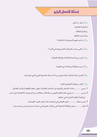 6060
:‫أتي‬�‫ي‬ ‫ما‬ ‫عرف‬ /1‫�س‬
.‫الغذائية‬ ‫ال�سل�سة‬ ) ‫أ‬�
.‫الطاقة‬ ‫اهرام‬ )‫ب‬
.‫الطاقة‬ ‫ان�سياب‬ )‫جـ‬
‫؟‬ ‫االغتذائية‬ ‫الم�ستويات‬ ‫مفهوم‬ ‫هو‬ ‫ما‬ /2‫�س‬
‫؟‬ ‫التربة‬ ‫في‬ ‫النتروجينية‬ ‫المركبات‬ ‫م�صادر‬ ‫ماهي‬ /3‫�س‬
.‫الغذائية‬ ‫وال�شبكة‬ ‫الغذائية‬ ‫ال�سل�سلة‬ ‫بين‬ ‫قارن‬ /4‫�س‬
.‫الطبيعة‬ ‫في‬ ‫الماء‬ ‫لدورة‬ ً‫ا‬‫مخطط‬ ‫ار�سم‬ /5‫�س‬
.‫فيه‬ ‫تعي�ش‬ ‫الذي‬ ‫البيئي‬ ‫بالمحيط‬ ‫�صلة‬ ‫ذات‬ ‫برية‬ ‫واخرى‬ ‫مائية‬ ‫غذائية‬ ‫�سل�سلة‬ ‫اقترح‬ /6‫�س‬
:‫آتية‬‫ل‬‫ا‬ ‫للمفاهيم‬ ً‫ا‬‫م�صطلح‬ ‫اكتب‬ /7‫�س‬
. ‫الغذائية‬ ‫ال�سال�سل‬ ‫كتعقيد‬ ‫معقدة‬ ‫وتكون‬ ،‫الغذائية‬ ‫ال�سال�سل‬ ‫بين‬ ‫والترابط‬ ‫التداخل‬ ‫حاالت‬ .............. ‫ت�سمى‬ .1
‫ا�سا�س‬ ‫على‬ ‫االغتذائية‬ ‫الم�ستويات‬ ‫بين‬ ‫وعالقات‬ ‫تفاعالت‬ ‫من‬ ‫البيئي‬ ‫النظام‬ ‫داخل‬ ‫يجري‬ ‫ما‬ ................ ‫ي�سمى‬ .2
. ‫داخلها‬ ‫في‬ ‫الحرارية‬ ‫القيمة‬ ‫أو‬� ‫اوزانها‬
. ‫الفو�سفات‬ ‫بكتريا‬ ‫بفعل‬ ‫ذائبة‬ ‫فو�سفات‬ ‫إلى‬� ‫الف�سفور‬ ‫تحول‬ ................ ‫عملية‬ ‫ي�سمى‬ .3
.‫زمنية‬ ‫وحدة‬ ‫و�ضمن‬ ‫محدودة‬ ‫م�ساحة‬ ‫في‬ ‫ع�ضوية‬ ‫مركبات‬ ‫الي‬ ‫المتحولة‬ ‫الطاقة‬ ‫مجموع‬ ............. ‫تمثل‬ .4
‫الرابع‬‫الفصل‬‫أسئلة‬
 