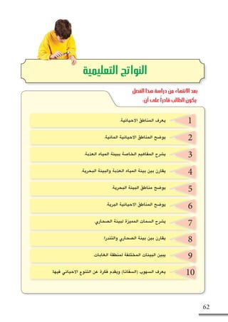 62
2
3
4
5
6
7
8
9
10
‫التعليمية‬ ‫النواتج‬
1.‫االحيائية‬ ‫المناطق‬ ‫يعرف‬
.‫المائية‬ ‫االحيائية‬ ‫المناطق‬ ‫يو�ضح‬
.‫العذبة‬ ‫المياه‬ ‫ببيئة‬ ‫الخا�صة‬ ‫المفاهيم‬ ‫ي�شرح‬
.‫البحرية‬ ‫والبيئة‬ ‫العذبة‬ ‫المياه‬ ‫بيئة‬ ‫بين‬ ‫يقارن‬
.‫البحرية‬ ‫البيئة‬ ‫مناطق‬ ‫يو�ضح‬
.‫البرية‬ ‫االحيائية‬ ‫المناطق‬ ‫يو�ضح‬
.‫ال�صحاري‬ ‫لبيئة‬ ‫المميزة‬ ‫ال�سمات‬ ‫ي�شرح‬
.‫والتندرا‬ ‫ال�صحاري‬ ‫بيئة‬ ‫بين‬ ‫يقارن‬
.‫الغابات‬ ‫لمنطقة‬ ‫المختلفة‬ ‫البيئات‬ ‫يبين‬
.‫فيها‬ ‫االحيائي‬ ‫التنوع‬ ‫عن‬ ‫فكرة‬ ‫ويقدم‬ )‫(ال�سفانا‬ ‫ال�سهوب‬ ‫يعرف‬
‫الفصل‬ ‫هذا‬ ‫دراسة‬ ‫من‬ ‫االنتهاء‬ ‫بعد‬
:‫أن‬ ‫على‬ ً‫ا‬‫قادر‬ ‫الطالب‬ ‫يكون‬
 
