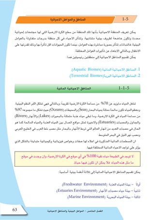 ‫االحيائية‬ ‫والمناطق‬ ‫البيئية‬ ‫المواطن‬ - ‫الخام�س‬ ‫الف�صل‬63
‫االحيائية‬‫والمواطن‬‫المناطق‬ 1-5
‫إحيائية‬� ‫مجتمعات‬ ‫لها‬ ‫التي‬ ‫االر�ضية‬ ‫الكرة‬ ‫�سطح‬ ‫من‬ ‫المنطقة‬ ‫تلك‬ ‫أنها‬�‫ب‬ ‫االحيائية‬ ‫المنطقة‬ ‫تعريف‬ ‫يمكن‬
‫بالعوامل‬ ‫متفاوتة‬ ‫بدرجات‬ ‫منطقة‬ ‫كل‬ ‫في‬ ‫االحياء‬ ‫أثر‬�‫وتت‬ .‫مت�شابهة‬ ‫بيئية‬ ‫لظروف‬ ‫خا�ضعة‬ ‫وتكون‬ ‫محددة‬
‫على‬ ‫لقدرتها‬ ‫وذلك‬ ‫بها‬ً‫ا‬‫أثر‬�‫ت‬ ‫اقل‬ ‫الحيوانات‬ ‫تكون‬ ‫بينما‬ ،‫العوامل‬ ‫بهذه‬ ‫مبا�شرة‬ ‫ب�صورة‬ ‫أثر‬�‫تت‬ ‫فالنباتات‬ ،‫البيئية‬
.‫المختلفة‬ ‫العوامل‬ ‫أثيرات‬�‫ت‬ ‫عن‬ ‫االبتعاد‬ ‫وبالتالي‬ ‫االنتقال‬
: ‫هما‬ ‫رئي�سيتين‬ ‫منطقتين‬ ‫إلى‬� ‫االحيائية‬ ‫المناطق‬ ‫تق�سيم‬ ‫يمكن‬
.)Aquatic Biomes( ‫المائية‬ ‫االحيائية‬ ‫المناطق‬ .1
.)Terrestrial Biomes(‫البرية‬ ‫االحيائية‬ ‫المناطق‬ .2
‫المائية‬ ‫االحيائية‬ ‫المناطق‬ 1-1-5
.‫البيئية‬ ‫النظم‬ ‫اكبر‬ ‫ت�شكل‬ ‫فهي‬ ‫وبالتالي‬ ،ً‫ا‬‫تقريب‬ ‫االر�ضية‬ ‫الكرة‬ ‫م�ساحة‬ ‫من‬ %70 ‫عن‬ ‫مايزيد‬ ‫المياه‬ ‫ت�شغل‬
%97‫مجموعه‬‫ما‬‫ت�شكل‬‫حيث‬)Oceans(‫والمحيطات‬)Seas(‫البحار‬‫بمياه‬‫ممثلة‬‫مالحة‬‫تكون‬‫المياه‬‫ومعظم‬
)Rivers( ‫أنهار‬‫ل‬‫وا‬ )Lakes( ‫بالبحيرات‬ ‫متمثلة‬ ‫عذبة‬ ‫مياه‬ ‫تبقى‬ ‫وما‬ ،‫االر�ضية‬ ‫الكرة‬ ‫في‬ ‫المياه‬ ‫م�ساحة‬ ‫من‬
‫هو‬ ‫كما‬ ‫المالحة‬ ‫والمياه‬ ‫العذبة‬ ‫المياه‬ ‫بين‬ ‫ات�صال‬ ‫مواقع‬ ‫تمثل‬ ‫واالخيرة‬ )Estuaries( ‫والم�صبات‬ ‫والجداول‬
‫العربي‬ ‫الخليج‬ ‫في‬ ‫العرب‬ ‫�شط‬ ‫م�صب‬ ‫مثل‬ ‫بالبحار‬ ‫أنهار‬‫ل‬‫ا‬ ‫تربط‬ ‫التي‬ ‫العالم‬ ‫انهار‬ ‫من‬ ‫العديد‬ ‫م�صبات‬ ‫في‬ ‫الحال‬
.‫المتو�سط‬ ‫البحر‬ ‫في‬ ‫النيل‬ ‫نهر‬ ‫وم�صب‬
‫الذي‬ ‫بال�شكل‬ ‫متباينة‬ ‫وكيميائية‬ ‫فيزيائية‬ ‫وخوا�ص‬ ‫�صفات‬ ‫لها‬ ‫اعاله‬ ‫في‬ ‫المذكورة‬ ‫المائية‬ ‫الم�سطحات‬ ‫ان‬
.‫فيها‬ ‫المختلفة‬ ‫المائية‬ ‫االحياء‬ ‫تواجد‬ ‫على‬ ‫ؤثر‬�‫ي‬
‫موقع‬ ‫في‬ ‫وجدت‬ ‫وان‬ ،‫االر�ضية‬ ‫الكرة‬ ‫في‬ ‫موقع‬ ‫أي‬� ‫في‬ %100 ‫نقية‬ ‫مياه‬ ‫الطبيعة‬ ‫في‬ ‫توجد‬ ‫ال‬
.‫حياة‬ ‫فيها‬ ‫تكون‬ ‫ان‬ ‫يمكن‬ ‫فال‬ ‫المياه‬ ‫هذه‬ ‫مثل‬ ‫ما‬
: ‫أ�سا�سية‬� ‫بيئية‬ ‫أنظمة‬� ‫ثالثة‬ ‫إلى‬� ‫المائية‬ ‫االحيائية‬ ‫المناطق‬ ‫تق�سيم‬ ‫يمكن‬
.)Freshwater Environment( ‫العذبة‬ ‫المياه‬ ‫بيئة‬ - ً‫ال‬‫أو‬�
.)Estuaries Environment( ‫أنهار‬‫ل‬‫ا‬ ‫م�صبات‬ ‫مياه‬ ‫بيئة‬ - ً‫ا‬‫ثاني‬
.)Marine Environment( ‫البحرية‬ ‫المياه‬ ‫بيئة‬ - ً‫ا‬‫ثالث‬
 