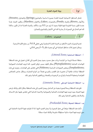 ‫االحيائية‬ ‫والمناطق‬ ‫البيئية‬ ‫المواطن‬ - ‫الخام�س‬ ‫الف�صل‬ 64
‫العذبة‬‫المياه‬‫بيئة‬ ً‫ال‬‫أو‬�
)Streams( ‫والجداول‬ )Springs( ‫بالينابيع‬ ‫ا�سا�سية‬ ‫ب�صورة‬ ‫العذبة‬ ‫للمياه‬ ‫االحيائية‬ ‫المناطق‬ ‫تتمثل‬
‫عذبة‬ ‫المياه‬ ‫وتكون‬ .)Marshes( ‫واالهوار‬ )Lakes( ‫والبحيرات‬ )Ponds( ‫والبرك‬ )Rivers( ‫أنهار‬‫ل‬‫وا‬
‫�ساكنة‬ ‫تكون‬ ‫ان‬ ‫اما‬ ‫العذبة‬ ‫والمياه‬ .‫ألف‬‫ل‬‫با‬ ‫جزء‬ 0.5 ‫عن‬ ‫تزيد‬ ‫ال‬ ‫بحيث‬ ‫قليلة‬ ‫فيها‬ ‫الملوحة‬ ‫ن�سبة‬ ‫تكون‬ ‫عندما‬
.‫والجداول‬ ‫والينابيع‬ ‫أنهار‬‫ل‬‫ا‬ ‫في‬ ‫كما‬ ‫جارية‬ ‫أو‬� ‫البحيرات‬ ‫في‬ ‫الحال‬ ‫هو‬ ‫كما‬
)Lakes( ‫البحيرات‬ 1
.‫االر�ضية‬ ‫الكرة‬ ‫�سطح‬ ‫من‬ %1.8 ‫تغطي‬ ‫وهي‬ ‫ال�سطحية‬ ‫العذبة‬ ‫المياه‬ ‫من‬ ‫أعظم‬‫ل‬‫ا‬ ‫الجزء‬ ‫البحيرات‬ ‫ت�ضم‬
:‫آتي‬‫ل‬‫كا‬ ‫وهي‬ )1-5( ‫�شكل‬ ‫بحيرة‬ ‫أي‬� ‫في‬ ‫احيائية‬ ‫مناطق‬ ‫ثالث‬ ‫تمييز‬ ‫ويمكن‬
:)Littoral Zone( ‫ال�ساحلية‬ ‫المنطقة‬ - ‫أ‬�
‫المنطقة‬ ‫هذه‬ ‫في‬ ‫تعي�ش‬ .‫القاع‬ ‫إلى‬� ‫ال�ضوء‬ ‫ي�صل‬ ‫بحيث‬ ‫محدود‬ ‫عمق‬ ‫وذات‬ ‫الياب�سة‬ ‫من‬ ‫قريبة‬ ‫�ضحلة‬ ‫منطقة‬
‫الحيوانية‬ ‫الهائمات‬ ‫توجد‬ ‫كما‬ .‫ال�ضوء‬ ‫توافر‬ ‫ب�سبب‬ ‫كثيف‬ ‫ب�شكل‬ )Phytoplanktons( ‫النباتية‬ ‫الهائمات‬
‫هذه‬ ‫في‬ ‫وتوجد‬ .‫الهائمات‬ ‫على‬ ‫تتغذى‬ ‫التي‬ )Nektons( ‫ال�سابحة‬ ‫الحيوانات‬ ‫وبع�ض‬ )Zooplanktons(
‫الخناف�س‬ ‫خا�ص‬ ‫وب�شكل‬ ‫الح�شرات‬ ‫انواع‬ ‫عن‬ ً‫ال‬‫ف�ض‬ ‫والبردي‬ ‫الق�صب‬ ‫مثل‬ ‫مغمورة‬ ‫أو‬� ‫طافية‬ ‫نباتات‬ ‫المنطقة‬
.‫ذلك‬ ‫وغير‬ ‫المائية‬ ‫والطيور‬ ‫وال�ضفادع‬ ‫الرخويات‬ ‫من‬ ‫وانواع‬ ‫االجنحة‬ ‫ون�صفية‬ ‫الغوا�صة‬
:)Limnetic Zone( ‫الو�سطى‬ ‫االحيائية‬ ‫المنطقة‬ -‫ب‬
‫تزدهر‬ ‫ولذلك‬ ٍ‫كاف‬ ‫ب�شكل‬ ‫المنطقة‬ ‫هذه‬ ‫إلى‬� ‫ال�ضوء‬ ‫وي�صل‬ ‫ال�ساحل‬ ‫عن‬ ‫بعيدة‬ ‫البحيرة‬ ‫و�سط‬ ‫المنطقة‬ ‫هذه‬ ‫تقع‬
‫اال�سماك‬ ‫مثل‬ ‫عليها‬ ‫تتغذى‬ ‫التي‬ ‫المائية‬ ‫واالحياء‬ ‫والحيوانية‬ ‫النباتية‬ ‫الهائمات‬ ‫فيها‬ ‫توجد‬ ‫حيث‬ ‫الحياة‬ ‫فيها‬
.‫ذلك‬ ‫وغير‬ ‫المائية‬ ‫والطيور‬ ‫وال�سالحف‬
:)Profundal Zone( ‫العميقة‬ ‫المنطقة‬ -‫جـ‬
‫في‬ ‫المنتجة‬ ‫االحياء‬ ‫فيها‬ ‫تتواجد‬ ‫ال‬ ‫لذا‬ .‫اليها‬ ‫ال�ضوء‬ ‫ي�صل‬ ‫وال‬ ‫البحيرة‬ ‫عمق‬ ‫في‬ ً‫ا‬‫موقع‬ ‫المنطقة‬ ‫هذه‬ ‫أخذ‬�‫ت‬
.‫محللة‬ ‫احياء‬ ‫وكذلك‬ ‫متنوعة‬ ‫م�ستهلكة‬ ‫مائية‬ ‫احياء‬ ‫فيها‬ ‫توجد‬ ‫حين‬
 