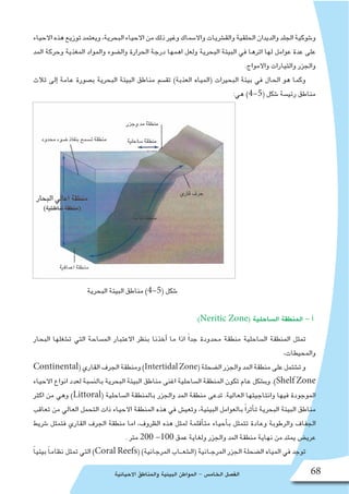 ‫االحيائية‬ ‫والمناطق‬ ‫البيئية‬ ‫المواطن‬ - ‫الخام�س‬ ‫الف�صل‬ 68
‫االحياء‬‫هذه‬‫توزيع‬‫ويعتمد‬،‫البحرية‬‫االحياء‬‫من‬‫ذلك‬‫وغير‬‫واال�سماك‬‫والق�شريات‬‫الحلقية‬‫والديدان‬‫الجلد‬‫و�شوكية‬
‫المد‬ ‫وحركة‬ ‫المغذية‬ ‫والمواد‬ ‫وال�ضوء‬ ‫الحرارة‬ ‫درجة‬ ‫اهمها‬ ‫ولعل‬ ‫البحرية‬ ‫البيئة‬ ‫في‬ ‫اثرها‬ ‫لها‬ ‫عوامل‬ ‫عدة‬ ‫على‬
.‫واالمواج‬ ‫والتيارات‬ ‫والجزر‬
‫ثالث‬ ‫إلى‬� ‫عامة‬ ‫ب�صورة‬ ‫البحرية‬ ‫البيئة‬ ‫مناطق‬ ‫تق�سم‬ )‫العذبة‬ ‫(المياه‬ ‫البحيرات‬ ‫بيئة‬ ‫في‬ ‫الحال‬ ‫هو‬ ‫وكما‬
:‫هي‬ )4-5( ‫�شكل‬ ‫رئي�سة‬ ‫مناطق‬
‫البحرية‬ ‫البيئة‬ ‫مناطق‬ )4-5( ‫�شكل‬
:)Neritic Zone( ‫ال�ساحلية‬ ‫المنطقة‬ - ‫أ‬�
‫البحار‬ ‫ت�شغلها‬ ‫التي‬ ‫الم�ساحة‬ ‫االعتبار‬ ‫بنظر‬ ‫أخذنا‬� ‫ما‬ ‫اذا‬ ً‫ا‬‫جد‬ ‫محدودة‬ ‫منطقة‬ ‫ال�ساحلية‬ ‫المنطقة‬ ‫تمثل‬
،‫والمحيطات‬
Continental(‫القاري‬‫الجرف‬‫ومنطقة‬)IntertidalZone(‫ال�ضحلة‬‫والجزر‬‫المد‬‫منطقة‬‫على‬‫ت�شتمل‬‫و‬
‫االحياء‬ ‫انواع‬ ‫لعدد‬ ‫بالن�سبة‬ ‫البحرية‬ ‫البيئة‬ ‫مناطق‬ ‫اغنى‬ ‫ال�ساحلية‬ ‫المنطقة‬ ‫تكون‬ ‫عام‬ ‫وب�شكل‬ .)Shelf Zone
‫اكثر‬ ‫من‬ ‫وهي‬ )Littoral( ‫ال�ساحلية‬ ‫بالمنطقة‬ ‫والجزر‬ ‫المد‬ ‫منطقة‬ ‫تدعى‬ .‫العالية‬ ‫وانتاجيتها‬ ‫فيها‬ ‫الموجودة‬
‫تعاقب‬ ‫من‬ ‫العالي‬ ‫التحمل‬ ‫ذات‬ ‫االحياء‬ ‫المنطقة‬ ‫هذه‬ ‫في‬ ‫وتعي�ش‬ ،‫البيئية‬ ‫بالعوامل‬ ً‫ا‬‫أثر‬�‫ت‬ ‫البحرية‬ ‫البيئة‬ ‫مناطق‬
‫�شريط‬ ‫فتمثل‬ ‫القاري‬ ‫الجرف‬ ‫منطقة‬ ‫اما‬ ،‫الظروف‬ ‫هذه‬ ‫لمثل‬ ‫أقلمة‬�‫مت‬ ‫أحياء‬�‫ب‬ ‫تتمثل‬ ‫وعادة‬ ‫والرطوبة‬ ‫الجفاف‬
. ‫متر‬ 200 -100 ‫عمق‬ ‫ولغاية‬ ‫والجزر‬ ‫المد‬ ‫منطقة‬ ‫نهاية‬ ‫من‬ ‫يمتد‬ ‫عري�ض‬
ً‫ا‬‫بيئي‬ ً‫ا‬‫نظام‬ ‫تمثل‬ ‫التي‬ )Coral Reefs( )‫المرجانية‬ ‫(ال�شعــاب‬ ‫المرجـانية‬ ‫الجزر‬ ‫ال�ضحلة‬ ‫المياه‬ ‫في‬ ‫توجد‬
 