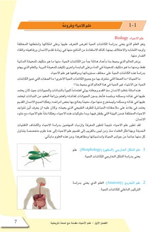 ‫تاريخية‬ ‫لمحة‬ ‫مع‬ ‫مقدمة‬ ‫أحياء‬‫ل‬‫ا‬ ‫علم‬ - ‫أول‬‫ل‬‫ا‬ ‫الف�صل‬7
ُ‫ه‬‫وفروع‬ ‫االحياء‬ ‫علم‬ 1-1
:Biology ‫االحياء‬ ‫علم‬
‫المختلفة‬ ‫وان�شطتها‬ ‫ا�شكالها‬ ‫وعلى‬ ‫عليها‬ ‫التعرف‬ ‫لغر�ض‬ ‫الحية‬ ‫الكائنات‬ ‫بدرا�سة‬ ‫يعنى‬ ‫الذي‬ ‫العلم‬ ‫وهو‬
‫واتقاء‬ ‫ورفاهيته‬ ‫االن�سان‬ ‫تقدم‬ ‫زيادة‬ ‫في‬ ‫منها‬ ‫النافع‬ ‫من‬ ‫اال�ستفادة‬ ‫كذلك‬ ،‫بينها‬ ‫واالختالف‬ ‫الت�شابه‬ ‫واوجه‬
.‫منها‬ ‫ال�ضار‬
‫المائية‬ ‫للمعي�شة‬ ‫متكيف‬ ‫هو‬ ‫ما‬ ‫منها‬ ،‫الحية‬ ‫الكائنات‬ ‫من‬ ً‫ا‬‫جد‬ ‫هائلة‬ ‫أعداد‬�‫ب‬ ‫بنا‬ ‫يحيط‬ ‫الذي‬ ‫العالم‬ ‫يزخر‬
‫يهتم‬ ‫الذي‬ ‫والعلم‬ .‫البرية‬ ‫للمعي�شة‬ ‫تكيفت‬ ‫واخرى‬ ‫الياب�سة‬ ‫وعلى‬ ‫الماء‬ ‫في‬ ‫للمعي�شة‬ ‫متكيف‬ ‫هو‬ ‫ما‬ ‫ومنها‬ ،‫فقط‬
.‫االحياء‬ ‫علم‬ ‫هو‬ ‫ومواقعها‬ ‫م�ستوياتها‬ ‫مختلف‬ ‫على‬ ‫الحية‬ ‫الكائنات‬ ‫هذه‬ ‫بدرا�سة‬
‫الكائنات‬‫تميز‬‫التي‬‫ال�صفات‬‫ما‬‫االخرى؟‬‫الحية‬‫الكائنات‬‫جميع‬‫مع‬‫بها‬‫ن�شترك‬‫التي‬‫ال�صفة‬‫ما‬‫؟‬‫الحياة‬‫ما‬
‫؟‬ ‫بنا‬ ‫يحيط‬ ‫الذي‬ ‫العالم‬ ‫هذا‬ ‫في‬ ‫الحية‬ ‫غير‬ ‫اال�شياء‬ ‫عن‬ ‫الحية‬
‫يعتمد‬‫كان‬‫حيث‬‫والحيوانات‬‫بالنباتات‬ً‫ا‬‫كبير‬ ً‫ا‬‫اهتمام‬‫يولي‬‫وجعلته‬‫القدم‬‫منذ‬‫االن�سان‬‫�شغلت‬‫ا�سئلة‬‫هذه‬
‫ليعتمد‬ ‫النباتات‬ ‫من‬ ‫المفيد‬ ‫بزراعة‬ ‫واهتم‬ ‫لفائدته‬ ‫الحيوانات‬ ‫يدجن‬ ‫أخذ‬�‫ف‬ ‫وملب�سه‬ ‫وم�سكنه‬ ‫غذائه‬ ‫في‬ ‫عليها‬
‫القديم‬‫االن�سان‬‫ا�صبح‬‫وهكذا‬،‫امرا�ضه‬‫بع�ض‬‫بها‬‫يعالج‬‫معينة‬‫مواد‬‫منها‬‫ولي�ستخرج‬‫وم�سكنه‬‫غذائه‬‫في‬‫عليها‬
‫تتواجد‬ ‫أين‬� ‫يعرف‬ ‫ان‬ ‫عليه‬ ‫وكان‬ ،‫يعي�شه‬ ‫الذي‬ ‫الطبيعي‬ ‫للظرف‬ ‫المبا�شرة‬ ‫مالحظاته‬ ‫على‬ ُ‫ه‬‫بقاء‬ ‫في‬ ‫يعتمد‬
‫ن�شوء‬‫مع‬‫االحياء‬‫علم‬‫أ‬�‫ش‬�‫ن‬‫وهكذا‬،‫االحياء‬‫هذه‬‫�سلوكيات‬‫وما‬،‫فيها‬‫يقطن‬‫التي‬‫البيئة‬‫�ضمن‬‫المختلفة‬‫االحياء‬
.‫االن�سان‬
‫التقنيات‬ ‫واكت�شاف‬ ‫االحياء‬ ‫بدرا�سة‬ ‫المهتمين‬ ‫وازدياد‬ ‫المعرفة‬ ‫لتطور‬ ‫نتيجة‬ ‫االحياء‬ ‫علم‬ ‫تطور‬ ‫لقد‬
‫يتناول‬ ‫متخ�ص�صة‬ ‫علوم‬ ‫عدة‬ ‫إلى‬� ‫االحياء‬ ‫علم‬ ‫تق�سيم‬ ‫إلى‬� ‫بالقريب‬ ‫لي�س‬ ‫زمن‬ ‫منذ‬ ‫العلماء‬ ‫فكر‬ ‫وبهذا‬ ‫الحديثة‬
:‫أتي‬�‫ماي‬ ‫العلوم‬ ‫هذه‬ ‫ومن‬ ،‫ومظاهرها‬ ‫وا�سا�سياتها‬ ‫الحياة‬ ‫جوانب‬ ‫من‬ ً‫ا‬‫جانب‬ ‫منها‬ ‫كل‬
11 .‫علم‬ :)Morphology( )‫(المظهر‬ ‫الخارجي‬ ‫ال�شكل‬ ‫علم‬
.‫الحية‬ ‫للكائنات‬ ‫الخارجي‬ ‫ال�شكل‬ ‫بدرا�سة‬ ‫يعنى‬
22 .‫بدرا�سة‬ ‫يعنى‬ ‫الذي‬ ‫العلم‬ :)Anatomy( ‫الت�شريح‬ ‫علم‬
. ‫الحية‬ ‫للكائنات‬ ‫الداخلي‬ ‫التركيب‬
 