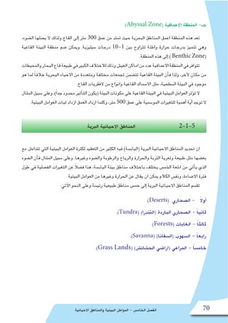 ‫االحيائية‬ ‫والمناطق‬ ‫البيئية‬ ‫المواطن‬ - ‫الخام�س‬ ‫الف�صل‬ 70
:)Abyssal Zone( ‫االعماقية‬ ‫المنطقة‬ -‫جـ‬
،‫ال�ضوء‬ ‫ي�صلها‬ ‫ال‬ ‫ولذلك‬ ‫القاع‬ ‫إلى‬� ‫متر‬ 300 ‫عمق‬ ‫من‬ ‫تمتد‬ ‫حيث‬ ‫البحرية‬ ‫المناطق‬ ‫اعمق‬ ‫المنطقة‬ ‫هذه‬ ‫تعد‬
‫القاعية‬ ‫البيئة‬ ‫منطقة‬ ‫�ضم‬ ‫ويمكن‬ .‫�سيليزية‬ ‫درجات‬ 10-1 ‫بين‬ ‫تتراوح‬ ‫واطئة‬ ‫حرارة‬ ‫بدرجات‬ ‫تتميز‬ ‫وهي‬
.‫المنطقة‬ ‫هذه‬ ‫إلى‬� ) Benthic Zone(
‫والمحيطات‬‫البحار‬‫قاع‬‫طبيعة‬‫في‬‫الكبير‬‫لالختالف‬‫وذلك‬‫العي�ش‬‫اماكن‬‫من‬‫عدد‬‫االعماقية‬‫المنطقة‬‫في‬‫تتوافر‬
‫هو‬ ‫لما‬ ً‫ا‬‫خالف‬ ‫البحرية‬ ‫االحياء‬ ‫من‬ ‫ومتعددة‬ ‫مختلفة‬ ‫تجمعات‬ ‫تت�ضمن‬ ‫القاعية‬ ‫البيئة‬ ‫أن‬�‫ف‬ ‫ولذا‬ ،‫آخر‬‫ل‬ ٍ‫مكان‬ ‫من‬
.‫القاع‬ ‫الفقريات‬ ‫من‬ ‫وانواع‬ ‫القاعية‬ ‫اال�سماك‬ ‫مثل‬ ،‫ال�سطحية‬ ‫البيئة‬ ‫في‬ ‫موجود‬
‫المثال‬‫�سبيل‬‫وعلى‬،)ً‫ا‬‫جد‬‫محدود‬‫أثير‬�‫الت‬‫(يكون‬‫البيئة‬‫مكونات‬‫على‬‫القاعية‬‫البيئة‬‫في‬‫البيئية‬‫العوامل‬‫ؤثر‬�‫ت‬‫ال‬
.‫البيئية‬ ‫العوامل‬ ‫ثبات‬ ‫ازداد‬ ‫العمق‬ ‫ازداد‬ ‫وكلما‬ ،‫متر‬ 500 ‫عمق‬ ‫على‬ ‫المو�سمية‬ ‫للتغيرات‬ ‫أهمية‬� ‫أية‬� ‫توجد‬ ‫ال‬
‫البرية‬ ‫االحيائية‬ ‫المناطق‬ 2-1-5
‫مع‬ ‫تتداخل‬ ‫التي‬ ‫البيئية‬ ‫العوامل‬ ‫لكثرة‬ ‫التعقيد‬ ‫من‬ ‫الكثير‬ ‫فيه‬ )‫(الياب�سة‬ ‫البرية‬ ‫االحيائية‬ ‫المناطق‬ ‫تحديد‬ ‫ان‬
‫ال�ضوء‬ ‫أن‬�‫ف‬ ‫المثال‬ ‫�سبيل‬ ‫وعلى‬ .‫وغيرها‬ ‫وال�ضوء‬ ‫والرطوبة‬ ‫والرياح‬ ‫والحرارة‬ ‫التربة‬ ‫وتعرية‬ ‫طبيعة‬ ‫مثل‬ ‫بع�ضها‬
‫طول‬ ‫في‬ ‫الف�صلية‬ ‫التغيرات‬ ‫عن‬ ً‫ال‬‫ف�ض‬ ‫هذا‬ ،‫الياب�سة‬ ‫بيئة‬ ‫مناطق‬ ‫باختالف‬ ‫يختلف‬ ‫ال�شم�س‬ ‫ا�شعة‬ ‫من‬ ‫أتي‬�‫ي‬ ‫الذي‬
.‫البيئية‬ ‫العوامل‬ ‫من‬ ‫وغيرها‬ ‫الحرارة‬ ‫عن‬ ‫يقال‬ ‫ان‬ ‫يمكن‬ ‫الكالم‬ ‫ونف�س‬ ،‫اال�ضاءة‬ ‫فترة‬
:‫آتي‬‫ل‬‫ا‬ ‫النحو‬ ‫وعلى‬ ‫رئي�سة‬ ‫طبيعية‬ ‫مناطق‬ ‫خم�س‬ ‫إلى‬� ‫البرية‬ ‫االحيائية‬ ‫المناطق‬ ‫تق�سم‬
.)Deserts( ‫ال�صحاري‬ - ً‫ال‬‫أو‬�
.)Tundra( )‫(التندرا‬ ‫الباردة‬ ‫ال�صحاري‬ - ً‫ا‬‫ثاني‬
.)Forests( ‫الغابات‬ - ً‫ا‬‫ثالث‬
.)Savanna( )‫(ال�سفانا‬ ‫ال�سهوب‬ - ً‫ا‬‫رابع‬
.)Grass Lands( )‫الح�شائ�ش‬ ‫(ارا�ضي‬ ‫المراعي‬ - ً‫ا‬‫خام�س‬
 