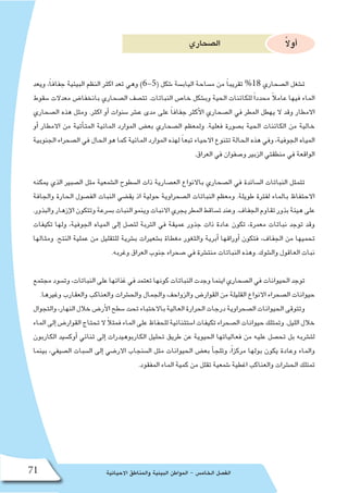 ‫االحيائية‬ ‫والمناطق‬ ‫البيئية‬ ‫المواطن‬ - ‫الخام�س‬ ‫الف�صل‬71
‫ال�صحاري‬ ً‫ال‬‫أو‬�
‫ويعد‬ ،ً‫ا‬‫جفاف‬ ‫البيئية‬ ‫النظم‬ ‫اكثر‬ ‫تعد‬ ‫وهي‬ )6-5( ‫�شكل‬ ‫الياب�سة‬ ‫م�ساحة‬ ‫من‬ ً‫ا‬‫تقريب‬ %18 ‫ال�صحاري‬ ‫ت�شغل‬
‫�سقوط‬ ‫معدالت‬ ‫بانخفا�ض‬ ‫ال�صحاري‬ ‫تت�صف‬ .‫النباتات‬ ‫خا�ص‬ ‫وب�شكل‬ ‫الحية‬ ‫للكائنات‬ ً‫ا‬‫محدد‬ ً‫ال‬‫عام‬ ‫فيها‬ ‫الماء‬
‫ال�صحاري‬ ‫هذه‬ ‫ومثل‬ .‫اكثر‬ ‫أو‬� ‫�سنوات‬ ‫ع�شر‬ ‫مدى‬ ‫على‬ ً‫ا‬‫جفاف‬ ‫أكثر‬‫ل‬‫ا‬ ‫ال�صحاري‬ ‫في‬ ‫المطر‬ ‫يهطل‬ ‫ال‬ ‫وقد‬ ‫االمطار‬
‫أو‬� ‫االمطار‬ ‫من‬ ‫أتية‬�‫المت‬ ‫المائية‬ ‫الموارد‬ ‫بع�ض‬ ‫ال�صحاري‬ ‫ولمعظم‬ .‫فعلية‬ ‫ب�صورة‬ ‫الحية‬ ‫الكائنات‬ ‫من‬ ‫خالية‬
‫الجنوبية‬ ‫ال�صحراء‬ ‫في‬ ‫الحال‬ ‫هو‬ ‫كما‬ ‫المائية‬ ‫الموارد‬ ‫لهذه‬ ً‫ا‬‫تبع‬ ‫االحياء‬ ‫تتنوع‬ ‫الحالة‬ ‫هذه‬ ‫وفي‬ ،‫الجوفية‬ ‫المياه‬
.‫العراق‬ ‫في‬ ‫و�صفوان‬ ‫الزبير‬ ‫منطقتي‬ ‫في‬ ‫الواقعة‬
‫يمكنه‬ ‫الذي‬ ‫ال�صبير‬ ‫مثل‬ ‫ال�شمعية‬ ‫ال�سطوح‬ ‫ذات‬ ‫الع�صارية‬ ‫باالنواع‬ ‫ال�صحاري‬ ‫في‬ ‫ال�سائدة‬ ‫النباتات‬ ‫تتمثل‬
‫والجافة‬ ‫الحارة‬ ‫الف�صول‬ ‫النبات‬ ‫يق�ضي‬ ‫اذ‬ ‫حولية‬ ‫ال�صحراوية‬ ‫النباتات‬ ‫ومعظم‬ .‫طويلة‬ ‫لفترة‬ ‫بالماء‬ ‫االحتفاظ‬
.‫والبذور‬‫إزهار‬‫ل‬‫ا‬‫وتتكون‬‫ب�سرعة‬‫النبات‬‫وينمو‬‫االنبات‬‫يجري‬‫المطر‬‫ت�ساقط‬‫وعند‬.‫الجفاف‬‫تقاوم‬‫بذور‬‫هيئة‬‫على‬
‫تكيفات‬ ‫ولها‬ ،‫الجوفية‬ ‫المياه‬ ‫إلى‬� ‫لت�صل‬ ‫التربة‬ ‫في‬ ‫عميقة‬ ‫جذور‬ ‫ذات‬ ‫عادة‬ ‫تكون‬ ،‫معمرة‬ ‫نباتات‬ ‫توجد‬ ‫وقد‬
‫ومثالها‬ .‫النتح‬ ‫عملية‬ ‫من‬ ‫للتقليل‬ ‫ب�شرية‬ ‫ب�شعيرات‬ ‫مغطاة‬ ‫والثغور‬ ‫أبرية‬� ‫أوراقها‬� ‫فتكون‬ ،‫الجفاف‬ ‫من‬ ‫تحميها‬
.‫وغربه‬ ‫العراق‬ ‫جنوب‬ ‫�صحراء‬ ‫في‬ ‫منت�شرة‬ ‫النباتات‬ ‫وهذه‬ .‫وال�شوك‬ ‫العاقول‬ ‫نبات‬
‫مجتمع‬ ‫وت�سود‬ ،‫النباتات‬ ‫على‬ ‫غذائها‬ ‫في‬ ‫تعتمد‬ ‫كونها‬ ‫النباتات‬ ‫وجدت‬ ‫اينما‬ ‫ال�صحاري‬ ‫في‬ ‫الحيوانات‬ ‫توجد‬
.‫وغيرها‬ ‫والعقارب‬ ‫والعناكب‬ ‫والح�شرات‬ ‫والجمال‬ ‫والزواحف‬ ‫القوار�ض‬ ‫من‬ ‫القليلة‬ ‫االنواع‬ ‫ال�صحراء‬ ‫حيوانات‬
‫والتجوال‬،‫النهار‬‫خالل‬‫أر�ض‬‫ل‬‫ا‬‫�سطح‬‫تحت‬‫باالختباء‬‫العالية‬‫الحرارة‬‫درجات‬‫ال�صحراوية‬‫الحيوانات‬‫وتتوقى‬
‫الماء‬‫إلى‬�‫القوار�ض‬‫تحتاج‬‫ال‬ ً‫ال‬‫فمث‬‫الماء‬‫على‬‫للحفاظ‬‫ا�ستثنائية‬‫تكيفات‬‫ال�صحراء‬‫حيوانات‬‫وتمتلك‬.‫الليل‬‫خالل‬
‫الكاربون‬ ‫أوك�سيد‬� ‫ثنائي‬ ‫إلى‬� ‫الكاربوهيدرات‬ ‫تحليل‬ ‫طريق‬ ‫عن‬ ‫الحيوية‬ ‫فعالياتها‬ ‫من‬ ‫عليه‬ ‫تح�صل‬ ‫بل‬ ‫لت�شربه‬
‫بينما‬ ،‫ال�صيفي‬ ‫ال�سبات‬ ‫إلى‬� ‫االر�ضي‬ ‫ال�سنجاب‬ ‫مثل‬ ‫الحيوانات‬ ‫بع�ض‬ ‫أ‬�‫وتلج‬ ،ً‫ا‬‫مركز‬ ‫بولها‬ ‫يكون‬ ‫وعادة‬ ‫والماء‬
.‫المفقود‬ ‫الماء‬ ‫كمية‬ ‫من‬ ‫تقلل‬ ‫�شمعية‬ ‫اغطية‬ ‫والعناكب‬ ‫الح�شرات‬ ‫تمتلك‬
 