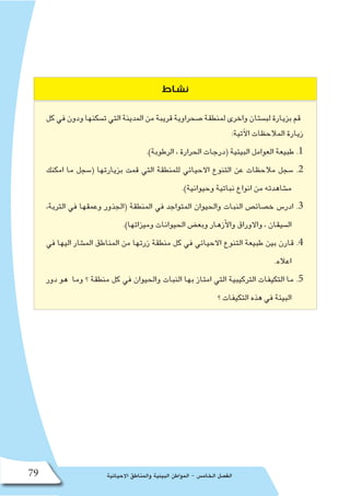 ‫االحيائية‬ ‫والمناطق‬ ‫البيئية‬ ‫المواطن‬ - ‫الخام�س‬ ‫الف�صل‬79
‫نشاط‬
‫كل‬‫في‬‫ودون‬‫ت�سكنها‬‫التي‬‫المدينة‬‫من‬‫قريبة‬‫�صحراوية‬‫لمنطقة‬‫واخرى‬‫لب�ستان‬‫بزيارة‬‫قم‬
:‫آتية‬‫ل‬‫ا‬ ‫المالحظات‬ ‫زيارة‬
.)‫الرطوبة‬ ، ‫الحرارة‬ ‫(درجات‬ ‫البيئية‬ ‫العوامل‬ ‫طبيعة‬ .1
‫امكنك‬ ‫ما‬ ‫(�سجل‬ ‫بزيارتها‬ ‫قمت‬ ‫التي‬ ‫للمنطقة‬ ‫االحيائي‬ ‫التنوع‬ ‫عن‬ ‫مالحظات‬ ‫�سجل‬ .2
.)‫وحيوانية‬ ‫نباتية‬ ‫انواع‬ ‫من‬ ‫م�شاهدته‬
،‫التربة‬ ‫في‬ ‫وعمقها‬ ‫(الجذور‬ ‫المنطقة‬ ‫في‬ ‫المتواجد‬ ‫والحيوان‬ ‫النبات‬ ‫خ�صائ�ص‬ ‫ادر�س‬ .3
.)‫وميزاتها‬ ‫الحيوانات‬ ‫وبع�ض‬ ‫أزهار‬‫ل‬‫وا‬ ‫واالوراق‬ ، ‫ال�سيقان‬
‫في‬ ‫اليها‬ ‫الم�شار‬ ‫المناطق‬ ‫من‬ ‫زرتها‬ ‫منطقة‬ ‫كل‬ ‫في‬ ‫االحيائي‬ ‫التنوع‬ ‫طبيعة‬ ‫بين‬ ‫قارن‬ .4
.‫اعاله‬
‫دور‬ ‫هو‬ ‫وما‬ ‫؟‬ ‫منطقة‬ ‫كل‬ ‫في‬ ‫والحيوان‬ ‫النبات‬ ‫بها‬ ‫امتاز‬ ‫التي‬ ‫التركيبية‬ ‫التكيفات‬ ‫ما‬ .5
‫؟‬ ‫التكيفات‬ ‫هذه‬ ‫في‬ ‫البيئة‬
 
