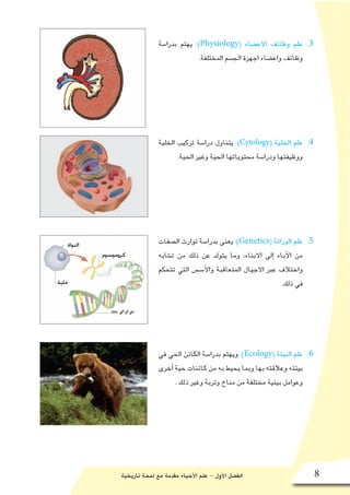 ‫تاريخية‬ ‫لمحة‬ ‫مع‬ ‫مقدمة‬ ‫أحياء‬‫ل‬‫ا‬ ‫علم‬ - ‫أول‬‫ل‬‫ا‬ ‫الف�صل‬ 8
33 .‫بدرا�سة‬ ‫يهتم‬ :)Physiology( ‫االع�ضاء‬ ‫وظائف‬ ‫علم‬
.‫المختلفة‬ ‫الج�سم‬ ‫اجهزة‬ ‫واع�ضاء‬ ‫وظائف‬
44 .‫الخلية‬ ‫تركيب‬ ‫درا�سة‬ ‫يتناول‬ :)Cytology( ‫الخلية‬ ‫علم‬
.‫الحية‬ ‫وغير‬ ‫الحية‬ ‫محتوياتها‬ ‫ودرا�سة‬ ‫ووظيفتها‬
55 .‫ال�صفات‬ ‫توارث‬ ‫بدرا�سة‬ ‫يعنى‬ :)Genetics( ‫الوراثة‬ ‫علم‬
‫ت�شابه‬ ‫من‬ ‫ذلك‬ ‫عن‬ ‫يتولد‬ ‫وما‬ ،‫االبناء‬ ‫إلى‬� ‫آباء‬‫ل‬‫ا‬ ‫من‬
‫تتحكم‬ ‫التي‬ ‫أ�سـ�س‬‫ل‬‫وا‬ ‫المتعاقبة‬ ‫االجيال‬ ‫عبر‬ ‫واختالف‬
.‫ذلك‬ ‫في‬
66 .‫في‬ ‫الحي‬ ‫الكائن‬ ‫بدرا�سة‬ ‫ويهتم‬ :)Ecology( ‫البيئة‬ ‫علم‬
‫أخرى‬� ‫حية‬ ‫كائنات‬ ‫من‬ ‫به‬ ‫يحيط‬ ‫وبما‬ ‫بها‬ ‫وعالقته‬ ‫بيئته‬
. ‫ذلك‬ ‫وغير‬ ‫وتربة‬ ‫مناخ‬ ‫من‬ ‫مختلفة‬ ‫بيئية‬ ‫وعوامل‬
 