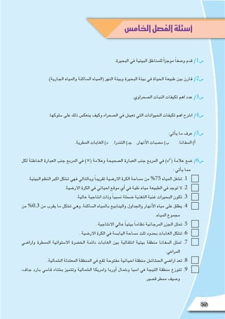 80
.‫البحيرة‬ ‫في‬ ‫البيئية‬ ‫للمناطق‬ ً‫ا‬‫موجز‬ ً‫ا‬‫و�صف‬ ‫قدم‬ /1‫�س‬
.)‫الجارية‬ ‫والمياه‬ ‫ال�ساكنة‬ ‫(المياه‬ ‫النهر‬ ‫وبيئة‬ ‫البحيرة‬ ‫بيئة‬ ‫في‬ ‫الحياة‬ ‫طبيعة‬ ‫بين‬ ‫قارن‬ /2‫�س‬
.‫ال�صحراوي‬ ‫النبات‬ ‫تكيفات‬ ‫اهم‬ ‫عدد‬ /3‫�س‬
.‫�سلوكها‬ ‫على‬ ‫ذلك‬ ‫ينعك�س‬ ‫وكيف‬ ‫ال�صحراء‬ ‫في‬ ‫تعي�ش‬ ‫التي‬ ‫الحيوانات‬ ‫تكيفات‬ ‫اهم‬ ‫ا�شرح‬ /4‫�س‬
:‫أتي‬�‫ي‬ ‫ما‬ ‫عرف‬ /5‫�س‬
.‫المطرية‬ ‫الغابات‬ )‫د‬ .‫التندرا‬ )‫جـ‬ .‫أنهار‬‫ل‬‫ا‬ ‫م�صبات‬ )‫ب‬ .‫ال�سفانا‬ )‫أ‬�
‫لكل‬ ‫الخاطئة‬ ‫العبارة‬ ‫جنب‬ ‫المربع‬ ‫في‬ )×( ‫وعالمة‬ ‫ال�صحيحة‬ ‫العبارة‬ ‫جنب‬ ‫المربع‬ ‫في‬ )✓( ‫عالمة‬ ‫�ضع‬ /6‫�س‬
: ‫أتي‬�‫ي‬ ‫مما‬
.‫البيئية‬ ‫النظم‬ ‫اكبر‬ ‫ت�شكل‬ ‫فهي‬ ‫وبالتالي‬ ً‫ا‬‫تقريب‬ ‫االر�ضية‬ ‫الكرة‬ ‫م�ساحة‬ ‫من‬ %75 ‫المياه‬ ‫ت�شغل‬ .1
.‫االر�ضية‬ ‫الكرة‬ ‫في‬ ‫احيائي‬ ‫موقع‬ ‫أي‬� ‫في‬ ‫نقية‬ ‫مياه‬ ‫الطبيعة‬ ‫في‬ ‫توجد‬ ‫ال‬ .2
.‫عالية‬ ‫انتاجية‬ ‫وذات‬ ً‫ا‬‫ن�سبي‬ ‫�ضحلة‬ ‫التغذية‬ ‫غنية‬ ‫البحيرات‬ ‫تكون‬ .3
‫من‬ %0.3 ‫من‬ ‫يقرب‬ ‫ما‬ ‫ت�شكل‬ ‫وهي‬ .‫ال�ساكنة‬ ‫بالمياه‬ ‫والينابيع‬ ‫والجداول‬ ‫أنهار‬‫ل‬‫ا‬ ‫مياه‬ ‫على‬ ‫يطلق‬ .4
.‫المياه‬ ‫مجموع‬
. ‫االنتاجية‬ ‫عالي‬ ً‫ا‬‫بيئي‬ ً‫ا‬‫نظام‬ ‫المرجانية‬ ‫الجزر‬ ‫تمثل‬ .5
. ‫االر�ضية‬ ‫الكرة‬ ‫في‬ ‫الياب�سة‬ ‫م�ساحة‬ ‫ثلث‬ ‫بحدود‬ ‫الغابات‬ ‫ت�شكل‬ .6
‫وارا�ضي‬ ‫الممطرة‬ ‫اال�ستوائية‬ ‫الخ�ضرة‬ ‫دائمة‬ ‫الغابات‬ ‫بين‬ ‫انتقالية‬ ‫بيئية‬ ‫منطقة‬ ‫ال�سفانا‬ ‫تمثل‬ .7
.‫المراعي‬
.‫ال�شمالية‬ ‫المعتدلة‬ ‫المنطقة‬ ‫في‬ ‫تقع‬ ‫مفتوحة‬ ‫احيائية‬ ‫منطقة‬ ‫الح�شائ�ش‬ ‫ارا�ضي‬ ‫تعد‬ .8
،‫جاف‬ ‫بارد‬ ‫قا�سي‬ ‫ب�شتاء‬ ‫وتتميز‬ ‫ال�شمالية‬ ‫وامريكا‬ ‫أوربا‬� ‫و�شمال‬ ‫ا�سيا‬ ‫في‬ ‫التيجة‬ ‫منطقة‬ ‫تتوزع‬ .9
.‫ق�صير‬ ‫ممطر‬ ‫و�صيف‬
80
‫الخامس‬‫الفصل‬‫أسئلة‬
 