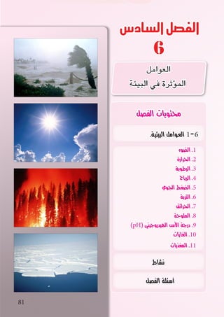 ‫السادس‬‫الفصل‬
6
81
.‫البيئية‬ ‫العوامل‬ 1-6
‫الضوء‬ .1
‫الحرارة‬ .2
‫الرطوبة‬ .3
‫الرياح‬ .4
‫الجوي‬ ‫الضغط‬ .5
‫التربة‬ .6
‫الحرائق‬ .7
‫الملوحة‬ .8
)pH( ‫الهيدروجيني‬ ‫األس‬ ‫درجة‬ .9
‫الغازات‬ .10
‫المغذيات‬ .11
‫نشاط‬
‫الفصل‬ ‫أسئلة‬
‫الفصل‬ ‫محتويات‬
‫العوامل‬
‫البيئة‬ ‫في‬ ‫ؤثرة‬�‫الم‬
 