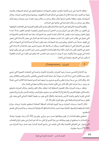 ‫البيئة‬‫في‬‫ؤثرة‬�‫الم‬‫العوامل‬- ‫ال�ساد�س‬‫الف�صل‬ 84
‫والبحار‬ ‫المحيطات‬ ‫اعماق‬ ‫في‬ ‫العي�ش‬ ‫ت�ستطيع‬ ‫الحيوانات‬ ‫فبع�ض‬ ،‫بال�ضوء‬ ‫أثرها‬�‫ت‬ ‫مدى‬ ‫في‬ ‫االحياء‬ ‫تختلف‬
‫أثر‬�‫وتت‬.‫لحياته‬‫ال�ضوء‬‫يحتاج‬‫وبع�ضها‬،‫الكهوف‬‫أو‬�‫التربة‬‫اعماق‬‫في‬ ‫تعي�ش‬‫أو‬�،‫القاع‬ ‫احياء‬‫مثل‬‫ال�ضوء‬‫عن‬ً‫ا‬‫بعيد‬
‫أثر‬�‫يت‬ ‫ومنها‬ ،‫�ضوئية‬ ‫ح�س‬ ‫اع�ضاء‬ ‫وجود‬ ‫خالل‬ ‫من‬ ‫مبا�شر‬ ‫ب�شكل‬ ‫أثر‬�‫يت‬ ‫فمنها‬ ‫بال�ضوء‬ ‫مختلفة‬ ‫بطرق‬ ‫الحيوانات‬
.‫النباتات‬ ‫على‬ ‫غذائها‬ ‫في‬ ‫اعتمادها‬ ‫خالل‬ ‫من‬ ‫مبا�شر‬ ‫غير‬ ‫ب�شكل‬
‫الوظيفية‬‫الفعاليات‬‫على‬‫ال�ضوئية‬‫الفترة‬‫أثير‬�‫ت‬‫وا�ضح‬‫ب�شكل‬‫فنالحظ‬‫االحياء‬‫على‬‫أثيراتها‬�‫ت‬‫ال�ضوئية‬‫وللفترة‬
‫عندما‬ ً‫ال‬‫�شما‬ ‫الطيور‬ ‫فتهاجر‬ .‫والهجرة‬ ‫البي�ض‬ ‫و�ضع‬ ‫أو‬� ‫الدهون‬ ‫وتر�سب‬ ‫الري�ش‬ ‫لون‬ ‫تغير‬ ‫خالل‬ ‫من‬ ‫الطيور‬ ‫في‬
‫فالحيوانات‬ ‫ال�ضوء‬ ‫انعدام‬ ‫عند‬ ً‫ا‬‫�سلب‬ ‫الحيوانات‬ ‫عند‬ ‫الب�صر‬ ‫اع�ضاء‬ ‫أثر‬�‫تت‬ ‫كما‬ .‫يق�صر‬ ‫عندما‬ ً‫ا‬‫وجنوب‬ ‫النهار‬ ‫يطول‬
‫تعي�ش‬ ‫التي‬ ‫أ�سماك‬‫ل‬‫ا‬ ‫بع�ض‬ ‫في‬ ‫الحال‬ ‫هو‬ ‫كما‬ ‫عمياء‬ ‫أو‬� ‫�ضعيف‬ ‫اب�صار‬ ‫ذات‬ ‫تكون‬ ‫دام�س‬ ‫ظالم‬ ‫في‬ ‫تعي�ش‬ ‫التي‬
‫التي‬ ‫الحيوانات‬ ‫في‬ ً‫ا‬‫قاتم‬ً‫ا‬‫احمر‬ ‫أو‬�ً‫ا‬‫ا�سود‬ ‫يكون‬ ‫حيث‬ ‫الحيوانات‬ ‫جلد‬ ‫لون‬ ‫ويتغير‬ .‫العراق‬ ‫غرب‬ ‫حديثة‬ ‫كهوف‬ ‫في‬
‫التي‬ ‫اال�سماك‬ ‫ان‬ ‫نالحظ‬ ‫حيث‬ ‫اخرى‬ ‫ب�صورة‬ ‫ذلك‬ ‫يالحظ‬ ‫ان‬ ‫ويمكن‬ ،‫ال�ضوء‬ ‫ي�صلها‬ ‫ال‬ ‫التي‬ ‫االعماق‬ ‫في‬ ‫تعي�ش‬
‫لونها‬ ‫يكون‬ ‫حين‬ ‫في‬ ،‫ال�شم�س‬ ‫�ضوء‬ ‫بحجب‬ ‫الطبيعي‬ ‫النبات‬ ‫لقيام‬ ‫وذلك‬ ‫داكنة‬ ‫الوان‬ ‫ذات‬ ‫تكون‬ ‫االهوار‬ ‫في‬ ‫تعي�ش‬
‫القطبية‬ ‫االرانب‬ ‫في‬ ‫الفراء‬ ‫لون‬ ‫يتغير‬ ‫كما‬ .‫ال�شم�س‬ ‫�ضوء‬ ‫يحجب‬ ‫ما‬ ‫يوجد‬ ‫ال‬ ‫حيث‬ ‫والفرات‬ ‫دجلة‬ ‫نهري‬ ‫في‬ ً‫ا‬‫فاتح‬
.‫ال�شتاء‬ ‫في‬ ً‫ا‬‫وابي�ض‬ ‫ال�صيف‬ ‫في‬ ً‫ا‬‫بني‬ ‫يكون‬ ‫إذ‬�
)Temperature( ‫الحرارة‬ 2
‫تجري‬ ‫التي‬ ‫الحيوية‬ ‫العمليات‬ ‫في‬ ‫وا�ضحة‬ ‫أثيرات‬�‫ت‬ ‫وللحرارة‬ .‫للحرارة‬ ً‫ا‬‫رئي�س‬ ً‫ا‬‫م�صدر‬ ‫ال�شم�سي‬ ‫اال�شعاع‬ ‫يعد‬
‫وغير‬ ‫والتكاثر‬ ‫والنمو‬ ‫والنتح‬ ‫والتنف�س‬ ‫ال�ضوئي‬ ‫البناء‬ ‫عملية‬ ‫مثل‬ ً‫ا‬‫حيوان‬ ‫ام‬ ‫كان‬ ً‫ا‬‫نبات‬ ‫الحي‬ ‫الكائن‬ ‫ج�سم‬ ‫داخل‬
ً‫ال‬‫ف�ض‬ ،‫الحي‬ ‫الكائن‬ ‫هذا‬ ‫لمعي�شة‬ ‫المدى‬ ‫هو‬ ‫بينهما‬ ‫وما‬ ‫�صغرى‬ ‫أخرى‬�‫و‬ ‫عظمى‬ ‫حرارة‬ ‫درجة‬ ‫حي‬ ‫كائن‬ ‫ولكل‬ .‫ذلك‬
.‫حال‬ ‫اف�ضل‬ ‫في‬ ‫فيها‬ ‫وتكاثره‬ ‫ونموه‬ ‫تغذيته‬ ‫تكون‬ ‫حي‬ ‫كائن‬ ‫لكل‬ ‫مثلى‬ ‫حرارة‬ ‫درجة‬ ‫وجود‬ ‫عن‬
‫بالموقع‬ ‫الحرارة‬ ‫أثر‬�‫وتت‬ ،‫والنهار‬ ‫الليل‬ ‫خالل‬ ‫تختلف‬ ‫كما‬ ‫المختلفة‬ ‫الف�صول‬ ‫خالل‬ ‫الحرارة‬ ‫درجات‬ ‫تختلف‬
‫والمحتوى‬‫والرياح‬‫حب‬ُ‫ال�س‬‫وتواجد‬،‫البحر‬‫�سطح‬‫م�ستوى‬‫عن‬‫االنخفا�ض‬‫أو‬�‫واالرتفاع‬‫العر�ض‬‫خطوط‬‫إلى‬�‫بالن�سبة‬
‫على‬ ‫يعمل‬ ‫الذي‬ ‫النباتي‬ ‫الغطاء‬ ‫طبيعة‬ ‫من‬ ‫يغير‬ ‫الذي‬ ‫بال�شكل‬ ‫وانحدارها‬ ‫أر�ض‬‫ل‬‫ا‬ ‫واتجاه‬ ‫والجو‬ ‫للتربة‬ ‫المائي‬
.)1-6( ‫�شكل‬ ‫التربة‬ ‫�سطح‬ ‫على‬ ‫ال�ساقطة‬ ‫الحرارة‬ ‫درجة‬ ‫تقليل‬
‫حرارة‬ ‫درجات‬ ‫مقاومة‬ ‫ت�ستطيع‬ ‫المعتدلة‬ ‫المنطقة‬ ‫فنباتات‬ ‫كبيرة‬ ‫بدرجة‬ ‫الحرارة‬ ‫بدرجات‬ ‫االحياء‬ ‫أثر‬�‫تت‬
‫ال�صفر‬ ‫إلى‬� ‫الحرارة‬ ‫درجة‬ ‫و�صلت‬ ‫اذا‬ ‫اال�ستوائية‬ ‫المناطق‬ ‫نباتات‬ ‫تموت‬ ‫بينما‬ ‫العالية‬ ‫وال�صيف‬ ‫المنخف�ضة‬ ‫ال�شتاء‬
.‫ال�سيليزي‬
‫وهناك‬ ،‫�سيليزية‬ ‫درجة‬ )2-42( ‫بين‬ ‫يقع‬ ‫حراري‬ ‫مدى‬ ‫�ضمن‬ ‫بوظائفها‬ ‫تقوم‬ ‫ان‬ ‫النباتات‬ ‫معظم‬ ‫ت�ستطيع‬
‫الطحالب‬ ‫انواع‬ ‫بع�ض‬ ‫في‬ ‫الحال‬ ‫هو‬ ‫كما‬ ‫منه‬ ‫أعلى‬� ‫أو‬� ‫المدى‬ ‫هذا‬ ‫دون‬ ‫بوظائفه‬ ‫يقوم‬ ‫ان‬ ‫ي�ستطيع‬ ‫ما‬ ‫النباتات‬ ‫من‬
‫بين‬ ‫الحرارة‬ ‫درجة‬ ‫ت�صل‬ ‫حيث‬ ‫الحارة‬ ‫المياه‬ ‫ينابيع‬ ‫في‬ ‫تتواجد‬ ‫التي‬ ‫وتلك‬ ‫الثلجية‬ ‫ال�شواطئ‬ ‫في‬ ‫تعي�ش‬ ‫التي‬
.‫�سيليزية‬ ‫درجة‬ )75-80(
 