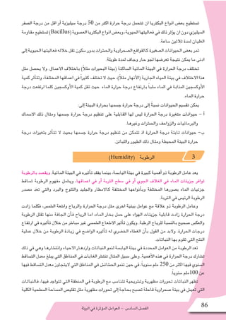 ‫البيئة‬‫في‬‫ؤثرة‬�‫الم‬‫العوامل‬- ‫ال�ساد�س‬‫الف�صل‬ 86
‫ال�صفر‬ ‫درجة‬ ‫من‬ ‫اقل‬ ‫أو‬� ‫�سيليزية‬ ‫درجة‬ 50 ‫من‬ ‫اكثر‬ ‫حرارة‬ ‫درجة‬ ‫تتحمل‬ ‫ان‬ ‫البكتريا‬ ‫انواع‬ ‫بع�ض‬ ‫ت�ستطيع‬
‫مقاومة‬‫ت�ستطيع‬)Bacillus(‫الع�صوية‬‫البكتريا‬‫انواع‬‫وبع�ض‬،‫الحيوية‬‫فعاليتها‬‫في‬‫ذلك‬‫ؤثر‬�‫ي‬‫ان‬‫دون‬‫ال�سيليزي‬
.‫�ساعة‬ ‫ثالثين‬ ‫لمدة‬ ‫الغليان‬
‫إلى‬�‫الحيوية‬‫فعاليتها‬‫خالله‬‫تقل‬‫�سكون‬‫بدور‬‫والح�شرات‬‫ال�صحراوية‬‫كالقواقع‬‫ال�صغيرة‬‫الحيوانات‬‫بع�ض‬‫تمر‬
.‫طويلة‬ ‫لمدة‬ ‫وجاف‬ ‫حار‬ ‫لجو‬ ‫تعر�ضها‬ ‫نتيجة‬ ‫يمكن‬ ‫ما‬ ‫ادنى‬
‫مثل‬ ‫يح�صل‬ ‫وال‬ .‫االعماق‬ ‫باختالف‬ )ً‫ال‬‫مث‬ ‫البحيرات‬ ‫(بيئة‬ ‫ال�ساكنة‬ ‫المائية‬ ‫البيئة‬ ‫في‬ ‫الحرارة‬ ‫درجة‬ ‫تختلف‬
‫كمية‬ ‫أثر‬�‫وتت‬ ،‫المختلفة‬ ‫اعماقها‬ ‫في‬ ً‫ا‬‫كثير‬ ‫تختلف‬ ‫ال‬ ‫حيث‬ ،)ً‫ال‬‫مث‬ ‫أنهار‬‫ل‬‫(ا‬ ‫الجارية‬ ‫المياه‬ ‫بيئة‬ ‫في‬ ‫االختالف‬ ‫هذا‬
‫درجة‬ ‫ارتفعت‬ ‫كلما‬ ‫أوك�سجين‬‫ل‬‫ا‬ ‫كمية‬ ‫تقل‬ ‫حيث‬ ‫الماء‬ ‫حرارة‬ ‫درجة‬ ‫بارتفاع‬ ً‫ا‬‫�سلب‬ ‫الماء‬ ‫في‬ ‫المذابة‬ ‫أوك�سجين‬‫ل‬‫ا‬
.‫الماء‬ ‫حرارة‬
:‫إلى‬� ‫البيئة‬ ‫بحرارة‬ ‫ج�سمها‬ ‫حرارة‬ ‫درجة‬ ‫إلى‬� ً‫ة‬‫ن�سب‬ ‫الحيوانات‬ ‫تق�سيم‬ ‫يمكن‬
‫اال�سماك‬ ‫ذلك‬ ‫ومثال‬ ‫ج�سمها‬ ‫حرارة‬ ‫درجة‬ ‫تنظيم‬ ‫على‬ ‫القابلية‬ ‫لها‬ ‫لي�س‬ ‫الحرارة‬ ‫درجة‬ ‫متغيرة‬ ‫حيوانات‬ - ‫أ‬�
.‫وغيرها‬ ‫والح�شرات‬ ‫والزواحف‬ ‫والبرمائيات‬
‫درجة‬ ‫بتغيرات‬ ‫أثر‬�‫تت‬ ‫ال‬ ‫بحيث‬ ‫ج�سمها‬ ‫حرارة‬ ‫درجة‬ ‫تنظيم‬ ‫من‬ ‫تتمكن‬ ‫اذ‬ ‫الحرارة‬ ‫درجة‬ ‫ثابتة‬ ‫حيوانات‬ -‫ب‬
.‫واللبائن‬ ‫الطيور‬ ‫ذلك‬ ‫ومثال‬ ‫المحيطة‬ ‫البيئة‬ ‫حرارة‬
)Humidity( ‫الرطوبة‬ 3
‫بالرطوبة‬ ‫ويق�صد‬ .‫المائية‬ ‫البيئة‬ ‫في‬ ‫أثيره‬�‫ت‬ ‫يفقد‬ ‫بينما‬ ،‫الياب�سة‬ ‫بيئة‬ ‫في‬ ‫كبيرة‬ ‫أهمية‬� ‫ذو‬ ‫الرطوبة‬ ‫عامل‬ ‫يعد‬
‫ت�ساقط‬ ‫الرطوبة‬ ‫مفهوم‬ ‫وي�شمل‬ ،‫اعماقها‬ ‫في‬ ‫أو‬� ‫التربة‬ ‫�سطح‬ ‫في‬ ‫أو‬� ‫الجوي‬ ‫الغالف‬ ‫في‬ ‫الماء‬ ‫جزيئات‬ ‫توافر‬
‫م�صدر‬ ‫تعد‬ ‫والتي‬ ‫والبرد‬ ‫والثلوج‬ ‫والجليد‬ ‫كاالمطار‬ ‫المختلفة‬ ‫أنواعها‬�‫وب‬ ‫المختلفة‬ ‫ب�صورها‬ ‫الماء‬ ‫جزئيات‬
.‫التربة‬ ‫في‬ ‫الرئي�س‬ ‫الرطوبة‬
‫زادت‬ ‫فكلما‬ ،‫ال�شم�س‬ ‫وا�شعة‬ ‫والرياح‬ ‫الحرارة‬ ‫درجة‬ ‫مثل‬ ‫اخرى‬ ‫بيئية‬ ‫عوامل‬ ‫مع‬ ‫عالقة‬ ‫ذو‬ ‫الرطوبة‬ ‫وعامل‬
‫الرطوبة‬ ‫تقلل‬ ‫منها‬ ‫الجافة‬ ‫أن‬�‫ف‬ ‫الرياح‬ ‫اما‬ ،‫الماء‬ ‫بخار‬ ‫حمل‬ ‫على‬ ‫الهواء‬ ‫جزيئات‬ ‫قابلية‬ ‫زادت‬ ‫الحرارة‬ ‫درجة‬
‫ارتفاع‬ ‫في‬ ‫أثيره‬�‫ت‬ ‫خالل‬ ‫من‬ ‫مبا�شر‬ ‫غير‬ ‫ال�شم�سي‬ ‫اال�شعاع‬ ‫أثير‬�‫ت‬ ‫ويكون‬ .‫الرطبة‬ ‫للرياح‬ ‫بالن�سبة‬ ‫�صحيح‬ ‫والعك�س‬
‫عملية‬ ‫خالل‬ ‫من‬ ‫الرطوبة‬ ‫زيادة‬ ‫في‬ ‫الوا�ضح‬ ‫أثيره‬�‫ت‬ ‫له‬ ‫الخ�ضري‬ ‫الغطاء‬ ‫أن‬�‫ب‬ ‫القول‬ ‫من‬ ‫والبد‬ .‫الحرارة‬ ‫درجات‬
.‫النباتات‬ ‫بها‬ ‫تقوم‬ ‫التي‬ ‫النتح‬
‫ذلك‬ ‫في‬ ‫وهي‬ ‫وانت�شارها‬ ‫االحياء‬ ‫وازدهار‬ ‫النباتات‬ ‫لنمو‬ ‫الياب�سة‬ ‫بيئة‬ ‫في‬ ‫المحددة‬ ‫العوامل‬ ‫من‬ ‫الرطوبة‬ ‫تعد‬
‫الت�ساقط‬ ‫معدل‬ ‫يبلغ‬ ‫التي‬ ‫المناطق‬ ‫في‬ ‫الغابات‬ ‫تنت�شر‬ ‫المثال‬ ‫�سبيل‬ ‫وعلى‬ .‫أهمية‬‫ل‬‫ا‬ ‫هذه‬ ‫في‬ ‫الحرارة‬ ‫درجة‬ ‫ت�شارك‬
‫فيها‬‫الت�ساقط‬‫معدل‬‫اليتجاوز‬‫التي‬‫المناطق‬‫في‬‫الح�شائ�ش‬‫تنمو‬‫حين‬‫في‬،ً‫ا‬‫�سنوي‬‫ملم‬ 250‫من‬‫اكثر‬‫فيها‬‫ال�سنوي‬
.ً‫ا‬‫�سنوي‬ ‫001ملم‬ ‫عن‬
‫فالنباتات‬ ،‫فيها‬ ‫تتواجد‬ ‫التي‬ ‫المنطقة‬ ‫في‬ ‫الرطوبة‬ ‫مع‬ ‫تتنا�سب‬ ‫وت�شريحية‬ ‫مظهرية‬ ‫تحورات‬ ‫النباتات‬ ‫تظهر‬
‫الكلية‬‫ال�سطحية‬‫الم�ساحة‬‫تقلي�ص‬‫مثل‬‫مظهرية‬‫تحورات‬‫إلى‬�‫بحاجة‬‫ت�صبح‬‫قاحلة‬‫�صحراوية‬‫بيئة‬‫في‬‫تعي�ش‬‫التي‬
 