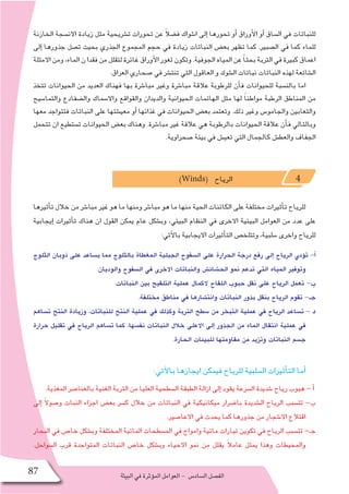‫البيئة‬‫في‬‫ؤثرة‬�‫الم‬‫العوامل‬- ‫ال�ساد�س‬‫الف�صل‬87
‫الخازنة‬ ‫االن�سجة‬ ‫زيادة‬ ‫مثل‬ ‫ت�شريحية‬ ‫تحورات‬ ‫عن‬ ً‫ال‬‫ف�ض‬ ‫ا�شواك‬ ‫إلى‬� ‫تحورها‬ ‫أو‬� ‫أوراق‬‫ل‬‫ا‬ ‫أو‬� ‫ال�ساق‬ ‫في‬ ‫للنباتات‬
‫إلى‬� ‫جذورها‬ ‫ت�صل‬ ‫بحيث‬ ‫الجذري‬ ‫المجموع‬ ‫حجم‬ ‫في‬ ‫زيادة‬ ‫النباتات‬ ‫بع�ض‬ ‫تظهر‬ ‫كما‬ .‫ال�صبير‬ ‫في‬ ‫كما‬ ‫للماء‬
‫االمثلة‬‫ومن‬،‫الماء‬‫ن‬‫فقدا‬‫من‬‫لتقلل‬‫غائرة‬‫أوراق‬‫ل‬‫ا‬‫ثغور‬‫وتكون‬.‫الجوفية‬‫المياه‬‫عن‬ ً‫ا‬‫بحث‬‫التربة‬‫في‬‫كبيرة‬‫اعماق‬
.‫العراق‬ ‫�صحاري‬ ‫في‬ ‫تنت�شر‬ ‫التي‬ ‫العاقول‬ ‫و‬ ‫ال�شوك‬ ‫نباتات‬ ‫النباتات‬ ‫لهذه‬ ‫ال�شائعة‬
‫تتخذ‬ ‫الحيوانات‬ ‫من‬ ‫العديد‬ ‫فهناك‬ ‫بها‬ ‫مبا�شرة‬ ‫وغير‬ ‫مبا�شرة‬ ‫عالقة‬ ‫للرطوبة‬ ‫أن‬�‫ف‬ ‫للحيوانات‬ ‫بالن�سبة‬ ‫اما‬
‫والتما�سيح‬ ‫وال�ضفادع‬ ‫واال�سماك‬ ‫والقواقع‬ ‫والديدان‬ ‫الحيوانية‬ ‫الهائمات‬ ‫مثل‬ ‫لها‬ ً‫ا‬‫مواطن‬ ‫الرطبة‬ ‫المناطق‬ ‫من‬
‫معها‬ ‫فتتواجد‬ ‫النباتات‬ ‫على‬ ‫معي�شتها‬ ‫أو‬� ‫غذائها‬ ‫في‬ ‫الحيوانات‬ ‫بع�ض‬ ‫وتعتمد‬ .‫ذلك‬ ‫وغير‬ ‫والجامو�س‬ ‫والثعابين‬
‫تتحمل‬ ‫ان‬ ‫ت�ستطيع‬ ‫الحيوانات‬ ‫بع�ض‬ ‫وهناك‬ .‫مبا�شرة‬ ‫غير‬ ‫عالقة‬ ‫هي‬ ‫بالرطوبة‬ ‫الحيوانات‬ ‫عالقة‬ ‫أن‬�‫ف‬ ‫وبالتالي‬
.‫�صحراوية‬ ‫بيئة‬ ‫في‬ ‫تعي�ش‬ ‫التي‬ ‫كالجمال‬ ‫والعط�ش‬ ‫الجفاف‬
)Winds( ‫الرياح‬ 4
‫أثيرها‬�‫ت‬ ‫خالل‬ ‫من‬ ‫مبا�شر‬ ‫غير‬ ‫هو‬ ‫ما‬ ‫ومنها‬ ‫مبا�شر‬ ‫هو‬ ‫ما‬ ‫منها‬ ‫الحية‬ ‫الكائنات‬ ‫على‬ ‫مختلفة‬ ‫أثيرات‬�‫ت‬ ‫للرياح‬
‫إيجابية‬� ‫أثيرات‬�‫ت‬ ‫هناك‬ ‫ان‬ ‫القول‬ ‫يمكن‬ ‫عام‬ ‫وب�شكل‬ ،‫البيئي‬ ‫النظام‬ ‫في‬ ‫االخرى‬ ‫البيئية‬ ‫العوامل‬ ‫من‬ ‫عدد‬ ‫على‬
:‫آتي‬‫ل‬‫با‬ ‫االيجابية‬ ‫أثيرات‬�‫الت‬ ‫وتتلخ�ص‬ ،‫�سلبية‬ ‫واخرى‬ ‫للرياح‬
‫الثلوج‬ ‫ذوبان‬ ‫على‬ ‫ي�ساعد‬ ‫مما‬ ‫بالثلوج‬ ‫المغطاة‬ ‫الجبلية‬ ‫ال�سفوح‬ ‫على‬ ‫الحرارة‬ ‫درجة‬ ‫رفع‬ ‫إلى‬� ‫الرياح‬ ‫ؤدي‬�‫ت‬ -‫أ‬�
.‫والوديان‬ ‫ال�سفوح‬ ‫في‬ ‫االخرى‬ ‫والنباتات‬ ‫الح�شائ�ش‬ ‫نمو‬ ‫تدعم‬ ‫التي‬ ‫المياه‬ ‫وتوفير‬
.‫النباتات‬ ‫بين‬ ‫التلقيح‬ ‫عملية‬ ‫الكمال‬ ‫اللقاح‬ ‫حبوب‬ ‫نقل‬ ‫على‬ ‫الرياح‬ ‫تعمل‬ -‫ب‬
.‫مختلفة‬ ‫مناطق‬ ‫في‬ ‫وانت�شارها‬ ‫النباتات‬ ‫بذور‬ ‫بنقل‬ ‫الرياح‬ ‫تقوم‬ -‫جـ‬
‫ت�ساهم‬ ‫النتح‬ ‫وزيادة‬ ،‫للنباتات‬ ‫النتح‬ ‫عملية‬ ‫في‬ ‫وكذلك‬ ‫التربة‬ ‫�سطح‬ ‫من‬ ‫التبخر‬ ‫عملية‬ ‫في‬ ‫الرياح‬ ‫ت�ساعد‬ - ‫د‬
‫حرارة‬ ‫تقليل‬ ‫في‬ ‫الرياح‬ ‫ت�ساهم‬ ‫كما‬ ،‫نف�سها‬ ‫النباتات‬ ‫خالل‬ ‫االعلى‬ ‫إلى‬� ‫الجذور‬ ‫من‬ ‫الماء‬ ‫انتقال‬ ‫عملية‬ ‫في‬
.‫الحارة‬ ‫للبيئات‬ ‫مقاومتها‬ ‫من‬ ‫وتزيد‬ ‫النباتات‬ ‫ج�سم‬
:‫آتي‬‫ل‬‫با‬ ‫ايجازها‬ ‫فيمكن‬ ‫للرياح‬ ‫ال�سلبية‬ ‫أثيرات‬�‫الت‬ ‫أما‬�
.‫المغذية‬ ‫بالعنا�صر‬ ‫الغنية‬ ‫التربة‬ ‫من‬ ‫العليا‬ ‫ال�سطحية‬ ‫الطبقة‬ ‫ازالة‬ ‫إلى‬� ‫يقود‬ ‫ال�سرعة‬ ‫�شديدة‬ ‫رياح‬ ‫هبوب‬ - ‫أ‬�
‫إلى‬� ً‫ال‬‫و�صو‬ ‫النبات‬ ‫اجزاء‬ ‫بع�ض‬ ‫ك�سر‬ ‫خالل‬ ‫من‬ ‫النباتات‬ ‫في‬ ‫ميكانيكية‬ ‫با�ضرار‬ ‫ال�شديدة‬ ‫الرياح‬ ‫تت�سبب‬ -‫ب‬
.‫االعا�صير‬ ‫في‬ ‫يحدث‬ ‫كما‬ ‫جذورها‬ ‫من‬ ‫اال�شجار‬ ‫اقتالع‬
‫البحار‬ ‫في‬ ‫خا�ص‬ ‫وب�شكل‬ ‫المختلفة‬ ‫المائية‬ ‫الم�سطحات‬ ‫في‬ ‫وامواج‬ ‫مائية‬ ‫تيارات‬ ‫تكوين‬ ‫في‬ ‫الرياح‬ ‫تت�سبب‬ -‫جـ‬
.‫ال�سواحل‬ ‫قرب‬ ‫المتواجدة‬ ‫النباتات‬ ‫خا�ص‬ ‫وب�شكل‬ ‫االحياء‬ ‫نمو‬ ‫من‬ ‫يقلل‬ ً‫ال‬‫عام‬ ‫يمثل‬ ‫وهذا‬ ‫والمحيطات‬
 