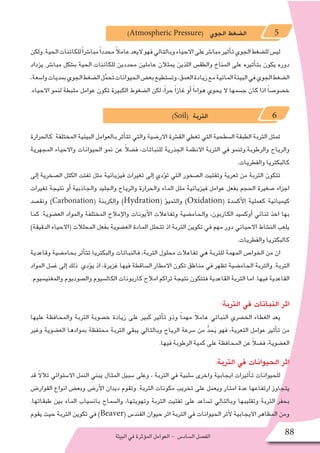 ‫البيئة‬‫في‬‫ؤثرة‬�‫الم‬‫العوامل‬- ‫ال�ساد�س‬‫الف�صل‬ 88
)Atmospheric Pressure( ‫الجوي‬ ‫ال�ضغط‬ 5
‫ولكن‬.‫الحية‬‫للكائنات‬ً‫ا‬‫مبا�شر‬ً‫ا‬‫محدد‬ً‫ال‬‫عام‬‫اليعد‬‫فهو‬‫وبالتالي‬‫االحياء‬‫على‬‫مبا�شر‬‫أثير‬�‫ت‬‫الجوي‬‫لل�ضغط‬‫لي�س‬
‫يزداد‬ .‫مبا�شر‬ ‫ب�شكل‬ ‫الحية‬ ‫للكائنات‬ ‫محددين‬ ‫عاملين‬ ‫يمثالن‬ ‫اللذين‬ ‫والطق�س‬ ‫المناخ‬ ‫على‬ ‫أثيره‬�‫بت‬ ‫يكون‬ ‫دوره‬
،‫وا�سعة‬‫بمديات‬‫الجوي‬‫ال�ضغط‬‫ل‬ُّ‫حم‬َ‫ت‬‫الحيوانات‬‫بع�ض‬‫وت�ستطيع‬،‫العمق‬‫زيادة‬‫مع‬‫المائية‬‫البيئة‬‫في‬‫الجوي‬‫ال�ضغط‬
.‫االحياء‬ ‫لنمو‬ ‫مثبطة‬ ‫عوامل‬ ‫تكون‬ ‫الكبيرة‬ ‫ال�ضغوط‬ ‫لكن‬ ،ً‫ا‬‫حر‬ ً‫ا‬‫غاز‬ ‫أو‬� ً‫ا‬‫هواء‬ ‫يحوي‬ ‫ال‬ ‫ج�سمها‬ ‫كان‬ ‫اذا‬ ً‫ا‬‫خ�صو�ص‬
)Soil( ‫التربة‬ 6
‫كالحرارة‬ ‫المختلفة‬ ‫البيئية‬ ‫بالعوامل‬ ‫أثر‬�‫تت‬ ‫والتي‬ ‫االر�ضية‬ ‫الق�شرة‬ ‫تغطي‬ ‫التي‬ ‫ال�سطحية‬ ‫الطبقة‬ ‫التربة‬ ‫تمثل‬
‫المجهرية‬ ‫واالحياء‬ ‫الحيوانات‬ ‫نمو‬ ‫عن‬ ً‫ال‬‫ف�ض‬ ،‫للنباتات‬ ‫الجذرية‬ ‫االنظمة‬ ‫التربة‬ ‫في‬ ‫والرطوبة.وتنمو‬ ‫والرياح‬
.‫والفطريات‬ ‫كالبكتريا‬
‫إلى‬� ‫ال�صخرية‬ ‫الكتل‬ ‫تفتت‬ ‫مثل‬ ‫فيزيائية‬ ‫تغيرات‬ ‫إلى‬� ‫ؤدي‬�‫ت‬ ‫التي‬ ‫ال�صخور‬ ‫وتفتيت‬ ‫تعرية‬ ‫من‬ ‫التربة‬ ‫تتكون‬
‫تغيرات‬ ‫نتيجة‬ ‫أو‬� ‫والجاذبية‬ ‫والجليد‬ ‫والرياح‬ ‫والحرارة‬ ‫الماء‬ ‫مثل‬ ‫فيزيائية‬ ‫عوامل‬ ‫بفعل‬ ‫الحجم‬ ‫�صغيرة‬ ‫اجزاء‬
‫ونق�صد‬ )Carbonation( ‫والكربنة‬ )Hydration( ‫ؤ‬�‫والتمي‬ )Oxidation( ‫أك�سدة‬‫ل‬‫ا‬ ‫كعملية‬ ‫كيميائية‬
‫كما‬ .‫الع�ضوية‬ ‫والمواد‬ ‫المختلفة‬ ‫إمالح‬‫ل‬‫وا‬ ‫أيونات‬‫ل‬‫ا‬ ‫وتفاعالت‬ ‫والحام�ضية‬ ،‫الكاربون‬ ‫أوك�سيد‬� ‫ثنائي‬ ‫اخذ‬ ‫بها‬
)‫الدقيقة‬ ‫(االحياء‬ ‫المحلالت‬ ‫بفعل‬ ‫الع�ضوية‬ ‫المادة‬ ‫تتحلل‬ ‫اذ‬ ‫التربة‬ ‫تكوين‬ ‫في‬ ‫مهم‬ ‫دور‬ ‫االحيائي‬ ‫الن�شاط‬ ‫يلعب‬
.‫والفطريات‬ ‫كالبكتريا‬
‫وقاعدية‬ ‫بحام�ضية‬ ‫أثر‬�‫تت‬ ‫والبكتريا‬ ‫فالنباتات‬ ،‫التربة‬ ‫محلول‬ ‫تفاعالت‬ ‫هي‬ ‫للتربة‬ ‫المهمة‬ ‫الخوا�ص‬ ‫من‬ ‫ان‬
‫المواد‬ ‫غ�سل‬ ‫إلى‬� ‫ذلك‬ ‫ؤدي‬�‫ي‬ ‫اذ‬ ،‫غزيرة‬ ‫فيها‬ ‫ال�ساقطة‬ ‫االمطار‬ ‫تكون‬ ‫مناطق‬ ‫في‬ ‫تظهر‬ ‫الحام�ضية‬ ‫والتربة‬ .‫التربة‬
.‫والمغني�سيوم‬ ‫وال�صوديوم‬ ‫الكال�سيوم‬ ‫كاربونات‬ ‫امالح‬ ‫تراكم‬ ‫نتيجة‬ ‫فتتكون‬ ‫القاعدية‬ ‫التربة‬ ‫اما‬ .‫فيها‬ ‫القاعدية‬
:‫التربة‬ ‫في‬ ‫النباتات‬ ‫اثر‬
‫عليها‬ ‫والمحافظة‬ ‫التربة‬ ‫خ�صوبة‬ ‫زيادة‬ ‫على‬ ‫كبير‬ ‫أثير‬�‫ت‬ ‫وذو‬ ً‫ا‬‫مهم‬ ً‫ال‬‫عام‬ ‫النباتي‬ ‫الخ�ضري‬ ‫الغطاء‬ ‫يعد‬
‫وغير‬ ‫الع�ضوية‬ ‫بموادها‬ ‫محتفظة‬ ‫التربة‬ ‫يبقي‬ ‫وبالتالي‬ ‫الرياح‬ ‫�سرعة‬ ‫من‬ ُّ‫د‬ ِ‫ح‬َ‫ي‬ ‫فهو‬ ،‫التعرية‬ ‫عوامل‬ ‫أثير‬�‫ت‬ ‫من‬
.‫فيها‬ ‫الرطوبة‬ ‫كمية‬ ‫على‬ ‫المحافظة‬ ‫عن‬ ً‫ال‬‫ف�ض‬ ،‫الع�ضوية‬
:‫التربة‬ ‫في‬ ‫الحيوانات‬ ‫اثر‬
‫قد‬ ً‫ال‬‫تال‬ ‫اال�ستوائي‬ ‫النمل‬ ‫يبني‬ ‫المثال‬ ‫�سبيل‬ ‫وعلى‬ ، ‫التربة‬ ‫في‬ ‫�سلبية‬ ‫واخرى‬ ‫ايجابية‬ ‫أثيرات‬�‫ت‬ ‫للحيوانات‬
‫القوار�ض‬ ‫انواع‬ ‫وبع�ض‬ ‫أر�ض‬‫ل‬‫ا‬ ‫ديدان‬ ‫وتقوم‬ .‫التربة‬ ‫مكونات‬ ‫تخريب‬ ‫على‬ ‫ويعمل‬ ‫امتار‬ ‫عدة‬ ‫ارتفاعها‬ ‫يتجاوز‬
.‫طبقاتها‬ ‫بين‬ ‫الماء‬ ‫بان�سياب‬ ‫وال�سماح‬ ،‫وتهويتها‬ ‫التربة‬ ‫تفتيت‬ ‫على‬ ‫ت�ساعد‬ ‫وبالتالي‬ ‫وتقليبها‬ ‫التربة‬ ‫بحفر‬
‫يقوم‬ ‫حيث‬ ‫التربة‬ ‫تكوين‬ ‫في‬ )Beaver( ‫القند�س‬ ‫حيوان‬ ‫اثر‬ ‫التربة‬ ‫في‬ ‫الحيوانات‬ ‫أثر‬‫ل‬ ‫االيجابية‬ ‫المظاهر‬ ‫ومن‬
 
