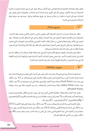 ‫البيئة‬‫في‬‫ؤثرة‬�‫الم‬‫العوامل‬- ‫ال�ساد�س‬‫الف�صل‬89
‫التربة‬ ‫من‬ ‫كبيرة‬ ‫كميات‬ ‫تر�سيب‬ ‫على‬ ‫يعمل‬ ‫وبذلك‬ ،‫أنهار‬‫ل‬‫ا‬ ‫حجز‬ ‫في‬ ‫وا�ستعمالها‬ ‫الخ�شبية‬ ‫النباتات‬ ‫�سيقان‬ ‫بقطع‬
‫على‬ ‫تعي�ش‬ ‫التي‬ ‫والحيوانات‬ .‫النباتات‬ ‫لنمو‬ ‫�صالحة‬ ‫تربة‬ ‫تكوين‬ ‫إلى‬� ‫ذلك‬ ‫ؤدي‬�‫وي‬ ،‫أنهار‬‫ل‬‫ا‬ ‫مياه‬ ‫مع‬ ‫المنجرفة‬
‫بفعل‬ ‫موتها‬ ‫بعد‬ ‫اج�سامها‬ ‫وتحلل‬ ‫ف�ضالتها‬ ‫طريق‬ ‫عن‬ ‫معدنية‬ ‫امالح‬ ‫من‬ ‫فقدته‬ ‫ما‬ ‫التربة‬ ‫إلى‬� ‫تعيد‬ ‫النباتات‬
.‫التربة‬ ‫في‬ ‫الموجودة‬ ‫المحلالت‬
)Fires( ‫الحرائق‬ 7
.‫االن�سان‬ ‫بفعل‬ ‫يح�صل‬ ‫والثاني‬ ‫البرق‬ ‫من‬ ‫ناتج‬ ‫طبيعي‬ ‫أول‬‫ل‬‫ا‬ ‫للحرائق‬ ‫ا�سا�سيان‬ ‫م�صدران‬ ‫هناك‬ ‫عام‬ ‫ب�شكل‬
‫حيث‬ .‫والجافة‬ ‫الحارة‬ ‫المناطق‬ ‫في‬ ‫خا�ص‬ ‫وب�شكل‬ ‫الياب�سة‬ ‫بيئة‬ ‫في‬ ‫ؤثرة‬�‫الم‬ ‫المهمة‬ ‫العوامل‬ ‫احدى‬ ‫والحرائق‬
‫تعتمده‬ ‫التي‬ ‫الحيوانات‬ ‫على‬ ‫أثير‬�‫والت‬ ‫الخ�ضري‬ ‫الك�ساء‬ ‫اتالف‬ ‫خالل‬ ‫من‬ ‫البيئي‬ ‫النظام‬ ‫وتغير‬ ‫اتالف‬ ‫في‬ ‫تت�سبب‬
‫المرغوب‬ ‫غير‬ ‫النباتية‬ ‫االنواع‬ ‫ازالة‬ ‫مثل‬ ‫المناطق‬ ‫لبع�ض‬ً‫ا‬‫مفيد‬ ‫االحيان‬ ‫بع�ض‬ ‫الحريق‬ ‫يكون‬ ‫وقد‬ .‫لغذائها‬ً‫ا‬‫م�صدر‬
.‫وم�سبباتها‬ ‫النباتية‬ ‫االمرا�ض‬ ‫بع�ض‬ ‫على‬ ‫الق�ضاء‬ ‫أو‬� ‫فيها‬
‫هو‬ ‫كما‬ ‫القلف‬ ‫من‬ً‫ا‬‫جد‬ ‫�سميكة‬ ‫طبقة‬ ‫امتالك‬ ‫مثل‬ ‫للحريق‬ ‫مقاومة‬ ‫اكثر‬ ‫تجعلها‬ ‫تكيفات‬ ‫النباتات‬ ‫بع�ض‬ ‫تمتلك‬
‫الكثيفة‬ ‫الزغب‬ ‫ذات‬ ‫أوراقها‬�‫ب‬ ‫فيها‬ ‫النامية‬ ‫االجزاء‬ ‫النباتات‬ ‫بع�ض‬ ‫تحمي‬ ‫وقد‬ .‫أحمر‬‫ل‬‫ا‬ ‫الخ�شب‬ ‫ا�شجار‬ ‫في‬ ‫الحال‬
.‫التربة‬ ‫تحت‬ ‫االجزاء‬ ‫هذه‬ ‫تدفن‬ ‫قد‬ ‫أو‬� ،‫الطويلة‬ ‫أوراق‬‫ل‬‫ا‬ ‫ذو‬ ‫ال�صنوبر‬ ‫نبات‬ ‫في‬ ‫كما‬
)Salinity( ‫الملوحة‬ 8
‫وقد‬.‫المائية‬‫البيئة‬‫في‬‫تتواجد‬‫التي‬‫االحياء‬‫على‬‫كبير‬‫أثير‬�‫ت‬‫وذات‬‫المائية‬‫البيئة‬‫في‬ ً‫ا‬‫مهم‬ ً‫ال‬‫عام‬‫الملوحة‬‫تعد‬
‫ألف‬‫ل‬‫با‬ ‫جزء‬ 0.5 ‫من‬ ‫اقل‬ ‫ملوحتها‬ ‫التي‬ ‫فالمياه‬ ،‫مختلفة‬ ‫انواع‬ ‫إلى‬� ‫الملوحة‬ ‫درجة‬ ‫على‬ ً‫ا‬‫اعتماد‬ ‫المياه‬ ‫ق�سمت‬
‫ألف‬‫ل‬‫با‬ ‫جزء‬ 35 ‫عن‬ ‫ملوحتها‬ ‫تزيد‬ ‫التي‬ ‫وتلك‬ ،‫والينابيع‬ ‫أنهار‬‫ل‬‫ا‬ ‫بمياه‬ ‫ممثلة‬ )Fresh Water( ‫عذبة‬ ‫مياه‬ ‫هي‬
‫مويلحة‬ ‫مياه‬ ‫هي‬ ‫اعاله‬ ‫النوعين‬ ‫بين‬ ‫وما‬ .‫والمحيطات‬ ‫البحار‬ ‫بمياه‬ ‫ممثلة‬ )Salina Water( ‫مالحة‬ ‫مياه‬
.)Brackish Water(
‫ب�صورة‬ ‫وال�صوديوم‬ ‫الكلور‬ ‫عن�صري‬ ‫وجود‬ ‫إلى‬� ‫يعود‬ ‫الذي‬ ‫الملحي‬ ‫بطعمها‬ ‫والمحيطات‬ ‫البحار‬ ‫مياه‬ ‫تتميز‬
‫والمغني�سيوم‬)S(‫الكبريت‬‫العنا�صر‬‫هذه‬‫بين‬‫ومن‬‫متفاوتة‬‫وبن�سب‬‫آخر‬�‫عن�صر‬70‫من‬‫اكثر‬‫تواجد‬‫عن‬ً‫ال‬‫ف�ض‬‫رئي�سية‬
.‫ذلك‬ ‫وغير‬ )K+
( ‫والبوتا�سيوم‬ )Ca+2
( ‫والكال�سيوم‬ )Mg+2
(
)35.5(‫للملوحة‬‫قيمة‬‫اعلى‬‫�سجلت‬‫وقد‬،‫ألف‬‫ل‬‫با‬‫جزء‬35‫بحدود‬‫والمحيطات‬‫البحار‬‫مياه‬‫في‬‫الملوحة‬‫وتقدر‬
‫درا�سة‬ ‫وفي‬ .‫الهادي‬ ‫المحيط‬ ‫�شمال‬ ‫في‬ ‫ألف‬‫ل‬‫با‬ ‫جزء‬ )34.2( ‫أها‬�‫واوط‬ ‫االطل�سي‬ ‫المحيط‬ ‫�شمال‬ ‫في‬ ‫ألف‬‫ل‬‫با‬ ‫جزء‬
‫جزء‬ )40( ‫بحدود‬ ‫�سجلت‬ ‫حيث‬ ‫الن�سب‬ ‫هذه‬ ‫من‬ ‫اعلى‬ ‫إلى‬� ‫ت�صل‬ ‫العربي‬ ‫الخليج‬ ‫مياه‬ ‫في‬ ‫الملوحة‬ ‫ان‬ ‫وجد‬ ‫محلية‬
.‫ال�ضحلة‬ ‫المناطق‬ ‫في‬ ‫ذلك‬ ‫من‬ ‫واعلى‬ ‫ألف‬‫ل‬‫با‬
 